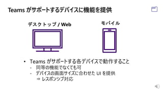• Teams がサポートする各デバイスで動作すること
- 同等の機能でなくても可
- デバイスの画面サイズに合わせた UI を提供
⇒ レスポンシブ対応
 