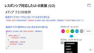 メディア クエリの使用
<link rel="stylesheet" media="screen and (min-width: 1024px)" href="main.css" />
@media screen and (min-width: 1024px)
{
.main_menu {
display: block;
}
. hamburger_ menu{
display: none;
}
}
画面サイズでロードする CSS ファイルを切り替える
画面サイズで適用する CSS 設定を切り替える デスクトップ : メニューバー
モバイル : ハンバーガーメニュー
 