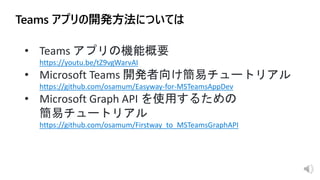 • Teams アプリの機能概要
https://youtu.be/tZ9vgWarvAI
• Microsoft Teams 開発者向け簡易チュートリアル
https://github.com/osamum/Easyway-for-MSTeamsAppDev
• Microsoft Graph API を使用するための
簡易チュートリアル
https://github.com/osamum/Firstway_to_MSTeamsGraphAPI
 