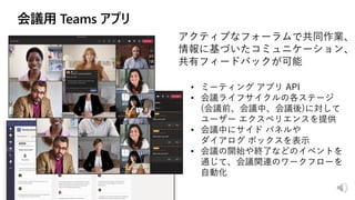 アクティブなフォーラムで共同作業、
情報に基づいたコミュニケーション、
共有フィードバックが可能
• ミーティング アプリ API
• 会議ライフサイクルの各ステージ
(会議前、会議中、会議後)に対して
ユーザー エクスペリエンスを提供
• 会議中にサイド パネルや
ダイアログ ボックスを表示
• 会議の開始や終了などのイベントを
通じて、会議関連のワークフローを
自動化
 