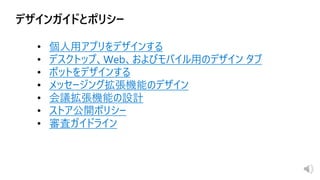 • 個人用アプリをデザインする
• デスクトップ、Web、およびモバイル用のデザイン タブ
• ボットをデザインする
• メッセージング拡張機能のデザイン
• 会議拡張機能の設計
• ストア公開ポリシー
• 審査ガイドライン
 