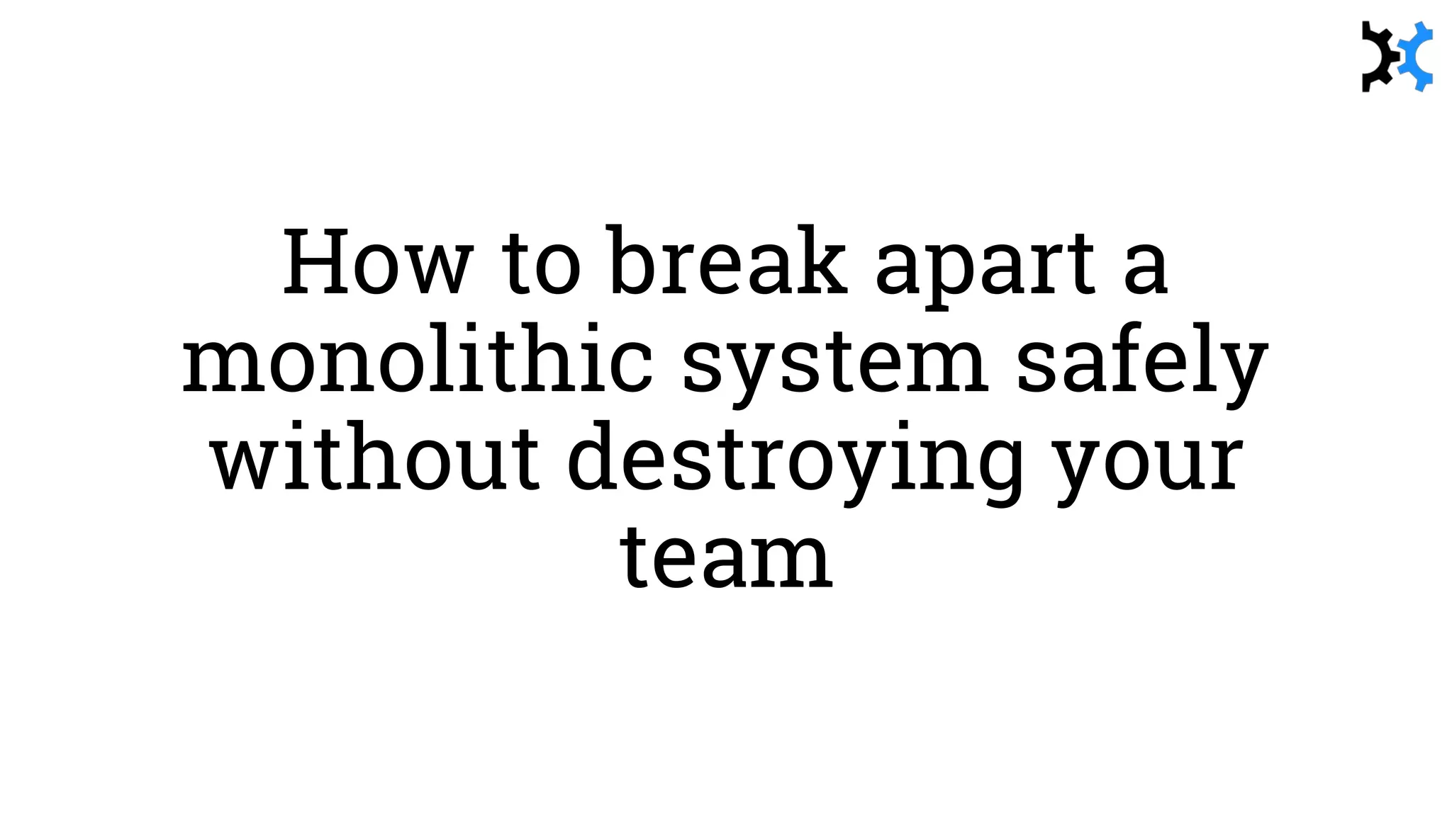 How to break apart a
monolithic system safely
without destroying your
team
 
