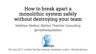How to break apart a
monolithic system safely
without destroying your team
Matthew Skelton, Skelton Thatcher Consulting
@matthewpskelton
06 June 2017, London DevOps meetup, Facebook London - #londondevops
 