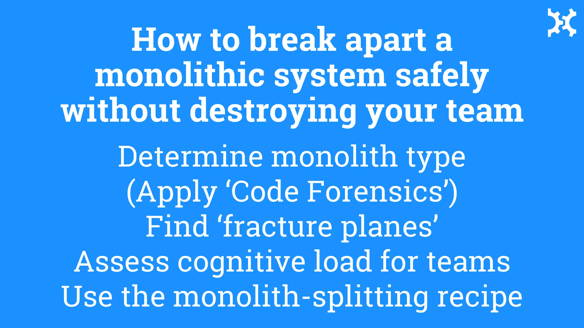 Determine monolith type
(Apply ‘Code Forensics’)
Find ‘fracture planes’
Assess cognitive load for teams
Use the monolith-splitting recipe
How to break apart a
monolithic system safely
without destroying your team
 