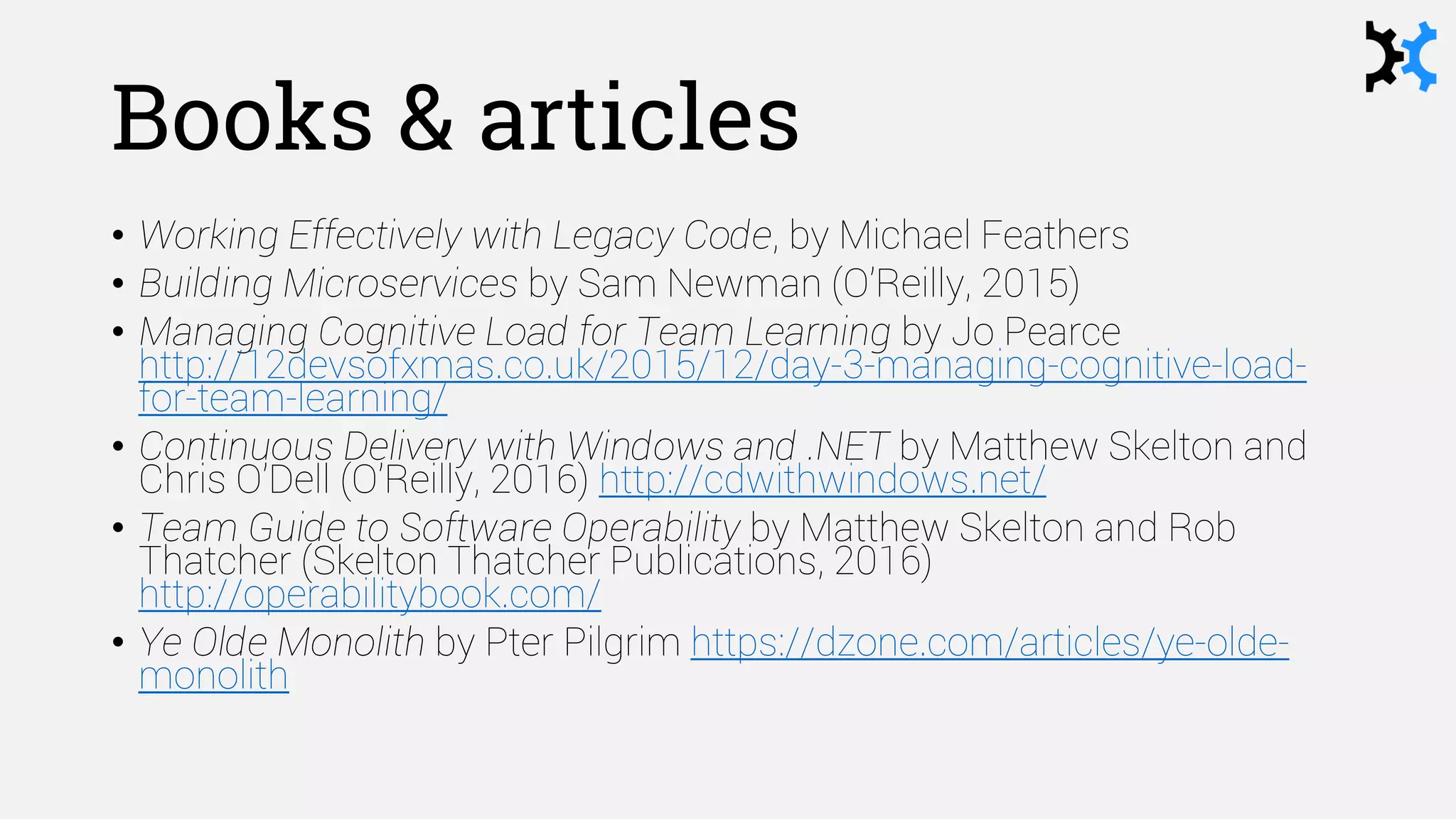 Books & articles
• Working Effectively with Legacy Code, by Michael Feathers
• Building Microservices by Sam Newman (O’Reilly, 2015)
• Managing Cognitive Load for Team Learning by Jo Pearce
http://12devsofxmas.co.uk/2015/12/day-3-managing-cognitive-load-
for-team-learning/
• Continuous Delivery with Windows and .NET by Matthew Skelton and
Chris O’Dell (O’Reilly, 2016) http://cdwithwindows.net/
• Team Guide to Software Operability by Matthew Skelton and Rob
Thatcher (Skelton Thatcher Publications, 2016)
http://operabilitybook.com/
• Ye Olde Monolith by Pter Pilgrim https://dzone.com/articles/ye-olde-
monolith
 