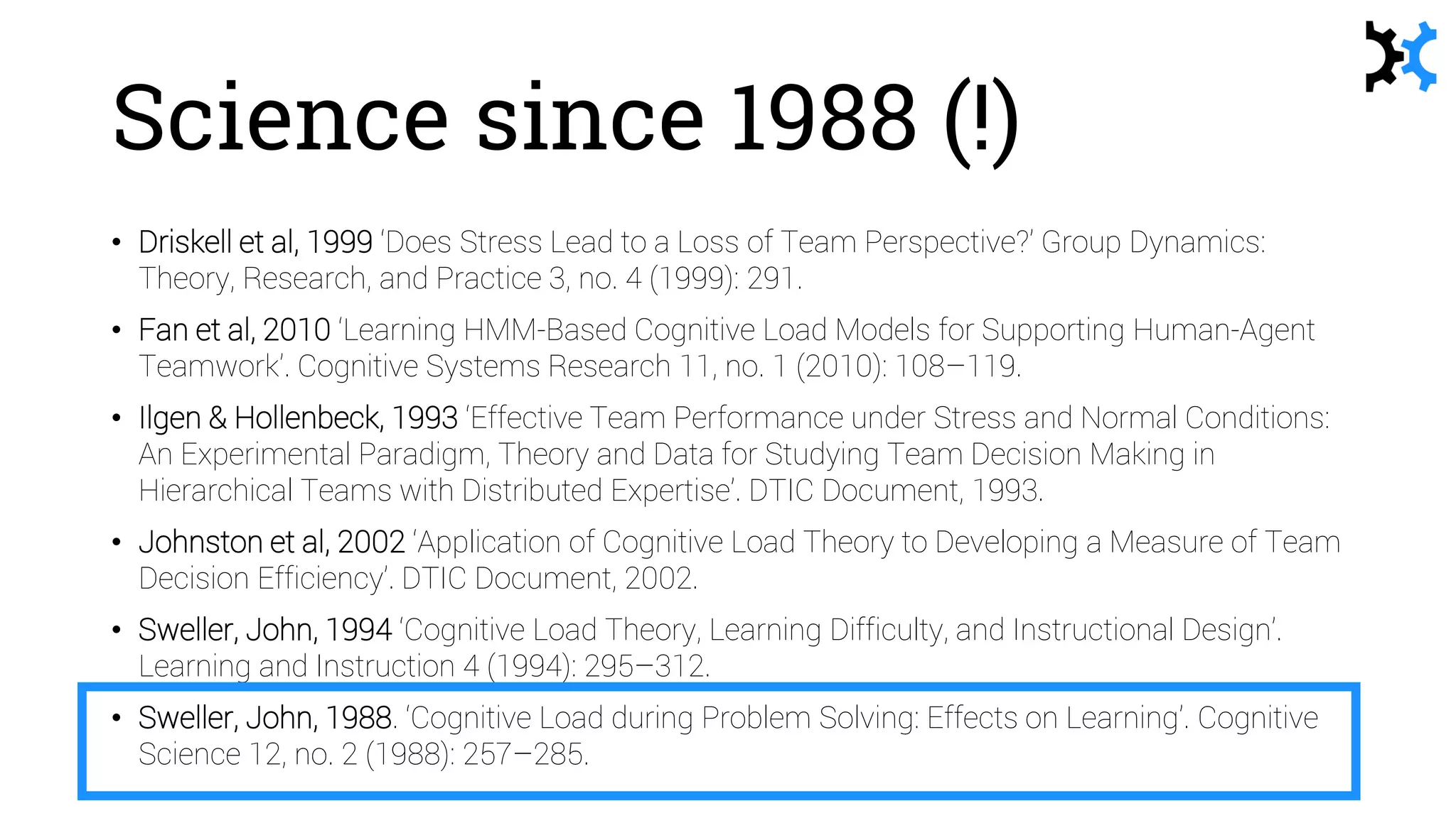 Science since 1988 (!)
• Driskell et al, 1999 ‘Does Stress Lead to a Loss of Team Perspective?’ Group Dynamics:
Theory, Research, and Practice 3, no. 4 (1999): 291.
• Fan et al, 2010 ‘Learning HMM-Based Cognitive Load Models for Supporting Human-Agent
Teamwork’. Cognitive Systems Research 11, no. 1 (2010): 108–119.
• Ilgen & Hollenbeck, 1993 ‘Effective Team Performance under Stress and Normal Conditions:
An Experimental Paradigm, Theory and Data for Studying Team Decision Making in
Hierarchical Teams with Distributed Expertise’. DTIC Document, 1993.
• Johnston et al, 2002 ‘Application of Cognitive Load Theory to Developing a Measure of Team
Decision Efficiency’. DTIC Document, 2002.
• Sweller, John, 1994 ‘Cognitive Load Theory, Learning Difficulty, and Instructional Design’.
Learning and Instruction 4 (1994): 295–312.
• Sweller, John, 1988. ‘Cognitive Load during Problem Solving: Effects on Learning’. Cognitive
Science 12, no. 2 (1988): 257–285.
 
