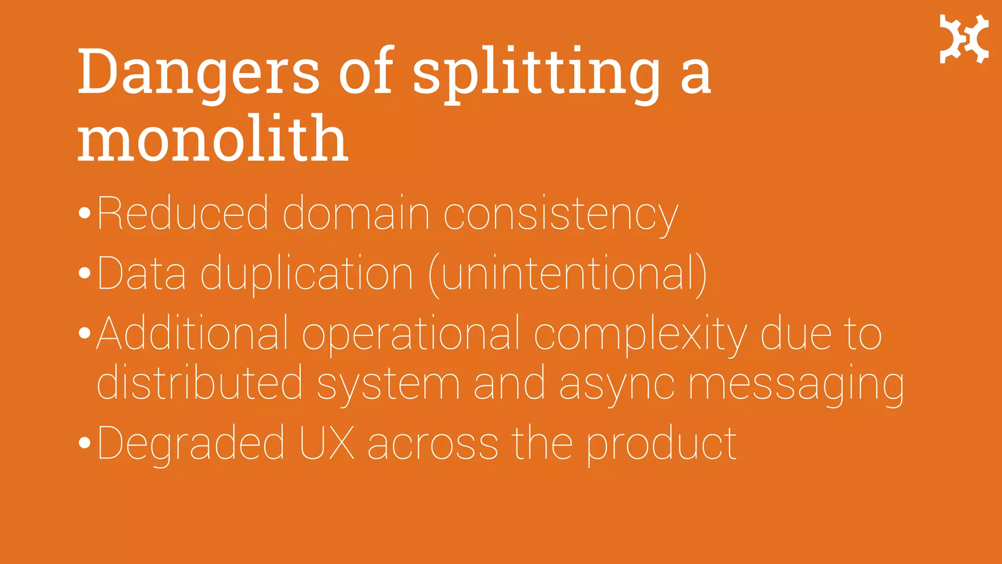 Dangers of splitting a
monolith
•Reduced domain consistency
•Data duplication (unintentional)
•Additional operational complexity due to
distributed system and async messaging
•Degraded UX across the product
 