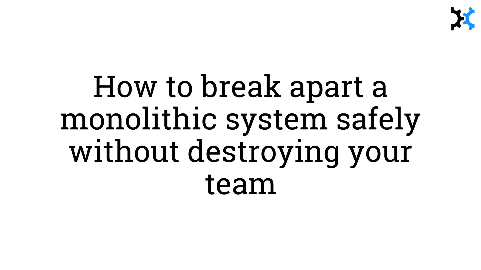 How to break apart a
monolithic system safely
without destroying your
team
 