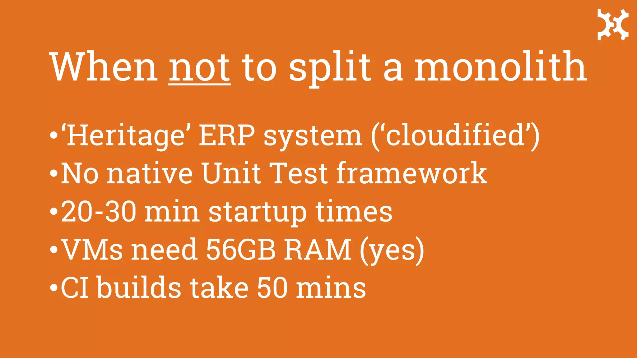 When not to split a monolith
•‘Heritage’ ERP system (‘cloudified’)
•No native Unit Test framework
•20-30 min startup times
•VMs need 56GB RAM (yes)
•CI builds take 50 mins
 
