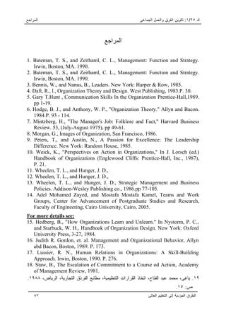 ‫ﺍﻟﻤﺭﺍﺠﻊ‬                                                   ‫ﻙ ٥٢/١: ﺘﻜﻭﻴﻥ ﺍﻟﻔﺭﻕ ﻭﺍﻟﻌﻤل ﺍﻟﺠﻤﺎﻋﻰ‬



                                        ‫ﺍﻟﻤﺭﺍﺠﻊ‬

1. Bateman, T. S., and Zeithaml, C. L., Management: Function and Strategy.
   Irwin, Boston, MA. 1990.
2. Bateman, T. S., and Zeithaml, C. L., Management: Function and Strategy.
   Irwin, Boston, MA. 1990.
3. Bennis, W., and Nanus, B., Leaders. New York: Harper & Row, 1985.
4. Daft, R., l., Organization Theory and Design. West Publishing, 1983.P. 30.
5. Gary T.Hunt , Communication Skills In the Organization Prentice-Hall,1989.
   pp 1-19.
6. Hodge, B. J., and Anthony, W. P., "Organization Theory." Allyn and Bacon.
   1984.P. 93 - 114.
7. Mintzberg, H., "The Manager's Job: Folklore and Fact," Harvard Business
   Review. 53, (July-August 1975), pp 49-61.
8. Morgan, G., Images of Organization, San Francisco, 1986.
9. Peters, T., and Austin, N., A Passion for Excellence: The Leadership
   Difference. New York: Random House, 1985.
10. Weick, K., "Perspectives on Action in Organizations," In J. Lorsch (ed.)
   Handbook of Organizations (Englewood Cliffs: Prentice-Hall, Inc., 1987),
   P. 21.
11. Wheelen, T. L., and Hunger, J. D.,
12. Wheelen, T. L., and Hunger, J. D.,
13. Wheelen, T. L., and Hunger, J. D., Strategic Management and Business
   Policies. Addison-Wesley Publishing co., 1986.pp 77-105.
14. Adel Mohamed Zayed, and Mostafa Mostafa Kamel, Teams and Work
   Groups, Center for Advancement of Postgraduate Studies and Research,
   Faculty of Engineering, Cairo University, Cairo, 2005.
For more details see:
15. Hedberg, B., "How Organizations Learn and Unlearn." In Nystorm, P. C.,
   and Starbuck, W. H., Handbook of Organization Design. New York: Oxford
   University Press, 3-27, 1984.
16. Judith R. Gordon, et. al. Management and Organizational Behavior, Allyn
   abd Bacon, Boston, 1989. P. 173.
17. Lussier, R. N., Human Relations in Organizations: A Skill-Building
   Approach. Irwin, Boston, 1990. P. 276.
18. Staw, B., The Escalation of Commitment to a Course od Action, Academy
   of Management Review, 1981.
.١٩٨٨ ،‫٩١. ﻴﺎﻏﻰ، ﻤﺤﻤﺩ ﻋﺒﺩ ﺍﻟﻔﺘﺎﺡ، ﺍﺘﺨﺎﺫ ﺍﻟﻘﺭﺍﺭﺍﺕ ﺍﻟﺘﻨﻅﻴﻤﻴﺔ، ﻤﻁﺎﺒﻊ ﺍﻟﻔﺭﺫﻕ ﺍﻟﺘﺠﺎﺭﻴﺔ، ﺍﻟﺭﻴﺎﺽ‬
                                                                                .١٥ :‫ﺹ‬
    ٨٧                                                        ‫ﺍﻟﻁﺭﻕ ﺍﻟﻤﺅﺩﻴﺔ ﺇﻟﻰ ﺍﻟﺘﻌﻠﻴﻡ ﺍﻟﻌﺎﻟﻰ‬
 