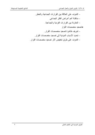 ‫ﺍﻟﻨﺘﺎﺌﺞ ﺍﻟﺘﻌﻠﻴﻤﻴﺔ ﺍﻟﻤﺴﺘﻬﺩﻓﺔ‬                                 ‫ﻙ ٥٢/١: ﺘﻜﻭﻴﻥ ﺍﻟﻔﺭﻕ ﻭﺍﻟﻌﻤل ﺍﻟﺠﻤﺎﻋﻰ‬


                                  ‫- ﺍﻟﺘﻌﺭﻑ ﻋﻠﻰ ﺍﻟﻌﻼﻗﺔ ﺒﻴﻥ ﺍﻟﻘﺭﺍﺭﺍﺕ ﺍﻟﺠﻤﺎﻋﻴﺔ ﻭﺍﻟﺨﻁﺭ.‬
                                                 ‫- ﻤﻨﺎﻗﺸﺔ ﺃﻫﻡ ﺃﻋﺭﺍﺽ ﺍﻟﻔﻜﺭ ﺍﻟﺠﻤﺎﻋﻲ.‬
                                            ‫- ﺍﻟﻤﻘﺎﺭﻨﺔ ﺒﻴﻥ ﺍﻟﻘﺭﺍﺭﺍﺕ ﺍﻟﻔﺭﺩﻴﺔ ﻭﺍﻟﺠﻤﺎﻋﻴﺔ.‬
                                                               ‫• ﺘﺼﻌﻴﺩ ﻤﺨﺼﺼﺎﺕ ﺍﻟﻘﺭﺍﺭ‬
                                           ‫- ﺘﻌﺭﻴﻑ ﻅﺎﻫﺭﺓ ﺘﺼﻌﻴﺩ ﻤﺨﺼﺼﺎﺕ ﺍﻟﻘﺭﺍﺭ.‬
                                  ‫- ﺘﺤﺩﻴﺩ ﺍﻷﺴﺒﺎﺏ ﺍﻟﻤﺅﺩﻴﺔ ﺇﻟﻰ ﺘﺼﻌﻴﺩ ﻤﺨﺼﺼﺎﺕ ﺍﻟﻘﺭﺍﺭ.‬
                              ‫- ﺍﻟﺘﻌﺭﻑ ﻋﻠﻰ ﻁﺭﻕ ﺘﺨﻔﻴﺽ ﺁﺜﺎﺭ ﺘﺼﻌﻴﺩ ﻤﺨﺼﺼﺎﺕ ﺍﻟﻘﺭﺍﺭ.‬




     ‫٢‬                                                          ‫ﺍﻟﻁﺭﻕ ﺍﻟﻤﺅﺩﻴﺔ ﺇﻟﻰ ﺍﻟﺘﻌﻠﻴﻡ ﺍﻟﻌﺎﻟﻰ‬
 