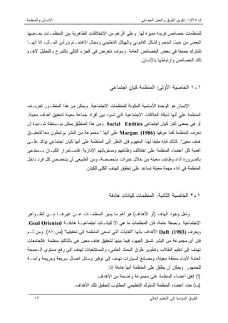 ‫ﺍﻹﻨﺴﺎﻥ ﻭﺍﻟﻤﻨﻅﻤﺔ‬                                             ‫ﻙ ٥٢/١: ﺘﻜﻭﻴﻥ ﺍﻟﻔﺭﻕ ﻭﺍﻟﻌﻤل ﺍﻟﺠﻤﺎﻋﻰ‬

‫ﻟﻠﻤﻨﻅﻤﺎﺕ ﺨﺼﺎﺌﺹ ﻓﺭﻴﺩﺓ ﻤﻤﻴﺯﺓ ﻟﻬﺎ. ﻭﻋﻠﻰ ﺍﻟﺭﻏﻡ ﻤﻥ ﺍﻻﺨﺘﻼﻓﺎﺕ ﺍﻟﻅﺎﻫﺭﻴﺔ ﺒﻴﻥ ﺍﻟﻤﻨﻅﻤـﺎﺕ ﺒﻌـﻀﻬﺎ‬
‫ﺍﻟﺒﻌﺽ ﻤﻥ ﺤﻴﺙ ﺍﻟﺤﺠﻡ ﻭﺍﻟﺸﻜل ﺍﻟﻘﺎﻨﻭﻨﻲ ﻭﺍﻟﻬﻴﻜل ﺍﻟﺘﻨﻅﻴﻤﻲ ﻭﻤﺠﺎل ﺍﻻﻫﺘﻤـﺎﻡ ﻭﺭﺃﺱ ﺍﻟﻤـﺎل، ﺇﻻ ﺃﻨﻬـﺎ‬
‫ﺘﺸﺘﺭﻙ ﺠﻤﻴﻌﺎ ﻓﻲ ﺒﻌﺽ ﺍﻟﺨﺼﺎﺌﺹ ﺍﻟﻌﺎﻤﺔ. ﻭﺴﻭﻑ ﻨﺘﻌﺭﺽ ﻓﻲ ﺍﻟﺠﺯﺀ ﺍﻟﺘﺎﻟﻲ ﺒﺎﻟﺸﺭﺡ ﻭﺍﻟﺘﺤﻠﻴل ﻷﻫـﻡ‬
                                                                        ‫‪‬‬
                                                            ‫ﺘﻠﻙ ﺍﻟﺨﺼﺎﺌﺹ ﻭﺍﺭﺘﺒﺎﻁﻬﺎ ﺒﺎﻹﻨﺴﺎﻥ.‬




                                           ‫١-١ ﺍﻟﺨﺎﺼﻴﺔ ﺍﻷﻭﻟﻰ: ﺍﻟﻤﻨﻅﻤﺔ ﻜﻴﺎﻥ ﺍﺠﺘﻤﺎﻋﻲ‬

‫ﺍﻹﻨﺴﺎﻥ ﻫﻭ ﺍﻟﻭﺤﺩﺓ ﺍﻷﺴﺎﺴﻴﺔ ﺍﻟﻤﻜﻭﻨﺔ ﻟﻠﻤﻨﻅﻤﺎﺕ ﺍﻻﺠﺘﻤﺎﻋﻴﺔ. ﻭﻴﻤﻜﻥ ﻤﻥ ﻫﺫﺍ ﺍﻟﻤﻨﻅـﻭﺭ ﺘﻌﺭﻴـﻑ‬
‫ﺍﻟﻤﻨﻅﻤﺔ ﻋﻠﻲ ﺃﻨﻬﺎ ﺸﺒﻜﺔ ﺍﻟﻌﻼﻗﺎﺕ ﺍﻻﺠﺘﻤﺎﻋﻴﺔ ﺍﻟﺘﻲ ﺘﺴﻭﺩ ﺒﻴﻥ ﺃﻓﺭﺍﺩ ﺠﻤﺎﻋﺔ ﻤﻌﻴﻨﺔ ﻟﺘﺤﻘﻴﻕ ﺃﻫﺩﺍﻑ ﻤﻌﻴﻨﺔ.‬
‫ﺃﻭ ﻫﻲ ﺒﻤﻌﻨﻰ ﺁﺨﺭ ﻜﻴﺎﻥ ﺍﺠﺘﻤﺎﻋﻲ ‪ .Social Entities‬ﻭﻤﻥ ﻫﺫﺍ ﺍﻟﻤﻨﻁﻠﻕ ﻴﻤﻜﻥ ﺒﺒـﺴﺎﻁﺔ ﺸـﺩﻴﺩﺓ ﺃﻥ‬
‫ﻨﻌﺭﻑ ﺍﻟﻤﻨﻅﻤﺔ ﻜﻤﺎ ﻋﺭﻓﻬﺎ )6891( ‪ Morgan‬ﻋﻠﻰ ﺃﻨﻬﺎ " ﻤﺠﻤﻭﻋﺔ ﻤﻥ ﺍﻟﺒﺸﺭ ﻴﺭﺘﺒﻁﻭﻥ ﻤﻌﺎ ﻟﺘﺤﻘﻴـﻕ‬
         ‫‪‬‬
‫ﻫﺩﻑ ﻤﻌﻴﻥ". ﻜﺫﻟﻙ ﻓﺈﻨﻪ ﻁﺒﻘﺎ ﻟﻬﺫﺍ ﺍﻟﻤﻔﻬﻭﻡ ﻓﺈﻥ ﺍﻟﻨﻅﺭ ﺇﻟﻰ ﺍﻟﻤﻨﻅﻤﺔ ﻋﻠﻰ ﺃﻨﻬﺎ ﻜﻴﺎﻥ ﺍﺠﺘﻤﺎﻋﻲ ﻴﺅﻜﺩ ﻋﻠـﻰ‬
                                                                    ‫ﹰ‬
‫ﺃﻫﻤﻴﺔ ﻜل ﺃﻋﻀﺎﺀ ﺍﻟﻤﻨﻅﻤﺔ ﻋﻠﻰ ﺍﺨﺘﻼﻑ ﻭﻅﺎﺌﻔﻬﻡ ﻭﻤﺴﺘﻭﻴﺎﺘﻬﻡ ﺍﻹﺩﺍﺭﻴﺔ. ﻓﺎﺴـﺘﻤﺭﺍﺭ ﺍﻟﻜﻴـﺎﻥ ﻴـﺴﺘﺩﻋﻰ‬
‫ﺒﺎﻟﻀﺭﻭﺭﺓ ﺃﺩﺍﺀ ﻭﻅﺎﺌﻑ ﻤﻌﻴﻨﺔ ﻤﻥ ﺨﻼل ﺨﺒﺭﺍﺕ ﻤﺘﺨﺼﺼﺔ، ﻭﻤﻥ ﺍﻟﻁﺒﻴﻌﻰ ﺃﻥ ﻴﺘﺨﺼﺹ ﻜل ﻓﺭﺩ ﺩﺍﺨل‬
                              ‫ﺍﻟﻤﻨﻅﻤﺔ ﻓﻲ ﺃﺩﺍﺀ ﻤﻬﻤﺔ ﻤﻌﻴﻨﺔ ﺘﺴﺎﻋﺩ ﻋﻠﻰ ﺘﺤﻘﻴﻕ ﺍﻟﻬﺩﻑ ﺍﻟﻜﻠﻰ ﻟﻠﻜﻴﺎﻥ.‬




                                           ‫١-٢ ﺍﻟﺨﺎﺼﻴﺔ ﺍﻟﺜﺎﻨﻴﺔ: ﺍﻟﻤﻨﻅﻤﺎﺕ ﻜﻴﺎﻨﺎﺕ ﻫﺎﺩﻓﺔ‬

‫ﻭﻟﻌل ﻭﺠﻭﺩ ﺍﻟﻬﺩﻑ )ﺃﻭ ﺍﻷﻫﺩﺍﻑ( ﻫﻭ ﺃﻫﻡ ﻤﺎ ﻴﻤﻴﺯ ﺍﻟﻤﻨﻅﻤـﺎﺕ ﻋـﻥ ﻏﻴﺭﻫـﺎ ﻤـﻥ ﺍﻟﻅـﻭﺍﻫﺭ‬
‫ﺍﻻﺠﺘﻤﺎﻋﻴﺔ. ﻭﺒﺼﻔﺔ ﻋﺎﻤﺔ، ﻓﺈﻥ ﺍﻟﻤﻨﻅﻤﺎﺕ ﻤﺎ ﻫﻲ ﺇﻻ ﻜﻴﺎﻨـﺎﺕ ﺍﺠﺘﻤﺎﻋﻴـﺔ ﻫﺎﺩﻓـﺔ ‪.Goal Oriented‬‬
‫ﻭﻴﻌﺭﻑ )3891( ‪ Daft‬ﺍﻷﻫﺩﺍﻑ ﺒﺄﻨﻬﺎ "ﺍﻟﻐﺎﻴﺎﺕ ﺍﻟﺘﻲ ﺘﺴﻌﻰ ﺍﻟﻤﻨﻅﻤﺔ ﺇﻟﻰ ﺘﺤﻘﻴﻘﻬﺎ" )ﺹ:١٨(. ﻭﻤﻥ ﺜـﻡ‬
‫ﻓﺈﻥ ﺃﻯ ﻤﺠﻤﻭﻋﺔ ﻤﻥ ﺍﻟﺒﺸﺭ ﺘﻨﺴﻕ ﺍﻟﺠﻬﻭﺩ ﻓﻴﻤﺎ ﺒﻴﻨﻬﺎ ﻟﺘﺤﻘﻴﻕ ﻫﺩﻑ ﻤﻌﻴﻥ ﻫﻲ ﺒﺎﻟﺘﺄﻜﻴﺩ ﻤﻨﻅﻤﺔ. ﻓﺎﻟﺠﺎﻤﻌﺎﺕ‬
‫ﺘﻬﺩﻑ ﺇﻟﻰ ﺘﻌﻠﻴﻡ ﺍﻟﻁﻼﺏ ﻭﺘﻁﻭﻴﺭ ﻁﺭﻕ ﺍﻟﺒﺤﺙ ﺍﻟﻌﻠﻤﻲ، ﻭﺍﻟﻤﺴﺘﺸﻔﻴﺎﺕ ﺘﻬﺩﻑ ﺇﻟﻰ ﺭﻓﻊ ﻤﺴﺘﻭﻯ ﺍﻟـﺼﺤﺔ‬
‫ﺍﻟﻌﺎﻤﺔ ﻷﺒﻨﺎﺀ ﻤﻨﻁﻘﺔ ﻤﻌﻴﻨﺔ، ﻭﻤﺼﺎﻨﻊ ﺍﻟﺴﻴﺎﺭﺍﺕ ﺘﻬﺩﻑ ﺇﻟﻰ ﺘﻭﻓﻴﺭ ﻭﺴﺎﺌل ﺍﺘﺼﺎل ﺴﺭﻴﻌﺔ ﻭﻤﺭﻴﺤﺔ ﻭﺁﻤﻨـﺔ‬
                                          ‫ﻟﻠﺠﻤﻬﻭﺭ. ﻭﻴﻤﻜﻥ ﺃﻥ ﻴﻁﻠﻕ ﻋﻠﻰ ﺍﻟﻤﻨﻅﻤﺔ ﺃﻨﻬﺎ ﻫﺎﺩﻓﺔ ﺇﺫﺍ:‬
                                    ‫)ﺃ( ﺍﺘﻔﻕ ﺃﻋﻀﺎﺀ ﺍﻟﻤﻨﻅﻤﺔ ﻋﻠﻰ ﻤﺠﻤﻭﻋﺔ ﻭﺍﻀﺤﺔ ﻤﻥ ﺍﻷﻫﺩﺍﻑ.‬
                        ‫)ﺏ( ﺤﺩﺩ ﺃﻋﻀﺎﺀ ﺍﻟﻤﻨﻅﻤﺔ ﺍﻟﺴﻠﻭﻙ ﺍﻟﺘﻨﻅﻴﻤﻲ ﺍﻟﻤﻁﻠﻭﺏ ﻟﺘﺤﻘﻴﻕ ﺘﻠﻙ ﺍﻷﻫﺩﺍﻑ.‬

    ‫٢١‬                                                          ‫ﺍﻟﻁﺭﻕ ﺍﻟﻤﺅﺩﻴﺔ ﺇﻟﻰ ﺍﻟﺘﻌﻠﻴﻡ ﺍﻟﻌﺎﻟﻰ‬
 