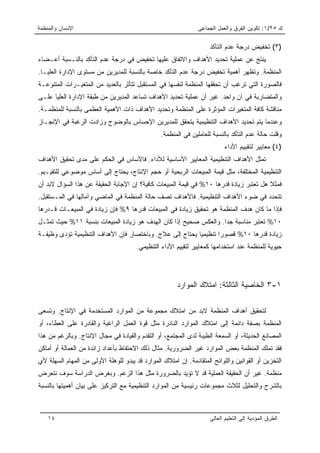 ‫ﺍﻹﻨﺴﺎﻥ ﻭﺍﻟﻤﻨﻅﻤﺔ‬                                                ‫ﻙ ٥٢/١: ﺘﻜﻭﻴﻥ ﺍﻟﻔﺭﻕ ﻭﺍﻟﻌﻤل ﺍﻟﺠﻤﺎﻋﻰ‬

                                                                    ‫)٣( ﺘﺨﻔﻴﺽ ﺩﺭﺠﺔ ﻋﺩﻡ ﺍﻟﺘﺄﻜﺩ‬
‫ﻴﻨﺘﺞ ﻋﻥ ﻋﻤﻠﻴﺔ ﺘﺤﺩﻴﺩ ﺍﻷﻫﺩﺍﻑ ﻭﺍﻻﺘﻔﺎﻕ ﻋﻠﻴﻬﺎ ﺘﺨﻔﻴﺽ ﻓﻲ ﺩﺭﺠﺔ ﻋﺩﻡ ﺍﻟﺘﺄﻜﺩ ﺒﺎﻟﻨـﺴﺒﺔ ﺃﻋـﻀﺎﺀ‬
‫ﺍﻟﻤﻨﻅﻤﺔ. ﻭﺘﻅﻬﺭ ﺃﻫﻤﻴﺔ ﺘﺨﻔﻴﺽ ﺩﺭﺠﺔ ﻋﺩﻡ ﺍﻟﺘﺄﻜﺩ ﺨﺎﺼﺔ ﺒﺎﻟﻨﺴﺒﺔ ﻟﻠﻤﺩﻴﺭﻴﻥ ﻤﻥ ﻤﺴﺘﻭﻯ ﺍﻹﺩﺍﺭﺓ ﺍﻟﻌﻠﻴـﺎ.‬
‫ﻓﺎﻟﺼﻭﺭﺓ ﺍﻟﺘﻲ ﺘﺭﻏﺏ ﺃﻥ ﺘﺤﻘﻘﻬﺎ ﺍﻟﻤﻨﻅﻤﺔ ﻟﻨﻔﺴﻬﺎ ﻓﻲ ﺍﻟﻤﺴﺘﻘﺒل ﺘﺘﺄﺜﺭ ﺒﺎﻟﻌﺩﻴﺩ ﻤﻥ ﺍﻟﻤﺘﻐﻴـﺭﺍﺕ ﺍﻟﻤﺘﻨﻭﻋـﺔ‬
‫ﻭﺍﻟﻤﺘﻀﺎﺭﺒﺔ ﻓﻲ ﺁﻥ ﻭﺍﺤﺩ. ﻏﻴﺭ ﺃﻥ ﻋﻤﻠﻴﺔ ﺘﺤﺩﻴﺩ ﺍﻷﻫﺩﺍﻑ ﺘﺴﺎﻋﺩ ﺍﻟﻤﺩﻴﺭﻴﻥ ﻤﻥ ﻁﺒﻘﺔ ﺍﻹﺩﺍﺭﺓ ﺍﻟﻌﻠﻴﺎ ﻋﻠـﻰ‬
‫ﻤﻨﺎﻗﺸﺔ ﻜﺎﻓﺔ ﺍﻟﻤﺘﻐﻴﺭﺍﺕ ﺍﻟﻤﺅﺜﺭﺓ ﻋﻠﻰ ﺍﻟﻤﻨﻅﻤﺔ ﻭﺘﺤﺩﻴﺩ ﺍﻷﻫﺩﺍﻑ ﺫﺍﺕ ﺍﻷﻫﻤﻴﺔ ﺍﻟﻌﻅﻤﻰ ﺒﺎﻟﻨﺴﺒﺔ ﻟﻠﻤﻨﻅﻤـﺔ.‬
‫ﻭﻋﻨﺩﻤﺎ ﻴﺘﻡ ﺘﺤﺩﻴﺩ ﺍﻷﻫﺩﺍﻑ ﺍﻟﺘﻨﻅﻴﻤﻴﺔ ﻴﺘﺤﻘﻕ ﻟﻠﻤﺩﻴﺭﻴﻥ ﺍﻹﺤﺴﺎﺱ ﺒﺎﻟﻭﻀﻭﺡ ﻭﺯﺍﺩﺕ ﺍﻟﺭﻏﺒﺔ ﻓﻲ ﺍﻹﻨﺠـﺎﺯ‬
                                                ‫ﻭﻗﻠﺕ ﺤﺎﻟﺔ ﻋﺩﻡ ﺍﻟﺘﺄﻜﺩ ﺒﺎﻟﻨﺴﺒﺔ ﻟﻠﻌﺎﻤﻠﻴﻥ ﻓﻲ ﺍﻟﻤﻨﻅﻤﺔ.‬
                                                                          ‫)٤( ﻤﻌﺎﻴﻴﺭ ﻟﺘﻘﻴﻴﻡ ﺍﻷﺩﺍﺀ‬
‫ﺘﻤﺜل ﺍﻷﻫﺩﺍﻑ ﺍﻟﺘﻨﻅﻴﻤﻴﺔ ﺍﻟﻤﻌﺎﻴﻴﺭ ﺍﻷﺴﺎﺴﻴﺔ ﻟﻸﺩﺍﺀ. ﻓﺎﻷﺴﺎﺱ ﻓﻲ ﺍﻟﺤﻜﻡ ﻋﻠﻰ ﻤﺩﻯ ﺘﺤﻘﻴﻕ ﺍﻷﻫﺩﺍﻑ‬
‫ﺍﻟﺘﻨﻅﻴﻤﻴﺔ ﺍﻟﻤﺨﺘﻠﻔﺔ، ﻤﺜل ﻗﻴﻤﺔ ﺍﻟﻤﺒﻴﻌﺎﺕ ﺍﻟﺭﺒﺤﻴﺔ ﺃﻭ ﺤﺠﻡ ﺍﻹﻨﺘﺎﺝ، ﻴﺤﺘﺎﺝ ﺇﻟﻰ ﺃﺴﺎﺱ ﻤﻭﻀﻭﻋﻲ ﻟﻠﺘﻘﻴـﻴﻡ.‬
‫ﻓﻤﺜﻼ ﻫل ﺘﻌﺘﺒﺭ ﺯﻴﺎﺩﺓ ﻗﺩﺭﻫﺎ ٠١% ﻓﻲ ﻗﻴﻤﺔ ﺍﻟﻤﺒﻴﻌﺎﺕ ﻜﺎﻓﻴﺔ؟ ﺇﻥ ﺍﻹﺠﺎﺒﺔ ﺍﻟﺤﻘﻴﻘﺔ ﻋﻥ ﻫﺫﺍ ﺍﻟﺴﺅﺍل ﻻﺒﺩ ﺃﻥ‬
                                                                                        ‫ﹰ‬
‫ﺘﺘﺤﺩﺩ ﻓﻲ ﻀﻭﺀ ﺍﻷﻫﺩﺍﻑ ﺍﻟﺘﻨﻅﻴﻤﻴﺔ. ﻓﺎﻷﻫﺩﺍﻑ ﺘﺼﻑ ﺤﺎﻟﺔ ﺍﻟﻤﻨﻅﻤﺔ ﻓﻲ ﺍﻟﻤﺎﻀﻲ ﻭﺁﻤﺎﻟﻬﺎ ﻓﻲ ﺍﻟﻤـﺴﺘﻘﺒل.‬
‫ﻓﺈﺫﺍ ﻤﺎ ﻜﺎﻥ ﻫﺩﻑ ﺍﻟﻤﻨﻅﻤﺔ ﻫﻭ ﺘﺤﻘﻴﻕ ﺯﻴﺎﺩﺓ ﻓﻲ ﺍﻟﻤﺒﻴﻌﺎﺕ ﻗﺩﺭﻫﺎ ٩% ﻓﺈﻥ ﺯﻴﺎﺩﺓ ﻓﻲ ﺍﻟﻤﺒﻴﻌـﺎﺕ ﻗـﺩﺭﻫﺎ‬
‫٠١% ﺘﻌﺘﺒﺭ ﻤﻨﺎﺴﺒﺔ ﺠﺩﺍ. ﻭﺍﻟﻌﻜﺱ ﺼﺤﻴﺢ ﺇﺫﺍ ﻜﺎﻥ ﺍﻟﻬﺩﻑ ﻫﻭ ﺯﻴﺎﺩﺓ ﺍﻟﻤﺒﻴﻌﺎﺕ ﺒﻨﺴﺒﺔ ١١% ﺤﻴﺙ ﺘﻤﺜـل‬
                                                                  ‫‪‬‬
‫ﺯﻴﺎﺩﺓ ﻗﺩﺭﻫﺎ ٠١% ﻗﺼﻭﺭﺍ ﺘﻨﻅﻴﻤﻴﺎ ﻴﺤﺘﺎﺝ ﺇﻟﻰ ﻋﻼﺝ. ﻭﺒﺎﺨﺘﺼﺎﺭ ﻓﺈﻥ ﺍﻷﻫﺩﺍﻑ ﺍﻟﺘﻨﻅﻴﻤﻴﺔ ﺘﺅﺩﻯ ﻭﻅﻴﻔـﺔ‬
                                                          ‫‪‬‬       ‫‪‬‬
                                       ‫ﺤﻴﻭﻴﺔ ﻟﻠﻤﻨﻅﻤﺔ ﻋﻨﺩ ﺍﺴﺘﺨﺩﺍﻤﻬﺎ ﻜﻤﻌﺎﻴﻴﺭ ﻟﺘﻘﻴﻴﻡ ﺍﻷﺩﺍﺀ ﺍﻟﺘﻨﻅﻴﻤﻲ.‬




                                                       ‫١-٣ ﺍﻟﺨﺎﺼﻴﺔ ﺍﻟﺜﺎﻟﺜﺔ: ﺍﻤﺘﻼﻙ ﺍﻟﻤﻭﺍﺭﺩ‬

‫ﻟﺘﺤﻘﻴﻕ ﺃﻫﺩﺍﻑ ﺍﻟﻤﻨﻅﻤﺔ ﻻﺒﺩ ﻤﻥ ﺍﻤﺘﻼﻙ ﻤﺠﻤﻭﻋﺔ ﻤﻥ ﺍﻟﻤﻭﺍﺭﺩ ﺍﻟﻤﺴﺘﺨﺩﻤﺔ ﻓﻲ ﺍﻹﻨﺘﺎﺝ. ﻭﺘﺴﻌﻰ‬
‫ﺍﻟﻤﻨﻅﻤﺔ ﺒﺼﻔﺔ ﺩﺍﺌﻤﺔ ﺇﻟﻰ ﺍﻤﺘﻼﻙ ﺍﻟﻤﻭﺍﺭﺩ ﺍﻟﻨﺎﺩﺭﺓ ﻤﺜل ﻗﻭﺓ ﺍﻟﻌﻤل ﺍﻟﺭﺍﻏﺒﺔ ﻭﺍﻟﻘﺎﺩﺭﺓ ﻋﻠﻰ ﺍﻟﻌﻁﺎﺀ، ﺃﻭ‬
‫ﺍﻟﻤﺼﺎﻨﻊ ﺍﻟﺤﺩﻴﺜﺔ، ﺃﻭ ﺍﻟﺴﻤﻌﺔ ﺍﻟﻁﻴﺒﺔ ﻟﺩﻯ ﺍﻟﻤﺠﺘﻤﻊ، ﺃﻭ ﺍﻟﺘﻘﺩﻡ ﻭﺍﻟﻘﻴﺎﺩﺓ ﻓﻲ ﻤﺠﺎل ﺍﻹﻨﺘﺎﺝ. ﻭﺒﺎﻟﺭﻏﻡ ﻤﻥ ﻫﺫﺍ‬
‫ﻓﻘﺩ ﺘﻤﻠﻙ ﺍﻟﻤﻨﻅﻤﺔ ﺒﻌﺽ ﺍﻟﻤﻭﺍﺭﺩ ﻏﻴﺭ ﺍﻟﻀﺭﻭﺭﻴﺔ. ﻤﺜﺎل ﺫﻟﻙ ﺍﻻﺤﺘﻔﺎﻅ ﺒﺄﻋﺩﺍﺩ ﺯﺍﺌﺩﺓ ﻤﻥ ﺍﻟﻌﻤﺎﻟﺔ ﺃﻭ ﺃﻤﺎﻜﻥ‬
‫ﺍﻟﺘﺨﺯﻴﻥ ﺃﻭ ﺍﻟﻘﻭﺍﻨﻴﻥ ﻭﺍﻟﻠﻭﺍﺌﺢ ﺍﻟﻤﺘﻘﺎﺩﻤﺔ. ﺇﻥ ﺍﻤﺘﻼﻙ ﺍﻟﻤﻭﺍﺭﺩ ﻗﺩ ﻴﺒﺩﻭ ﻟﻠﻭﻫﻠﺔ ﺍﻷﻭﻟﻰ ﻤﻥ ﺍﻟﻤﻬﺎﻡ ﺍﻟﺴﻬﻠﺔ ﻷﻱ‬
‫ﻤﻨﻅﻤﺔ. ﻏﻴﺭ ﺃﻥ ﺍﻟﺤﻘﻴﻘﺔ ﺍﻟﻌﻤﻠﻴﺔ ﻗﺩ ﻻ ﺘﺅﻴﺩ ﺒﺎﻟﻀﺭﻭﺭﺓ ﻤﺜل ﻫﺫﺍ ﺍﻟﺯﻋﻡ. ﻭﺒﻐﺭﺽ ﺍﻟﺩﺭﺍﺴﺔ ﺴﻭﻑ ﻨﺘﻌﺭﺽ‬
‫ﺒﺎﻟﺸﺭﺡ ﻭﺍﻟﺘﺤﻠﻴل ﻟﺜﻼﺙ ﻤﺠﻤﻭﻋﺎﺕ ﺭﺌﻴﺴﻴﺔ ﻤﻥ ﺍﻟﻤﻭﺍﺭﺩ ﺍﻟﺘﻨﻅﻴﻤﻴﺔ ﻤﻊ ﺍﻟﺘﺭﻜﻴﺯ ﻋﻠﻰ ﺒﻴﺎﻥ ﺃﻫﻤﻴﺘﻬﺎ ﺒﺎﻟﻨﺴﺒﺔ‬



    ‫٤١‬                                                              ‫ﺍﻟﻁﺭﻕ ﺍﻟﻤﺅﺩﻴﺔ ﺇﻟﻰ ﺍﻟﺘﻌﻠﻴﻡ ﺍﻟﻌﺎﻟﻰ‬
 