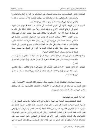 ‫ﺍﻹﻨﺴﺎﻥ ﻭﺍﻟﻤﻨﻅﻤﺔ‬                                                 ‫ﻙ ٥٢/١: ﺘﻜﻭﻴﻥ ﺍﻟﻔﺭﻕ ﻭﺍﻟﻌﻤل ﺍﻟﺠﻤﺎﻋﻰ‬

‫ﺍﻟﻤﻨﺎﻓﺴﺔ: ﺘﺘﻨﺎﻓﺱ ﺍﻟﻤﻨﻅﻤﺎﺕ ﻓﻴﻤﺎ ﺒﻴﻨﻬﺎ ﺒﻬﺩﻑ ﺍﻟﺤﺼﻭل ﻋﻠﻰ ﺍﺤﺘﻴﺎﺠﺎﺘﻬﺎ ﻤﻥ ﺍﻟﻤﻭﺍﺭﺩ )ﺍﻟﺒﺸﺭﻴﺔ ﻭﺍﻟﻤﺎﺩﻴـﺔ‬
‫ﻭﺍﻟﻤﻌﻠﻭﻤﺎﺕ( ﻭﺍﻟﻤﺴﺘﻬﻠﻜﻴﻥ. ﻭﺘﺯﺩﺍﺩ ﺍﺤﺘﻤﺎﻻﺕ ﻨﺠﺎﺡ ﻭﺘﻘﺩﻡ ﺍﻟﻤﻨﻅﻤﺔ ﺇﺫﺍ ﺍﺴـﺘﻁﺎﻋﺕ ﺃﻥ ﺘﺘﻨﺒـﺄ‬
                       ‫ﺒﺎﻟﻘﻭﻯ ﺍﻟﻤﺅﺜﺭﺓ ﻋﻠﻰ ﻗﺩﺭﺘﻬﺎ ﺍﻟﺘﻨﺎﻓﺴﻴﺔ ﻭﻤﻥ ﺜﻡ ﺍﻟﺒﺩﺀ ﻓﻲ ﺍﻹﻋﺩﺍﺩ ﻟﻬﺎ.‬
‫ﺍﻟﻨﺩﺭﺓ: ﻗﺩ ﺘﺅﺩﻯ ﻅﺭﻭﻑ ﺍﻟﻨﺩﺭﺓ ﺇﻟﻰ ﺘﻌﺭﺽ ﺍﻟﻤﻨﻅﻤﺎﺕ ﺇﻟﻰ ﻤﺸﺎﻜل ﻋﺩﺓ. ﻓﻤﺜﻼ ﻗﺩ ﺘﺅﺩﻯ ﻨﺩﺭﺓ ﺍﻟﻤﻭﺍﺩ‬
                    ‫ﹰ‬
‫ﺍﻟﺨﺎﻡ ﺇﻟﻰ ﺃﺭﺘﻔﺎﻉ ﺘﻜﺎﻟﻴﻑ ﺍﻹﻨﺘﺎﺝ ﺃﻭ ﺘﻭﻗﻔﻪ ﺃﺤﻴﺎﻨﺎ. ﻭﻟﻌل ﻤﻥ ﺍﻷﻤﺜﻠﺔ ﺍﻟﺩﺍﻟﺔ ﻋﻠﻰ ﺫﻟﻙ ﻤﺎ‬
                                   ‫ﹰ‬
‫ﺘﻌﺭﻀﺕ ﻟﻪ ﺍﻟﺩﻭل ﺍﻷﻭﺭﺒﻴﺔ ﻭﺍﻷﻤﺭﻴﻜﻴﺔ ﻤﻥ ﻤﺸﺎﻜل ﻨﺘﻴﺠﺔ ﺤﻅﺭ ﺘﺼﺩﻴﺭ ﺍﻟﺒﺘﺭﻭل ﺍﻟﻴﻬﻡ ﺨﻼل‬
‫ﺤﺭﺏ ﺃﻜﺘﻭﺒﺭ ٣٧٩١. ﻭﺒﻨﻔﺱ ﺍﻟﻤﻨﻁﻕ ﻗﺩ ﺘﺅﺩﻯ ﻨﺩﺭﺓ ﺍﻟﻤﺴﺘﻬﻠﻙ )ﺍﻨﺨﻔﺎﺽ ﺍﻟﻁﻠﺏ( ﺇﻟﻰ‬
‫ﺍﻨﺨﻔﺎﺽ ﻋﺎﺌﺩﺍﺕ ﺍﻟﻤﻨﻅﻤﺔ ﺃﻭ ﺨﺭﻭﺠﻬﺎ ﻤﻥ ﺍﻟﺴﻭﻕ. ﻭﺘﻤﺜل ﺤﺎﻟﺔ ﺍﻟﻨﺩﺭﺓ ﺍﻟﺘﺎﻤﺔ ﻤﺸﻜﻠﺔ ﺨﻁﻴﺭﺓ‬
‫ﻭﻟﻜﻨﻬﺎ ﻨﺎﺩﺭﺍ ﻤﺎ ﺘﺤﺩﺙ ﻋﻤﻠﻴﺎ. ﻓﻔﻲ ﻤﺜل ﻫﺫﻩ ﺍﻟﺤﺎﻻﺕ ﻏﺎﻟﺒﺎ ﻤﺎ ﻴﺴﺎﺭﻉ ﺍﻟﻤﻨﺘﺠﻭﻥ ﺇﻟﻰ ﺍﻟﺒﺤﺙ‬
                             ‫‪‬‬                         ‫‪‬‬             ‫‪‬‬
‫ﻋﻥ ﻤﺼﺎﺩﺭ ﺒﺩﻴﻠﺔ، ﻭﻤﺜﺎل ﺫﻟﻙ ﻤﺎ ﺘﺤﺎﻭﻟﻪ ﺍﻟﻌﺩﻴﺩ ﻤﻥ ﺍﻟﺩﻭل ﻓﻲ ﺍﻟﺒﺤﺙ ﻋﻥ ﻤﺼﺎﺩﺭ ﺒﺩﻴﻠﺔ‬
                                       ‫ﻟﻠﻁﺎﻗﺔ ﺘﻭﻗﻌﺎ ﻟﻨﻔﺎﺩ ﻤﺼﺎﺩﺭ ﺍﻟﻁﺎﻗﺔ ﺍﻟﺘﻘﻠﻴﺩﻴﺔ ﺍﻟﺤﺎﻟﻴﺔ.‬
                                                                              ‫‪‬‬
‫ﺍﺭﺘﻔﺎﻉ ﺍﻟﺘﻜﺎﻟﻴﻑ: ﻴﻤﻜﻥ ﺃﻥ ﻴﺤﺩﺙ ﺍﺭﺘﻔﺎﻉ ﺍﻟﺘﻜﺎﻟﻴﻑ ﻨﺘﻴﺠﺔ ﻋﻭﺍﻤل ﺨﺎﺼﺔ ﺒﺎﻟﻤﻨﻅﻤﺔ ﺫﺍﺘﻬـﺎ )ﻤﺜـل ﻋـﺩﻡ‬
‫ﺍﻟﻜﻔﺎﺀﺓ، ﺘﻘﺎﺩﻡ ﺍﻻﻵﺕ، ﺃﻭ ﻨﻘﺹ ﺍﻟﻌﻤﺎﻟﺔ ﺍﻟﻤﺎﻫﺭﺓ( ﺃﻭ ﻋﻭﺍﻤل ﺨﺎﺭﺠﻴﺔ )ﻤﺜل ﻋﻭﺍﻤل ﺍﻟﺘﻀﺨﻡ ﺃﻭ‬
                                                                                  ‫ﺍﻟﻨﺩﺭﺓ(.‬
‫ﺍﻨﺨﻔﺎﺽ ﺍﻹﻴﺭﺍﺩﺍﺕ: ﺘﻨﺨﻔﺽ ﺍﻹﻴﺭﺍﺩﺍﺕ ﻟﻨﻔﺱ ﺍﻷﺴﺒﺎﺏ ﺍﻟﺘﻲ ﺘﺅﺩﻯ ﺇﻟﻰ ﺍﺭﺘﻔﺎﻉ ﺍﻟﺘﻜﺎﻟﻴﻑ. ﻭﻴﻤﻜﻥ ﺘﻼﻓـﻲ‬
‫ﺤﺩﻭﺙ ﺫﻟﻙ ﻋﻥ ﻁﺭﻴﻕ ﺘﻨﻤﻴﺔ ﻗﺎﻋﺩﺓ ﺍﻟﻌﻤﻼﺀ ﺍﻟﺤﺎﻟﻴﺔ ﺃﻭ ﺍﻟﺒﺤﺙ ﻋﻥ ﻗﺎﻋـﺩﺓ ﻋﻤـﻼﺀ ﺠـﺩﺩ ﺃﻭ‬
                                                                       ‫ﺘﺭﻭﻴﺞ ﺍﻟﻤﻨﺘﺠﺎﺕ.‬


‫ﻭﺒﺼﻔﺔ ﻋﺎﻤﺔ، ﻓﺈﻥ ﺍﻟﻤﻨﻅﻤﺎﺕ ﻻﺒﺩ ﺃﻥ ﺘﺴﺘﺠﻴﺏ ﺒﺸﻜل ﺩﻴﻨﺎﻤﻴﻜﻲ ﻟﺘﻠﻙ ﺍﻟﻅﺭﻭﻑ ﺍﻻﻗﺘﺼﺎﺩﻴﺔ. ﻭﺘﺸﻴﺭ‬
‫ﻨﺘﺎﺌﺞ ﺍﻟﻌﺩﻴﺩ ﻤﻥ ﺍﻟﺩﺭﺍﺴﺎﺕ ﻓﻲ ﻫﺫﺍ ﺍﻟﻤﺠﺎل ﺇﻟﻰ ﺃﻥ ﺍﻻﺴﺘﻘﺭﺍﺭ ﻭﺍﻻﻨﺘﻌﺎﺵ ﺍﻻﻗﺘﺼﺎﺩﻴﻴﻥ ﻴﻌﻤـﻼﻥ ﺒـﺸﻜل‬
                                                   ‫ﻤﺒﺎﺸﺭ ﻋﻠﻰ ﻨﻤﻭ ﻭﺘﻘﺩﻡ ﺍﻟﻤﻨﻅﻤﺎﺕ ﻭﺍﺴﺘﻤﺭﺍﺭﻴﺘﻬﺎ.‬


                                                                   ‫١-٦-٣ ﺍﻟﻤﺘﻐﻴﺭﺍﺕ ﺍﻻﺠﺘﻤﺎﻋﻴﺔ‬
‫ﺘﻌﺘﻤﺩ ﺍﻟﻤﻨﻅﻤﺎﺕ ﺒﺼﻔﺔ ﺃﺴﺎﺴﻴﺔ ﻋﻠﻰ ﺍﻟﻤﻭﺍﺭﺩ ﺍﻟﺒﺸﺭﻴﺔ ﻓﻲ ﺃﺩﺍﺀ ﺃﻋﻤﺎﻟﻬﺎ. ﻭﻗﺩ ﻴﺫﻫﺏ ﺍﻟﺒﻌﺽ ﺇﻟﻰ ﺃﻥ‬
‫ﺍﻷﻫﻤﻴﺔ ﺍﻟﻨﺴﺒﻴﺔ ﻟﻠﻤﻭﺍﺭﺩ ﺍﻟﺒﺸﺭﻴﺔ ﻓﻲ ﺘﺄﺜﻴﺭﻫﺎ ﻋﻠﻰ ﻨﺠﺎﺡ ﺍﻟﻤﻨﻅﻤﺎﺕ ﺘﻔﻭﻕ ﺍﻷﻫﻤﻴﺔ ﺍﻟﻨﺴﺒﻴﺔ ﻟﻠﻌﺩﻴﺩ ﻤﻥ‬
‫ﺍﻟﻤﻭﺍﺭﺩ ﺍﻟﻤﺎﺩﻴﺔ ﺍﻵﺨﺭﻯ. ﻓﺎﻟﻤﻭﺍﺭﺩ ﺍﻟﺒﺸﺭﻴﺔ ﻫﻲ ﻨﻘﻁﺔ ﺍﻟﺒﺩﺍﻴﺔ )ﺃﺼﺤﺎﺏ ﺍﻟﻌﻤل ﻭﺍﻹﺩﺍﺭﺓ ﻭﺍﻟﻌﻤﺎل(، ﻭﻓﻲ‬
‫ﻨﻔﺱ ﺍﻟﻭﻗﺕ ﻨﻘﻁﺔ ﺍﻟﻨﻬﺎﻴﺔ )ﻗﻭﻯ ﺍﻟﻁﻠﺏ( ﻟﻠﻤﻨﻅﻤﺎﺕ. ﻭﺘﺘﺄﺜﺭ ﺍﻟﻤﻭﺍﺭﺩ ﺍﻟﺒﺸﺭﻴﺔ ﺇﻟﻰ ﺤﺩ ﻜﺒﻴﺭ ﺒﺎﻟﻤﺘﻐﻴﺭﺍﺕ‬
‫ﺍﻻﺠﺘﻤﺎﻋﻴﺔ، ﻤﺜل ﺍﻟﻌﺎﺩﺍﺕ ﻭﺍﻟﺘﻘﺎﻟﻴﺩ ﻭﺍﻟﻘﻴﻡ ﻭﺍﻷﻋﺭﺍﻑ ﺍﻟﺴﺎﺌﺩﺓ ﻓﻲ ﺍﻟﻤﺠﺘﻤﻊ. ﻭﻟﻬﺫﺍ ﺍﻟﺴﺒﺏ ﻴﺠﺏ ﻋﻠﻰ‬
‫ﺍﻟﻤﻨﻅﻤﺎﺕ ﺩﺭﺍﺴﺔ ﻭﺘﺤﻠﻴل ﺃﺜﺭ ﺘﻠﻙ ﺍﻟﻤﺘﻐﻴﺭﺍﺕ ﻋﻠﻰ ﺍﻷﺩﺍﺀ ﺍﻟﻜﻠﻰ ﻟﻠﻤﻨﻅﻤﺎﺕ. ﻭﻤﺜﺎل ﺫﻟﻙ ﺍﻟﺘﻐﻴﻴﺭﺍﺕ ﺍﻟﺘﻲ‬

    ‫٤٢‬                                                               ‫ﺍﻟﻁﺭﻕ ﺍﻟﻤﺅﺩﻴﺔ ﺇﻟﻰ ﺍﻟﺘﻌﻠﻴﻡ ﺍﻟﻌﺎﻟﻰ‬
 