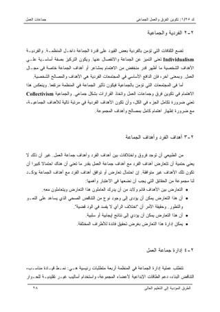 ‫ﺠﻤﺎﻋﺎﺕ ﺍﻟﻌﻤل‬                                                ‫ﻙ ٥٢/١: ﺘﻜﻭﻴﻥ ﺍﻟﻔﺭﻕ ﻭﺍﻟﻌﻤل ﺍﻟﺠﻤﺎﻋﻰ‬


                                                                  ‫٢-٢ ﺍﻟﻔﺭﺩﻴﺔ ﻭﺍﻟﺠﻤﺎﻋﻴﺔ‬

‫ﺘﻀﻊ ﺍﻟﺜﻘﺎﻓﺎﺕ ﺍﻟﺘﻲ ﺘﺅﻤﻥ ﺒﺎﻟﻔﺭﺩﻴﺔ ﺒﻌﺽ ﺍﻟﻘﻴﻭﺩ ﻋﻠﻰ ﻗﺩﺭﺓ ﺍﻟﺠﻤﺎﻋﺔ ﺩﺍﺨـل ﺍﻟﻤﻨﻅﻤـﺔ. ﻭﺍﻟﻔﺭﺩﻴـﺔ‬
‫‪ Individualism‬ﺘﻌﻨﻰ ﺍﻟﺘﻤﻴﺯ ﻋﻥ ﺍﻟﺠﻤﺎﻋﺔ ﻭﺍﻻﻨﻔﺼﺎل ﻋﻨﻬﺎ. ﻭﻴﻜﻭﻥ ﺍﻟﺘﺭﻜﻴﺯ ﺒﺼﻔﺔ ﺃﺴﺎﺴـﻴﺔ ﻋﻠـﻲ‬
‫ﺍﻷﻫﺩﺍﻑ ﺍﻟﺸﺨﺼﻴﺔ ﻤﺎ ﺃﻅﻬﺭ ﻗﺩﺭ ﻤﻨﺨﻔﺽ ﻤﻥ ﺍﻻﻫﺘﻤﺎﻡ ﺒﻤﺸﺎﻋﺭ ﺃﻭ ﺃﻫﺩﺍﻑ ﺍﻟﺠﻤﺎﻋﺔ ﺨﺎﺼﺔ ﻓﻲ ﻤﺠـﺎل‬
    ‫ﺍﻟﻌﻤل. ﻭﺒﻤﻌﻨﻰ ﺁﺨﺭ، ﻓﺈﻥ ﺍﻟﺩﺍﻓﻊ ﺍﻷﺴﺎﺴﻲ ﻓﻲ ﺍﻟﻤﺠﺘﻤﻌﺎﺕ ﺍﻟﻔﺭﺩﻴﺔ ﻫﻲ ﺍﻷﻫﺩﺍﻑ ﻭﺍﻟﻤﺼﺎﻟﺢ ﺍﻟﺸﺨﺼﻴﺔ.‬
‫ﺃﻤﺎ ﻓﻰ ﺍﻟﻤﺠﺘﻤﻌﺎﺕ ﺍﻟﺘﻲ ﺘﺅﻤﻥ ﺒﺎﻟﺠﻤﺎﻋﻴﺔ ﻓﻴﻜﻭﻥ ﺘﺄﺜﻴﺭ ﺍﻟﺠﻤﺎﻋﺔ ﻓﻲ ﺍﻟﻤﻨﻅﻤﺔ ﻤﺭﺘﻔﻌﺎ. ﻭﻴﻨﻌﻜﺱ ﻫﺫﺍ‬
             ‫‪‬‬
‫ﺍﻻﻫﺘﻤﺎﻡ ﻓﻲ ﺘﻜﻭﻴﻥ ﻓﺭﻕ ﻭﺠﻤﺎﻋﺎﺕ ﺍﻟﻌﻤل ﻭﺍﺘﺨﺎﺫ ﺍﻟﻘﺭﺍﺭﺍﺕ ﺒﺸﻜل ﺠﻤﺎﻋﻲ. ﻭﺍﻟﺠﻤﺎﻋﻴﺔ ‪Collectivism‬‬
‫ﺘﻌﻨﻲ ﻀﺭﻭﺭﺓ ﺘﻜﺎﻤل ﺍﻟﺠﺯﺀ ﻓﻲ ﺍﻟﻜل، ﻭﺃﻥ ﺘﻜﻭﻥ ﺍﻷﻫﺩﺍﻑ ﺍﻟﻔﺭﺩﻴﺔ ﻓﻲ ﻤﺭﺘﺒﺔ ﺘﺎﻟﻴﺔ ﻟﻸﻫﺩﺍﻑ ﺍﻟﺠﻤﺎﻋﻴـﺔ،‬
                                     ‫ﻤﻊ ﻀﺭﻭﺭﺓ ﺇﻅﻬﺎﺭ ﺍﻫﺘﻤﺎﻡ ﻜﺎﻤل ﺒﻤﺼﺎﻟﺢ ﻭﺃﻫﺩﺍﻑ ﺍﻟﻤﺠﻤﻭﻋﺔ.‬




                                                      ‫٢-٣ ﺃﻫﺩﺍﻑ ﺍﻟﻔﺭﺩ ﻭﺃﻫﺩﺍﻑ ﺍﻟﺠﻤﺎﻋﺔ‬

‫ﻤﻥ ﺍﻟﻁﺒﻴﻌﻲ ﺃﻥ ﺘﻭﺠﺩ ﻓﺭﻭﻕ ﻭﺍﺨﺘﻼﻓﺎﺕ ﺒﻴﻥ ﺃﻫﺩﺍﻑ ﺍﻟﻔﺭﺩ ﻭﺃﻫﺩﺍﻑ ﺠﻤﺎﻋﺔ ﺍﻟﻌﻤل. ﻏﻴﺭ ﺃﻥ ﺫﻟﻙ ﻻ‬
‫ﻴﻌﻨﻲ ﺤﺘﻤﻴﺔ ﺃﻥ ﺘﺘﻌﺎﺭﺽ ﺃﻫﺩﺍﻑ ﺍﻟﻔﺭﺩ ﻤﻊ ﺃﻫﺩﺍﻑ ﺠﻤﺎﻋﺔ ﺍﻟﻌﻤل ﺒﻘﺩﺭ ﻤﺎ ﺘﻌﻨﻲ ﺃﻥ ﻫﻨﺎﻙ ﺍﺤﺘﻤﺎﻻ ﻜﺒﻴﺭﺍ ﺃﻥ‬
    ‫ﹰ ‪‬‬
‫ﺘﻜﻭﻥ ﺘﻠﻙ ﺍﻷﻫﺩﺍﻑ ﻏﻴﺭ ﻤﺘﻭﺍﻓﻘﺔ. ﺇﻥ ﺍﺤﺘﻤﺎل ﺘﻌﺎﺭﺽ ﺃﻭ ﺘﻭﺍﻓﻕ ﺃﻫﺩﺍﻑ ﺍﻟﻔﺭﺩ ﻤﻊ ﺃﻫﺩﺍﻑ ﺍﻟﺠﻤﺎﻋﺔ ﻴﺅﻜـﺩ‬
                                ‫ﻟﻨﺎ ﻤﺠﻤﻭﻋﺔ ﻤﻥ ﺍﻟﺤﻘﺎﺌﻕ ﺍﻟﺘﻲ ﻴﺠﺏ ﺃﻥ ﻨﻀﻌﻬﺎ ﻓﻲ ﺍﻻﻋﺘﺒﺎﺭ ﻭﺃﻫﻤﻬﺎ:‬
         ‫• ﺍﻟﺘﻌﺎﺭﺽ ﺒﻴﻥ ﺍﻷﻫﺩﺍﻑ ﻗﺎﺌﻡ ﻭﻻﺒﺩ ﻤﻥ ﺃﻥ ﻴﺩﺭﻙ ﺍﻟﻌﺎﻤﻠﻭﻥ ﻫﺫﺍ ﺍﻟﺘﻌﺎﺭﺽ ﻭﻴﺘﻌﺎﻤﻠﻭﻥ ﻤﻌﻪ.‬
‫• ﺃﻥ ﻫﺫﺍ ﺍﻟﺘﻌﺎﺭﺽ ﻴﻤﻜﻥ ﺃﻥ ﻴﺅﺩﻯ ﺇﻟﻰ ﻭﺠﻭﺩ ﻨﻭﻉ ﻤﻥ ﺍﻟﺘﻨﺎﻗﺽ ﺍﻟﺼﺤﻲ ﺍﻟﺫﻱ ﻴﺴﺎﻋﺩ ﻋﻠﻰ ﺍﻟﻨﻤـﻭ‬
                         ‫ﻭﺍﻟﺘﻁﻭﺭ. ﻭﺤﻘﻴﻘﺔ ﺍﻷﻤﺭ ﺃﻥ "ﺍﺨﺘﻼﻑ ﺍﻟﺭﺃﻱ ﻻ ﻴﻔﺴﺩ ﻓﻲ ﺍﻟﻭﺩ ﻗﻀﻴﺔ".‬
                                ‫• ﺃﻥ ﻫﺫﺍ ﺍﻟﺘﻌﺎﺭﺽ ﻴﻤﻜﻥ ﺃﻥ ﻴﺅﺩﻱ ﺇﻟﻰ ﻨﺘﺎﺌﺞ ﺇﻴﺠﺎﺒﻴﺔ ﺃﻭ ﺴﻠﺒﻴﺔ.‬
                           ‫• ﻴﻤﻜﻥ ﺇﺩﺍﺭﺓ ﻫﺫﺍ ﺍﻟﺘﻌﺎﺭﺽ ﺒﻐﺭﺽ ﺘﺤﻘﻴﻕ ﻓﺎﺌﺩﺓ ﻟﻸﻁﺭﺍﻑ ﺍﻟﻤﺨﺘﻠﻔﺔ.‬




                                                                  ‫٢-٤ ﺇﺩﺍﺭﺓ ﺠﻤﺎﻋﺔ ﺍﻟﻌﻤل‬

‫ﺘﺘﻁﻠﺏ ﻋﻤﻠﻴﺔ ﺇﺩﺍﺭﺓ ﺍﻟﺠﻤﺎﻋﺔ ﻓﻲ ﺍﻟﻤﻨﻅﻤﺔ ﺃﺭﺒﻌﺔ ﻤﺘﻁﻠﺒﺎﺕ ﺭﺌﻴﺴﻴﺔ ﻫـﻲ: ﻨﻤـﻁ ﻗﻴـﺎﺩﺓ ﻤﻨﺎﺴـﺏ،‬
‫ﺍﻟﺘﻨﺎﻗﺽ ﺍﻟﺒ ﹼﺎﺀ، ﺩﻋﻡ ﺍﻟﻁﺎﻗﺎﺕ ﺍﻹﺒﺩﺍﻋﻴﺔ ﻷﻋﻀﺎﺀ ﺍﻟﻤﺠﻤﻭﻋﺔ، ﻭﺍﺴﺘﺨﺩﺍﻡ ﺃﺴﺎﻟﻴﺏ ﻏﻴـﺭ ﺘﻘﻠﻴﺩﻴـﺔ ﻟﻠﺤـﻭﺍﺭ‬
                                                                              ‫ﻨ‬

    ‫٨٢‬                                                          ‫ﺍﻟﻁﺭﻕ ﺍﻟﻤﺅﺩﻴﺔ ﺇﻟﻰ ﺍﻟﺘﻌﻠﻴﻡ ﺍﻟﻌﺎﻟﻰ‬
 