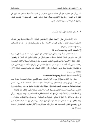 ‫ﺠﻤﺎﻋﺎﺕ ﺍﻟﻌﻤل‬                                                   ‫ﻙ ٥٢/١: ﺘﻜﻭﻴﻥ ﺍﻟﻔﺭﻕ ﻭﺍﻟﻌﻤل ﺍﻟﺠﻤﺎﻋﻰ‬

‫ﺃﺨﻼﻗﻲ ﺃﻭ ﻏﻴﺭ ﻤﺤﺒﺏ، ﻏﻴﺭ ﺃﻥ ﻫﺫﺍ ﻗﺩ ﻻ ﻴﻜﻭﻥ ﺼﺤﻴﺤﺎ. ﺇﻥ ﺍﻟﻤﻬﻤﺔ ﺍﻷﺴﺎﺴﻴﺔ ﻟﺸﺎﻏل ﻫﺫﺍ ﺍﻟﺩﻭﺭ ﻓﻲ‬
                                       ‫‪‬‬
‫ﺍﺘﻨﻘﺎﺩ ﺁﺭﺍﺀ ﺍﻵﺨﺭﻴﻥ. ﻭﻴﺘﻡ ﻫﺫﺍ ﺍﻻﻨﺘﻘﺎﺩ ﻤﻥ ﺨﻼل ﺇﻅﻬﺎﺭ ﻨﻭﺍﺤﻰ ﺍﻟﻘﺼﻭﺭ ﺍﻟﺘﻲ ﻴﻤﻜﻥ ﺃﻥ ﺘﺤﺘﻭﻴﻬﺎ ﺍﻟﺒﺩﺍﺌل‬
                                                       ‫ﻭﺍﻟﺤﻠﻭل ﺍﻟﻤﻘﺘﺭﺤﺔ ﺃﻭ ﺼﻌﻭﺒﺔ ﺘﻁﺒﻴﻘﻬﺎ ﻋﻤﻠﻴﺎ.‬
                                                         ‫‪‬‬




                                                       ‫٢-٧ ﺩﻋﻡ ﺍﻟﻁﺎﻗﺎﺕ ﺍﻹﺒﺩﺍﻋﻴﺔ ﻟﻠﺠﻤﺎﻋﺔ‬

‫ﺘﺘﻌﺩ ﺍﻷﺴﺎﻟﻴﺏ ﺍﻟﺘﻲ ﻴﻤﻜﻥ ﺍﻻﻋﺘﻤﺎﺩ ﻟﺘﻌﻅﻴﻡ ﺍﻻﺴﺘﻔﺎﺩﺓ ﻤﻥ ﺍﻟﻁﺎﻗﺎﺕ ﺍﻹﺒﺩﺍﻋﻴﺔ ﻟﻠﺠﻤﺎﻋﺔ. ﻭﻤﻥ ﺃﻫﻡ ﺘﻠﻙ‬
‫ﺍﻷﺴﺎﻟﻴﺏ ﺍﻟﻌﺼﻑ ﺍﻟﺫﻫﻨﻲ ﻭﺃﺴﻠﻭﺏ ﺍﻟﺠﻤﺎﻋﺔ ﺍﻻﺴﻤﻴﺔ ﻭﺃﺴﻠﻭﺏ ﺩﻟﻔﻲ. ﻭﻓﻴﻤﺎ ﻴﻠﻰ ﺸﺭﺡ ﻟﺘﻠـﻙ ﺍﻷﺴـﺎﻟﻴﺏ‬
                                                                   ‫ﻭﻤﻭﺍﻀﻊ ﺍﺴﺘﺨﺩﺍﻤﻬﺎ ﻭﻤﻤﻴﺯﺍﺘﻬﺎ.‬
                                                         ‫)١( ﺍﻟﻌﺼﻑ ﺍﻟﺫﻫﻨﻲ ‪Brain Storming‬‬
‫ﺍﻟﻌﺼﻑ ﺍﻟﺫﻫﻨﻲ ﻫﻭ ﺃﺴﻠﻭﺏ ﺠﻤﺎﻋﻲ ﻟﺘﻭﻟﻴﺩ ﺍﻷﻓﻜﺎﺭ ﻋﻥ ﻁﺭﻴﻕ ﻤﺤﺎﻭﻟﺔ ﺩﻓﻊ ﺍﻟﻤﺠﻤﻭﻋﺔ ﺇﻟﻰ ﻁـﺭﺡ‬
‫ﺃﻜﺒﺭ ﻋﺩﺩ ﻤﻤﻜﻥ ﻤﻥ ﺍﻟﺒﺩﺍﺌل ﻟﻤﻌﺎﻟﺠﺔ ﻤﺸﻜﻠﺔ ﻤﺎ ﺒﻐﺽ ﺍﻟﻨﻅﺭ ﻋﻥ ﺇﻤﻜﺎﻨﻴﺔ ﺘﻁﺒﻴﻕ ﺘﻠﻙ ﺍﻟﺒﺩﺍﺌل ﺃﻭ ﻭﺍﻗﻌﻴﺘﻬﺎ.‬
‫ﻭﺒﺎﻟﺘﺎﻟﻲ ﻓﺎﻟﻔﻜﺭﺓ ﺍﻷﺴﺎﺴﻴﺔ ﻫﻨﺎ ﻫﻲ ﺘﺸﺠﻴﻊ ﺃﻋﻀﺎﺀ ﺍﻟﻤﺠﻤﻭﻋﺔ ﻋﻠﻰ ﺘﻭﻟﻴﺩ ﻗﺎﺌﻤﺔ ﻤﻁﻭﻟﺔ ﺒﺎﻷﻓﻜﺎﺭ ﺍﻟﺠﺩﻴـﺩﺓ.‬
‫ﻭﻏﺎﻟﺒﺎ ﻤﺎ ﻴﺘﻭﻟﻰ ﺃﺤﺩ ﺃﻋﻀﺎﺀ ﺍﻟﻤﺠﻤﻭﻋﺔ ﻤﻬﻤﺔ ﺘﺴﺠﻴل ﺍﻷﻓﻜﺎﺭ ﺍﻟﺘﻲ ﻴﻁﺭﺤﻬﺎ ﺍﻷﻋﻀﺎﺀ ﺩﻭﻥ ﺍﻟﺘﻌﻠﻴﻕ ﻋﻠﻴﻬﺎ‬
                                                                                    ‫‪‬‬
‫ﺃﻭ ﺍﻨﺘﻘﺎﺩﻫﺎ ﺃﻭ ﺘﻘﻴﻴﻤﻬﺎ. ﻭﺒﺎﻟﺭﻏﻡ ﻤﻥ ﺍﺤﺘﻤﺎل ﺃﻥ ﺘﻜﻭﻥ ﺍﻷﻓﻜﺎﺭ ﺍﻟﻤﺘﻭﻟﺩﺓ ﻏﻴﺭ ﻭﺍﻗﻌﻴﺔ ﻭﺴﺨﻴﻔﺔ ﺃﺤﻴﺎﻨﺎ، ﺇﻻ ﺃﻥ‬
        ‫ﹰ‬
                                                                              ‫ﺍﻨﺘﻘﺎﺩﻫﺎ ﻏﻴﺭ ﻤﺴﻤﻭﺡ.‬
                                            ‫)٢( ﺃﺴﻠﻭﺏ ﺍﻟﺠﻤﺎﻋﺔ ﺍﻻﺴﻤﻴﺔ ‪Nominal Grouping‬‬
‫ﻴﻌﺘﺒﺭ ﻫﺫﺍ ﺍﻷﺴﻠﻭﺏ ﻤﺤﺎﻭﻟﺔ ﺁﺨﺭﻯ ﻻﺘﺒﺎﻉ ﺍﻟﻤﺩﺨل ﻋﻠﻤﻲ ﻟﺘﺸﺠﻴﻊ ﺃﻋﻀﺎﺀ ﺍﻟﻤﺠﻤﻭﻋﺔ ﻋﻠﻰ ﺘﻭﻟﻴـﺩ‬
‫ﺃﻜﺒﺭ ﻋﺩﺩ ﻤﻤﻜﻥ ﻤﻥ ﺒﺩﺍﺌل ﺤل ﺍﻟﻤﺸﺎﻜل. ﻭﻴﺴﺘﺨﺩﻡ ﻟﻔﻅ "ﺍﻟﺠﻤﺎﻋﺎﺕ ﺍﻻﺴﻤﻴﺔ" ﻟﻠﺩﻻﻟـﺔ ﻋﻠـﻰ ﺍﺴـﺘﻘﻼل‬
‫ﺃﻋﻀﺎﺀ ﺍﻟﺠﻤﺎﻋﺔ ﻋﻥ ﺒﻌﻀﻬﻡ ﺍﻟﺒﻌﺽ ﻓﻴﻤﺎ ﻴﺘﻌﻠﻕ ﺒﻌﻤﻠﻴﺔ ﺘﻭﻟﻴﺩ ﺍﻷﻓﻜـﺎﺭ ﻭﺍﻟﻤﻘﺘﺭﺤـﺎﺕ. ﻭﻴﺨﺘﻠـﻑ ﻫـﺫﺍ‬
    ‫ﺍﻷﺴﻠﻭﺏ ﻋﻥ ﺃﺴﻠﻭﺏ ﺍﻟﻌﺼﻑ ﺍﻟﺫﻫﻨﻲ ﻤﻥ ﺤﻴﺙ ﺍﻟﺴﻤﺎﺡ ﻷﻋﻀﺎﺀ ﺍﻟﺠﻤﺎﻋﺔ ﺒﺘﻘﻴﻴﻡ ﺍﻷﻓﻜﺎﺭ ﻋﻨﺩ ﺘﻭﻟﻴﺩﻫﺎ.‬
‫ﺇﻥ ﺍﻟﺴﻤﺔ ﺍﻷﺴﺎﺴﻴﺔ ﻟﻬﺫﺍ ﺍﻷﺴﻠﻭﺏ ﻫﻰ ﻤﻨﺢ ﺃﻋﻀﺎﺀ ﺍﻟﺠﻤﺎﻋﺔ ﻓﺭﺼﺔ ﺍﻻﻟﺘﻘﺎﺀ ﻭﺠﻬﺎ ﻟﻭﺠﻪ ﺩﻭﻥ ﻭﻀـﻊ ﺃﻱ‬
‫ﻗﻴﻭﺩ ﻋﻠﻰ ﺤﺭﻴﺔ ﺍﻟﻔﺭﺩ ﺃﻭ ﺍﻻﻟﺘﺯﺍﻡ ﺒﻤﻌﺎﻴﻴﺭ ﺍﻟﺠﻤﺎﻋﺔ ﻓﻲ ﺍﻟﻤﻨﺎﻗﺸﺔ. ﻭﻤﻥ ﺜﻡ ﻓﺈﻥ ﻫﺫﺍ ﺍﻷﺴﻠﻭﺏ ﻴﻬﺩﻑ ﺇﻟـﻰ‬
‫ﺘﻭﻟﻴﺩ ﺍﻷﻓﻜﺎﺭ ﻤﻥ ﺍﻋﺘﻤﺎﺩﺍ ﻋﻠﻰ ﺍﻟﺠﻤﺎﻋﺔ ﺒﺸﺭﻁ ﺃﻥ ﻴﻜﻭﻥ ﺍﻟﻬﺩﻑ ﻤﻥ ﺍﻟﺘﻔﺎﻋل ﺒﻴﻥ ﺃﻋﻀﺎﺀ ﺍﻟﺠﻤﺎﻋـﺔ ﻫـﻭ‬
                                                                  ‫‪‬‬
‫ﺸﺭﺡ ﻭﺘﻭﻀﻴﺢ ﺍﻷﻓﻜﺎﺭ ﺍﻟﻤﻌﺭﻭﻀﺔ ﻓﻘﻁ. ﻭﻴﻠﻰ ﺫﻟﻙ ﻋﻤﻠﻴﺔ ﺘﺭﺘﻴﺏ ﺍﻷﻓﻜﺎﺭ ﺍﻟﻤﻘﺘﺭﺤـﺔ ﻭﺍﺨﺘﻴـﺎﺭ ﺃﻨـﺴﺒﻬﺎ‬
                                                                                     ‫ﺤﺴﺏ ﺍﻟﺘﺭﺘﻴﺏ.‬




    ‫١٣‬                                                              ‫ﺍﻟﻁﺭﻕ ﺍﻟﻤﺅﺩﻴﺔ ﺇﻟﻰ ﺍﻟﺘﻌﻠﻴﻡ ﺍﻟﻌﺎﻟﻰ‬
 