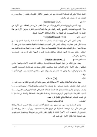 ‫ﺠﻤﺎﻋﺎﺕ ﺍﻟﻌﻤل‬                                                 ‫ﻙ ٥٢/١: ﺘﻜﻭﻴﻥ ﺍﻟﻔﺭﻕ ﻭﺍﻟﻌﻤل ﺍﻟﺠﻤﺎﻋﻰ‬

‫ﺍﻟﻨﻤﻁ ﺃﺤﻴﺎﻨﺎ "ﺒﺎﻟﺸﺭﻴﻙ ﺍﻟﻤﺨﺎﻟﻑ" ﻟﻠﺠﻤﺎﻋﺔ، ﻓﻬﻭ ﻏﻴﺭ ﻤﺘﺤﻤﺱ ﻟﻸﻓﻜﺎﺭ ﺍﻟﺘﻘﻠﻴﺩﻴﺔ ﻭﻴﻔﻀل ﺃﻥ ﻴﻌﻤل ﺒﻤﻔـﺭﺩﻩ‬
                                                                                 ‫ﹰ‬
                                                              ‫ﻟﻠﺒﺤﺙ ﻋﻤﺎ ﻫﻭ ﺠﺩﻴﺩ ﻭﻏﻴﺭ ﻤﺄﻟﻭﻑ.‬
                                        ‫)‪Harmonizer (H.A‬‬                                   ‫ﺍﻟﻤﻨﺴﻕ‬
‫ﻴﻬﺘﻡ ﺍﻟﻤﻨﺴﻕ ﺒﺎﻟﺭﻭﺡ ﺍﻟﺠﻤﺎﻋﻴﺔ ﻟﻠﻔﺭﻴﻕ ﻭﺫﻟﻙ ﻤﻥ ﺨﻼل ﺍﻟﻌﻤل ﻋﻠﻰ ﺘﺩﻋﻴﻡ ﺍﻟﻌﻼﻗﺎﺕ ﺒﻴﻥ ﺍﻷﻓﺭﺍﺩ ﻤﻥ‬
‫ﺨﻼل ﺍﻟﺘﺩﻋﻴﻡ ﻭﺍﻟﻤﺴﺎﻨﺩﺓ ﻭﺍﻟﺘﺸﺠﻴﻊ ﻭﺍﻟﻔﻬﻡ ﻭﺍﻟﻌﻤل ﻋﻠﻰ ﺤل ﺍﻟﺨﻼﻓﺎﺕ ﺒﻴﻥ ﺍﻷﻓﺭﺍﺩ. ﻭﻴﺅﻤﻥ ﺍﻷﻓﺭﺍﺩ ﻤﻥ ﻫﺫﺍ‬
                          ‫ﺍﻟﻨﻤﻁ ﺒﺄﻥ ﻜﻔﺎﺀﺓ ﺍﻟﻤﺠﻤﻭﻋﺔ ﺇﻨﻤﺎ ﺘﺘﺤﻘﻕ ﻤﻥ ﺨﻼل ﺍﻟﻌﻼﻗﺎﺕ ﺍﻹﻨﺴﺎﻨﻴﺔ ﺍﻟﺠﻴﺩﺓ.‬
                                        ‫)‪Technical Expert (T.E‬‬                        ‫ﺍﻟﺨﺒﻴﺭ ﺍﻟﻔﻨﻰ‬
‫ﻴﻌﻤل ﺍﻟﺨﺒﻴﺭ ﺍﻟﻔﻨﻰ ﻋﻠﻰ ﺘﺯﻭﻴﺩ ﺍﻟﺠﻤﺎﻋﺔ ﺒﺎﻟﻤﻌﻠﻭﻤﺎﺕ ﺍﻟﻔﻨﻴﺔ ﺍﻟﻤﺘﺨﺼﺼﺔ ﻭﺍﻟﻤﻌﺭﻓﺔ ﺍﻟﻤﺘﻤﻴـﺯﺓ ﻤـﻥ‬
‫ﻭﺠﻬﺔ ﻨﻅﺭ ﺨﺒﻴﺭ ﻤﺤﺘﺭﻑ. ﻭﻴﻤﺘﻠﻙ ﺍﻟﺨﺒﻴﺭ ﺍﻟﻔﻨﻰ ﺍﻟﻌﺩﻴﺩ ﻤﻥ ﺍﻟﻤﻌﻠﻭﻤﺎﺕ ﺍﻟﻔﻨﻴﺔ ﺍﻟﻤﺘﺨﺼـﺼﺔ ﻓـﻲ ﻤﺠـﺎل‬
‫ﻤﻌﺭﻓﺔ ﻤﻌﻴﻥ. ﻭﻴﺘﻡ ﺍﻜﺘﺴﺎﺏ ﻫﺫﻩ ﺍﻟﻤﻌﺭﻓﺔ ﺍﻟﻤﺘﺨﺼﺼﺔ ﻤﻥ ﺨﻼل ﺍﻟﻌﺩﻴـﺩ ﻤـﻥ ﺍﻟﻤﻤﺎﺭﺴـﺎﺕ ﻭﺍﻟﺘـﺩﺭﻴﺏ‬
‫ﺍﻟﻤﻜﺜﻑ. ﻭﺘﻤﺜل ﻤﺠﻤﻭﻋﺔ ﺍﻟﻤﻬﻥ ﺍﻟﻤﺨﺘﻠﻔﺔ ﻤﺠﺎﻻﺕ ﻤﺘﻌﺩﺩﺓ ﻟﻠﻤﻌﺭﻓﺔ ﺍﻟﻤﻬﻨﻴﺔ )ﻤﺜل ﺍﻟﺘـﺴﻭﻴﻕ ﻭﺍﻟﻤﺤﺎﺴـﺒﺔ‬
                                                                               ‫ﻭﺍﻟﻘﺎﻨﻭﻥ ﻭﻏﻴﺭﻫﺎ(.‬
                                          ‫)‪Output Driver (O.D‬‬                   ‫ﻤﺴﺘﺨﻠﺹ ﺍﻟﻨﺘﺎﺌﺞ‬
‫ﻴﻌﻤل ﻋﻠﻰ ﺍﻟﺘﺄﻜﺩ ﻤﻥ ﺇﻨﺠﺎﺯ ﺍﻟﻤﻬﻤﺔ ﺍﻟﻤﺤﺩﺩﺓ ﻟﻠﺠﻤﺎﻋﺔ. ﻭﻴﺘﻁﻠﺏ ﺫﻟﻙ ﺘﺤﺩﻴﺩ ﺍﻷﻫﺩﺍﻑ ﻭﺍﻟﻌﻤل ﻋﻠـﻰ‬
‫ﺘﺤﻘﻴﻘﻬﺎ. ﻭﻴﻤﺜل ﺍﻹﻨﺠﺎﺯ ﺍﻟﺩﺍﻓﻊ ﺍﻷﺴﺎﺴﻲ ﻟﻨﻤﻁ ﻤﺴﺘﺨﻠﺹ ﺍﻟﻨﺘﺎﺌﺞ. ﻭﻴﺘﺭﺘﺏ ﻋﻠﻰ ﺫﻟـﻙ ﺇﺤـﺴﺎﺴﻪ ﺍﻟﻜﺒﻴـﺭ‬
‫ﺒﺎﻟﻤﺴﺌﻭﻟﻴﺔ ﻭﺍﻟﻭﺍﺠﺏ. ﻭﻗﺩ ﻴﺨﻠﻕ ﻫﺫﺍ ﺍﻻﺤﺴﺎﺱ ﺒﺎﻟﻤﺴﺌﻭﻟﻴﺔ ﻟﺩﻯ ﻤﺴﺘﻠﺨﺹ ﺍﻟﻨﺘﺎﺌﺞ ﺸﻌﻭﺭﺍ ﻜﺒﻴﺭﺍ ﺒﺄﻫﻤﻴـﺔ‬
         ‫‪‬‬     ‫‪‬‬
                                                                                            ‫ﺍﻟﻭﻗﺕ.‬
                                            ‫)‪Cirtic (Cr‬‬                                       ‫ﺍﻟﻨﺎﻗﺩ‬
‫ﻴﻬﺘﻡ ﺒﺈﺒﺩﺍﺀ ﺍﻟﻤﻼﺤﻅﺎﺕ ﻭﺘﻘﻴﻴﻡ ﺍﻷﺩﺍﺀ، ﻭﻟﺫﻟﻙ ﻓﻬﻭ ﻴﺴﻌﻰ ﺩﺍﺌﻤﺎ ﺍﻟﻰ ﺘﻘﻴـﻴﻡ ﺍﻻﻗﺘﺭﺍﺤـﺎﺕ ﻭﺇﻅﻬـﺎﺭ‬
‫ﻨﻭﺍﺤﻰ ﺍﻟﻘﻭﺓ ﻭﺍﻟﻀﻌﻑ ﻭﺘﺤﺩﻴﺩ ﺍﻟﻤﺤﺎﺫﻴﺭ. ﻭﻻ ﻴﺘﺼﻑ ﻫﺫﺍ ﺍﻟﺸﺨﺹ ﺒﺎﻟﺘﺤﻴﺯ)ﺴﻠﺒﺎ ﺃﻭ ﺇﻴﺠﺎ ‪‬ـﺎ( ﺒﻘـﺩﺭ ﻤـﺎ‬
             ‫ﺒ‬          ‫‪‬‬
‫ﻴﺘﺼﻑ ﺒﺎﻟﻤﻭﻀﻭﻋﻴﺔ. ﻭﻏﺎﻟﺒﺎ ﻤﺎ ﻴﺘﺄﻤل ﻫﺫﺍ ﺍﻟﻨﻤﻁ ﺍﻷﺤﺩﺍﺙ ﺍﻟﺩﺍﺌﺭﺓ ﻓﻲ ﺍﻟﺠﻤﺎﻋﺔ ﻭﻴﺭﺍﻗﺒﻬـﺎ ﻓـﻲ ﺼـﻤﺕ‬
                                                                 ‫‪‬‬
‫ﻟﺘﺤﺩﻴﺩ ﺍﻻﻗﺘﺭﺍﺤﺎﺕ ﺍﻟﺒﺩﻴﻠﺔ ﻭﻤﻥ ﺜﻡ ﺘﻭﺠﻴﻪ ﺍﻷﺴﺌﻠﺔ ﻭﻤﻨﺎﻗﺸﺔ ﺍﻻﻗﺘﺭﺍﺤﺎﺕ ﺍﻟﻤﺨﺘﻠﻔﺔ. ﻭﻟﻠﻤﻨﺘﻘﺩ ﺒﺭﺍﻋﺔ ﻋﺎﻟﻴـﺔ‬
                                            ‫ﻓﻲ ﺘﺤﺩﻴﺩ ﺍﻟﻤﺤﺎﺫﻴﺭ ﺍﻟﻤﺭﺘﺒﻁﺔ ﺒﻨﺘﺎﺌﺞ ﺘﻁﺒﻴﻕ ﻗﺭﺍﺭ ﻤﻌﻴﻥ.‬
                                            ‫)‪Cooperator (Co‬‬                               ‫ﺍﻟﻤﺘﻌﺎﻭﻥ‬
‫ﻴﺅﺩﻯ ﺍﻟﻤﺘﻌﺎﻭﻥ ﺩﻭﺭﺍ ﻤﻬﻤﺎ ﻓﻲ ﺘﺴﻬﻴل ﻤﻬﻤﺔ ﺘﺤﻘﻴﻕ ﺃﻫﺩﺍﻑ ﺍﻟﺠﻤﺎﻋﺔ ﺒﻜﺎﻓﺔ ﺍﻟﻁﺭﻕ ﺍﻟﻤﻤﻜﻨﺔ. ﻭﻟﺫﻟﻙ‬
                                                             ‫ﹰ‬     ‫‪‬‬
‫ﻓﻬﻭ ﻴﻌﻤل ﻋﻠﻰ ﻤلﺀ ﺍﻟﻔﺭﺍﻏﺎﺕ ﺍﻟﻤﻁﻠﻭﺒﺔ ﻋﻥ ﻁﺭﻴﻕ ﺍﻟﻘﻴﺎﻡ ﻤﺴﺎﻋﺩﺓ ﺍﻵﺨـﺭﻴﻥ ﺃﻭ ﺘـﺩﻋﻴﻡ ﺭﻭﺡ ﺍﻟﻌﻤـل‬
‫ﺍﻟﺠﻤﺎﻋﻲ ﺃﻭ ﺍﻻﺴﺘﻌﺩﺍﺩ ﻷﺩﺍﺀ ﺍﻷﻋﻤﺎل ﺍﻟﺸﺎﻗﺔ ﺃﻭ ﺇﻅﻬﺎﺭ ﺍﻟﻘﺩﺭ ﺍﻟﻜﺎﻓﻲ ﻤﻥ ﺍﻟﻤﺭﻭﻨﺔ. ﻭﺒﺎﺨﺘﺼﺎﺭ ﺸﺩﻴﺩ ﻓﻬـﻭ‬
                                                   ‫ﻋﻠﻰ ﺍﺴﺘﻌﺩﺍﺩ ﻷﺩﺍﺀ ﻜﺎﻓﺔ ﺍﻷﺩﻭﺍﺭ ﺍﻟﺘﻲ ﺘﺴﻨﺩ ﺇﻟﻴﻪ.‬



    ‫٣٣‬                                                            ‫ﺍﻟﻁﺭﻕ ﺍﻟﻤﺅﺩﻴﺔ ﺇﻟﻰ ﺍﻟﺘﻌﻠﻴﻡ ﺍﻟﻌﺎﻟﻰ‬
 