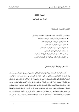 ‫ﺍﻟﻘﺭﺍﺭﺍﺕ ﺍﻟﺠﻤﺎﻋﻴﺔ‬                                             ‫ﻙ ٥٢/١: ﺘﻜﻭﻴﻥ ﺍﻟﻔﺭﻕ ﻭﺍﻟﻌﻤل ﺍﻟﺠﻤﺎﻋﻰ‬




                                       ‫ﺍﻟﻔﺼل ﺍﻟﺜﺎﻟﺙ‬
                                    ‫ﺍﻟﻘﺭﺍﺭﺍﺕ ﺍﻟﺠﻤﺎﻋﻴﺔ‬



                                                                  ‫ﺍﻟﻨﺘﺎﺌﺞ ﺍﻟﺘﻌﻠﻴﻤﻴﺔ ﺍﻟﻤﺴﺘﻬﺩﻓﺔ‬

                                  ‫ﻋﻨﺩﻤﺎ ﻴﻨﺘﻬﻲ ﺍﻟﻁﺎﻟﺏ ﻤﻥ ﺩﺭﺍﺴﺔ ﻫﺫﺍ ﺍﻟﻔﺼل ﻓﺈﻨﻪ ﻴﻜﻭﻥ ﻗﺎﺩﺭﺍ ﻋﻠﻰ:‬
                                        ‫‪‬‬
                                            ‫• ﺍﻟﺘﻌﺭﻑ ﻋﻠﻰ ﻤﺎﻫﻴﺔ ﻭﻁﺒﻴﻌﺔ ﺍﻟﻘﺭﺍﺭﺍﺕ ﺍﻟﺠﻤﺎﻋﻴﺔ.‬
                                                  ‫• ﺍﻟﻤﻘﺎﺭﻨﺔ ﺒﻴﻥ ﺍﻟﻘﺭﺍﺭﺍﺕ ﺍﻟﻔﺭﺩﻴﺔ ﻭﺍﻟﺠﻤﺎﻋﻴﺔ.‬
                                                        ‫• ﺘﺤﺩﻴﺩ ﻤﻤﻴﺯﺍﺕ ﺍﻟﻘﺭﺍﺭﺍﺕ ﺍﻟﺠﻤﺎﻋﻴﺔ.‬
                                                ‫• ﺍﻟﺘﻌﺭﻑ ﻋﻠﻰ ﺼﻌﻭﺒﺎﺕ ﺍﻟﻘﺭﺍﺭﺍﺕ ﺍﻟﺠﻤﺎﻋﻴﺔ.‬
                                                       ‫• ﻤﻨﺎﻗﺸﺔ ﺃﻫﻡ ﺃﻋﺭﺍﺽ ﺍﻟﻔﻜﺭ ﺍﻟﺠﻤﺎﻋﻲ.‬
                                       ‫• ﺘﺤﺩﻴﺩ ﺍﻷﻨﻤﺎﻁ ﺍﻷﺴﺎﺴﻴﺔ ﻓﻲ ﺸﺒﻜﺔ ﺍﻟﻘﺭﺍﺭﺍﺕ ﺍﻟﺠﻤﺎﻋﻴﺔ.‬
                                       ‫• ﺍﻟﺘﻌﺭﻑ ﻋﻠﻰ ﺍﻟﻌﻼﻗﺔ ﺒﻴﻥ ﺍﻟﻘﺭﺍﺭﺍﺕ ﺍﻟﺠﻤﺎﻋﻴﺔ ﻭﺍﻟﺨﻁﺭ.‬




                                                       ‫٣-١ ﻤﺎﻫﻴﺔ ﻭﻁﺒﻴﻌﺔ ﺍﻟﻘﺭﺍﺭ ﺍﻟﺠﻤﺎﻋﻲ‬

‫ﺘﺴﺘﻤﺩ ﺍﻟﻘﺭﺍﺭﺍﺕ ﺍﻟﺠﻤﺎﻋﻴﺔ ﻗﻭﺘﻬﺎ ﻤﻥ ﻓﺭﻀﻴﺔ ﺃﻥ ﺘﻔﻜﻴﺭ ﺸﺨﺼﻴﻥ ﺃﻓﻀل ﻤﻥ ﺘﻔﻜﻴﺭ ﺸﺨﺹ ﻭﺍﺤـﺩ.‬
‫ﻭﻗﺩ ﻴﻜﻭﻥ ﻫﺫﺍ ﺍﻻﻓﺘﺭﺍﺽ ﺼﺤﻴﺤﺎ ﺇﻟﻰ ﺤﺩ ﻜﺒﻴﺭ. ﻓﺎﻟﻘﺭﺍﺭﺍﺕ ﺍﻟﺠﻤﺎﻋﻴﺔ ﻟﻬﺎ ﺃﻫﻤﻴﺔ ﺨﺎﺼﺔ ﻋﻨـﺩﻤﺎ ﺘﻭﺍﺠـﻪ‬
                                                              ‫‪‬‬
‫ﺍﻟﻤﻨﻅﻤﺔ ﺒﺎﻟﻤﺸﺎﻜل ﺍﻟﺘﻲ ﺘﺘﻁﻠﺏ ﺘﻌﺩﺩ ﻭﺘﻨﻭﻉ ﺍﻟﺨﺒﺭﺍﺕ ﻟﻌﻼﺠﻬﺎ، ﺃﻭ ﻓﻲ ﺍﻟﺤﺎﻻﺕ ﺍﻟﺘﻲ ﺘﻜﻭﻥ ﻓﻴﻬﺎ ﺍﻟﻤـﺸﺎﻜل‬
‫ﻏﻴﺭ ﺘﻘﻠﻴﺩﻴﺔ ﺃﻭ ﺠﺩﻴﺩﺓ. ﻭﻗﺩ ﻻ ﻴﻜﻭﻥ ﻤﻥ ﺍﻟﻤﻐﺎﻻﺓ ﻓﻲ ﺸﻴﻰﺀ ﺃﻥ ﻨﻘﻭل ﺇﻨﻪ ﻻ ﺘﻭﺠﺩ ﻤﻨﻅﻤﺔ ﺘﻌﺘﻤـﺩ ﻋﻠـﻰ‬
‫ﺍﻟﻘﺭﺍﺭﺍﺕ ﺍﻟﻔﺭﺩﻴﺔ ﺒﺼﻔﺔ ﺃﺴﺎﺴﻴﺔ. ﻭﻟﻌل ﺍﻟﺴﺒﺏ ﻓﻲ ﺫﻟﻙ ﻫﻭ ﺘﻌﻘﺩ ﻭﺘﺩﺍﺨل ﺍﻟﻤﺘﻐﻴﺭﺍﺕ ﺍﻟﻤﺅﺜﺭﺓ ﻋﻠﻰ ﻤﻌﻅـﻡ‬
‫ﺍﻟﻤﺸﺎﻜل ﺍﻟﺘﻨﻅﻴﻤﻴﺔ ﺍﻟﺘﻲ ﺘﺘﻌﺩﻯ ﺒﻜﺜﻴﺭ ﺍﻟﻘﺩﺭﺍﺕ ﺍﻟﻔﺭﺩﻴﺔ ﻟﻤﺘﺨﺫ ﺍﻟﻘﺭﺍﺭ ﺍﻟﻔﺭﺩﻯ. ﺇﻥ ﺘﻌﻘﺩ ﺍﻟﻤﺸﺎﻜل ﺒﺎﻹﻀﺎﻓﺔ‬
‫ﺇﻟﻰ ﻀﺭﻭﺭﺓ ﻗﺒﻭل ﻭﺘﻨﻔﻴﺫ ﺍﻟﻘﺭﺍﺭ ﺒﻭﺍﺴﻁﺔ ﺃﻜﺜﺭ ﻤﻥ ﺸﺨﺹ ﻗﺩ ﺃﺩﻴﺎ ﺇﻟﻰ ﺘﺯﺍﻴﺩ ﺍﻷﻫﻤﻴﺔ ﺍﻟﻨﺴﺒﻴﺔ ﻟﻠﻘـﺭﺍﺭﺍﺕ‬
‫ﺍﻟﺠﻤﺎﻋﻴﺔ ﻓﻲ ﺍﻟﻤﻨﻅﻤﺎﺕ ﺍﻟﺤﺩﻴﺜﺔ. ﻭﻟﺫﻟﻙ ﻓﺈﻥ ﺍﻟﻤﺤﺼﻠﺔ ﺍﻟﻨﻬﺎﺌﻴﺔ ﻟﻬﺫﺍ ﺍﻟﺘﻌﻘﺩ ﻭﺍﻟﺘﺸﺎﺒﻙ ﻫﻲ ﻋﺩﺩ ﻻﻨﻬﺎﺌﻰ ﻤﻥ‬



    ‫٥٣‬                                                            ‫ﺍﻟﻁﺭﻕ ﺍﻟﻤﺅﺩﻴﺔ ﺇﻟﻰ ﺍﻟﺘﻌﻠﻴﻡ ﺍﻟﻌﺎﻟﻰ‬
 