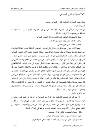 ‫ﺍﻟﻘﺭﺍﺭﺍﺕ ﺍﻟﺠﻤﺎﻋﻴﺔ‬                                              ‫ﻙ ٥٢/١: ﺘﻜﻭﻴﻥ ﺍﻟﻔﺭﻕ ﻭﺍﻟﻌﻤل ﺍﻟﺠﻤﺎﻋﻰ‬


                                                                ‫٣-٣ ﻤﻤﻴﺯﺍﺕ ﺍﻟﻘﺭﺍﺭ ﺍﻟﺠﻤﺎﻋﻲ‬

                                            ‫ﻴﻤﻜﻥ ﺘﺤﺩﻴﺩ ﺍﻟﻤﻤﻴﺯﺍﺕ ﺍﻷﺴﺎﺴﻴﺔ ﻟﻠﻘﺭﺍﺭ ﺍﻟﺠﻤﺎﻋﻲ ﻓﻴﻤﺎﻴﻠﻰ:‬
                                                                                     ‫ﺃ. ﺠﻭﺩﺓ ﺍﻟﻘﺭﺍﺭ‬
‫ﻤﻥ ﺍﻟﻤﺘﻌﺎﺭﻑ ﻋﻠﻴﻪ ﺃﻥ ﺠﻭﺩﺓ ﺍﻟﻘﺭﺍﺭﺍﺕ ﺍﻟﺠﻤﺎﻋﻴﺔ ﺃﻋﻠﻰ ﻤﻥ ﺠﻭﺩﺓ ﺍﻟﻘﺭﺍﺭﺍﺕ ﺍﻟﻔﺭﺩﻴـﺔ. ﻭﺘـﺴﺘﻨﺩ ﺍﻟﻨﺘﻴﺠـﺔ‬
                                                          ‫ﺍﻟﺴﺎﺒﻘﺔ ﻋﻠﻰ ﻤﺠﻤﻭﻋﺔ ﺍﻻﻓﺘﺭﺍﻀﺎﺕ ﺍﻟﺘﺎﻟﻴﺔ:‬
                                 ‫• ﻭﻓﺭﺓ ﺍﻟﻤﻌﻠﻭﻤﺎﺕ ﺍﻟﻤﺘﺎﺤﺔ ﻨﺘﻴﺠﺔ ﺘﺘﻌﺩﺩ ﺨﺒﺭﺍﺕ ﺃﻋﻀﺎﺀ ﺍﻟﺠﻤﺎﻋﺔ.‬
                                                  ‫• ﺍﻟﻘﺩﺭﺓ ﺍﻟﻌﺎﻟﻴﺔ ﻋﻠﻰ ﺘﻭﻟﻴﺩ ﺍﻟﻌﺩﻴﺩ ﻤﻥ ﺍﻷﻓﻜﺎﺭ.‬
                                                            ‫• ﺍﻟﻘﺩﺭﺓ ﺍﻟﻌﺎﻟﻴﺔ ﻋﻠﻰ ﺘﻘﻴﻴﻡ ﺍﻷﻓﻜﺎﺭ.‬
‫ﻭﻤﻤﺎ ﻻﺸﻙ ﻓﻴﻪ ﺃﻥ ﺠﻭﺩﺓ ﺍﻟﻘﺭﺍﺭﺍﺕ ﺘﺘﺄﺜﺭ ﺘﺄﺜﺭﺍ ﻤﺒﺎﺸﺭﺍ ﺒﺎﻟﻌﻨﺎﺼﺭ ﺍﻟﺴﺎﺒﻘﺔ. ﻓﺘﺤﺩﻴﺩ ﺍﻟﻤﺸﻜﻠﺔ ﻭﺍﻟﺒﺤﺙ‬
                                         ‫‪‬‬      ‫‪‬‬
‫ﻋﻥ ﺍﻟﻤﻌﻠﻭﻤﺎﺕ ﻴﺘﻡ ﺒﺴﻬﻭﻟﺔ ﻓﻲ ﻅل ﺍﻟﺠﻤﺎﻋﺔ. ﻓﻤﺎ ﻗﺩ ﻴﻌﺘﺒﺭ ﻤﺸﻜﻠﺔ ﻏﺎﻤﻀﺔ ﺒﺎﻟﻨﺴﺒﺔ ﻷﺤﺩ ﺃﻋﻀﺎﺀ ﺍﻟﺠﻤﺎﻋﺔ‬
‫ﻗﺩ ﻴﻌﺘﺒﺭ ﻤﺸﻜﻠﺔ ﻭﺍﻀﺤﺔ ﺍﻟﻤﻌﺎﻟﻡ ﻟﺸﺨﺹ ﺁﺨﺭ ﻓﻲ ﻨﻔﺱ ﺍﻟﻤﺠﻤﻭﻋﺔ. ﻭﻴﻨﻁﺒﻕ ﻨﻔﺱ ﺍﻟﺸﻲﺀ ﻋﻠـﻰ ﻋﻤﻠﻴـﺔ‬
‫ﺃﻗﺘﺭﺍﺡ ﺒﺩﺍﺌل ﺍﻟﻘﺭﺍﺭ، ﺤﻴﺙ ﺇﻥ ﻗﺩﺭﺓ ﻤﺠﻤﻭﻋﺔ ﻤﻥ ﺍﻷﻓﺭﺍﺩ ﻋﻠﻰ ﺘﻭﻟﻴﺩ ﺍﻟﻌﺩﻴﺩ ﻤﻥ ﺍﻷﻓﻜﺎﺭ ﻭﺍﻟﺒﺩﺍﺌل ﺃﻋﻠﻰ ﻤﻥ‬
‫ﻗﺩﺭﺓ ﺍﻟﻔﺭﺩ ﻋﻠﻰ ﻋﻤل ﻨﻔﺱ ﺍﻟﺸﻲﺀ. ﻭﻴﺅﺩﻯ ﺘﻌﺩﺩ ﻭﺠﻬﺎﺕ ﺍﻟﻨﻅﺭ ﺒﺩﻭﺭﻩ ﺇﻟﻰ ﺘﻌﺩﺩ ﺍﻟﻤﺩﺍﺨل ﺍﻟﻤﺘﺎﺤﺔ ﻟﻌﻼﺝ‬
‫ﻨﻔﺱ ﺍﻟﻤﺸﻜﻠﺔ ﻭﺇﺘﺎﺤﺔ ﺍﻟﻔﺭﺼﺔ ﻟﻠﺤﻭﺍﺭ ﻭﺘﺒﺎﺩل ﺍﻟﺭﺃﻱ ﻭﺘﻨﺸﻴﻁ ﺍﻟﺫﺍﻜﺭﺓ ﺍﻟﻔﺭﺩﻴﺔ ﻭﺍﻻﺴﺘﺜﺎﺭﺓ ﺍﻟﺫﻫﻨﻴﺔ. ﻭﻤﻥ ﺜﻡ‬
‫ﻓﺈﻥ ﺍﻟﻌﻤل ﺍﻟﺠﻤﺎﻋﻲ ﻴﻌﺘﺒﺭ ﺃﺤﺩ ﺍﻷﺴﺎﻟﻴﺏ ﺍﻟﻤﻬﻤﺔ ﻟﺘﻨﺸﻴﻁ ﺍﻟﺘﻔﻜﻴﺭ ﺍﻟﻔﺭﺩﻯ ﻭﺍﻟﻌﻤل ﻋﻠﻰ ﺍﻟﺘﺠﺩﻴﺩ ﻭﺍﻻﺒﺘﻜـﺎﺭ‬
‫ﻓﻲ ﻅل ﺍﻟﻤﺠﻤﻭﻋﺔ. ﻭﺃﺨﻴﺭﺍ ﻓﺈﻥ ﺘﻨﻭﻉ ﻭﺘﺒﺎﻴﻥ ﺍﻟﺨﺒﺭﺍﺕ ﺍﻟﻤﻜﻭﻨﺔ ﻟﻠﺠﻤﺎﻋﺔ ﻴﺴﺎﻋﺩﺍﻥ ﺒﺸﻜل ﻗﺎﻁﻊ ﻋﻠﻰ ﺘﻘﻴﻴﻡ‬
                                                                     ‫‪‬‬
‫ﺍﻟﺒﺩﺍﺌل ﻭﺃﺨﺘﻴﺎﺭ ﺍﻟﺤﻠﻭل ﺍﻟﻤﻨﺎﺴﺒﺔ ﺒﺩﺭﺠﺔ ﻋﺎﻟﻴﺔ ﻤﻥ ﺍﻟﺠﻭﺩﺓ. ﻓﻤﺜﻼ ﻗﺩ ﻴﺴﺘﺩﻋﻰ ﺍﺘﺨﺎﺫ ﻗﺭﺍﺭ ﻤﻌﻴﻥ ﺃﻥ ﻴﺴﺎﻫﻡ‬
                                   ‫ﹰ‬
‫ﻜل ﻋﻀﻭ ﺒﻤﻌﺭﻓﺔ ﻭﻅﻴﻔﺔ ﻤﺘﺨﺼﺼﺔ )ﻓﻲ ﻤﺠﺎل ﺍﻟﺘﺴﻭﻴﻕ ﺃﻭ ﺍﻟﺘﻤﻭﻴل ﺃﻭ ﺍﻟﺘـﺼﺩﻴﺭ ﺃﻭ ﺍﻟﺘـﺸﻐﻴل ﻤـﺜﻼ(‬
 ‫ﹰ‬
‫ﻟﻠﻤﺴﺎﻫﻤﺔ ﻓﻲ ﺤل ﻤﺸﻜﻠﺔ ﻤﻌﻴﻨﺔ. ﻭﻋﻨﺩﻤﺎ ﺘﺘﻔﺎﻋل ﺘﻠﻙ ﺍﻟﺨﺒـﺭﺍﺕ ﻤ ‪‬ـﺎ ﻓـﺈﻥ ﺘـﺼﻭﺭﺍ ﺸـﺎﻤﻼ ﻟﻠﺤﻠـﻭل‬
        ‫ﹰ‬      ‫‪‬‬            ‫ﻌ‬
                                                           ‫ﻭﺍﻟﻤﻘﺘﺭﺤﺎﺕ ﻴﻤﻜﻥ ﺍﻟﺘﻭﺼل ﺇﻟﻴﻪ ﺒﺴﻬﻭﻟﺔ.‬
                                                                                ‫ﺏ. ﺍﻻﻟﺘﺯﺍﻡ ﺒﺎﻟﻘﺭﺍﺭ‬
‫ﺇﻥ ﺃﺤﺩ ﺍﻟﺩﻭﺍﻓﻊ ﺍﻷﺴﺎﺴﻴﺔ ﻟﻼﻋﺘﻤﺎﺩ ﻋﻠﻰ ﺍﻟﻘﺭﺍﺭﺍﺕ ﺍﻟﺠﻤﺎﻋﻴﺔ ﻫﻭ ﺍﻟﺭﻏﺒﺔ ﻓﻲ ﻜﺴﺏ ﺘﺄﻴﻴـﺩ ﻭﺩﻋـﻡ‬
‫ﺃﻓﺭﺍﺩ ﺍﻟﺠﻤﺎﻋﺔ ﻟﻬﺫﺍ ﺍﻟﻘﺭﺍﺭ. ﻭﻗﺩ ﻴﻌﺯﻯ ﻫﺫﺍ ﺍﻻﻟﺘﺯﺍﻡ ﻤﻥ ﺠﺎﻨﺏ ﺃﻋﻀﺎﺀ ﺍﻟﺠﻤﺎﻋﺔ ﺇﻟﻰ ﺍﻟﺭﻏﺒﺔ ﻓـﻲ ﺘﺄﻜﻴـﺩ‬
‫ﺼﺤﺔ ﻭﺠﺩﻭﻯ ﺍﻟﻘﺭﺍﺭ ﺍﻟﺫﻱ ﺴﺎﻫﻤﻭﺍ ﻓﻲ ﺍﺘﺨﺎﺫﻩ ﻭﺍﻟﺭﻏﺒﺔ ﻓﻲ ﺍﻟﻌﻤل ﻋﻠﻰ ﺍﻟﺘﺭﻭﻴﺞ ﻟﻪ ﻭﻭﻀـﻌﻪ ﻤﻭﻀـﻊ‬
                    ‫ﺍﻟﺘﻨﻔﻴﺫ ﺒﻨﺠﺎﺡ. ﻭﻴﻜﻭﻥ ﺍﻻﻟﺘﺯﺍﻡ ﻤﻥ ﺠﺎﻨﺏ ﺃﻋﻀﺎﺀ ﺍﻟﺠﻤﺎﻋﺔ ﻤﺭﺘﻔﻌﺎ ﻓﻲ ﺍﻟﺤﺎﻻﺕ ﺍﻟﺘﺎﻟﻴﺔ:‬
                                        ‫‪‬‬
                                                ‫• ﺘﺄﺜﺭ ﺃﻋﻀﺎﺀ ﺍﻟﻤﺠﻤﻭﻋﺔ ﺒﻨﺘﺎﺌﺞ ﺍﻟﻘﺭﺍﺭ ﺍﻟﺠﻤﺎﻋﻲ.‬
                                              ‫• ﺘﻔ ّﻡ ﺃﻋﻀﺎﺀ ﺍﻟﻤﺠﻤﻭﻋﺔ ﻟﻁﺒﻴﻌﺔ ﻭﻤﺒﺭﺭﺍﺕ ﺍﻟﻘﺭﺍﺭ.‬
                                                                                     ‫ﻬ‬
                           ‫• ﺍﺴﺘﺜﻤﺎﺭ ﺠﺯﺀ ﻜﺒﻴﺭ ﻤﻥ ﻭﻗﺕ ﻭﺠﻬﺩ ﺃﻋﻀﺎﺀ ﺍﻟﺠﻤﺎﻋﺔ ﻓﻲ ﻋﻤﻠﻴﺔ ﺍﻟﻘﺭﺍﺭ.‬

    ‫٨٣‬                                                              ‫ﺍﻟﻁﺭﻕ ﺍﻟﻤﺅﺩﻴﺔ ﺇﻟﻰ ﺍﻟﺘﻌﻠﻴﻡ ﺍﻟﻌﺎﻟﻰ‬
 