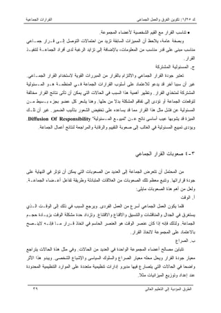 ‫ﺍﻟﻘﺭﺍﺭﺍﺕ ﺍﻟﺠﻤﺎﻋﻴﺔ‬                                                ‫ﻙ ٥٢/١: ﺘﻜﻭﻴﻥ ﺍﻟﻔﺭﻕ ﻭﺍﻟﻌﻤل ﺍﻟﺠﻤﺎﻋﻰ‬

                                            ‫• ﺘﻨﺎﺴﺏ ﺍﻟﻘﺭﺍﺭ ﻤﻊ ﺍﻟﻘﻴﻡ ﺍﻟﺸﺨﺼﻴﺔ ﻷﻋﻀﺎﺀ ﺍﻟﻤﺠﻤﻭﻋﺔ.‬
‫ﻭﺒﺼﻔﺔ ﻋﺎﻤﺔ، ﻴﻼﺤﻅ ﺃﻥ ﺍﻟﻤﻤﻴﺯﺍﺕ ﺍﻟﺴﺎﺒﻘﺔ ﺘﺯﻴﺩ ﻤﻥ ﺍﺤﺘﻤﺎﻻﺕ ﺍﻟﺘﻭﺼل ﺇﻟـﻰ ﻗـﺭﺍﺭ ﺠﻤـﺎﻋﻲ‬
‫ﻤﻨﺎﺴﺏ ﻤﺒﻨﻰ ﻋﻠﻰ ﻗﺩﺭ ﻤﻨﺎﺴﺏ ﻤﻥ ﺍﻟﻤﻌﻠﻭﻤﺎﺕ، ﺒﺎﻹﻀﺎﻓﺔ ﺇﻟﻰ ﺘﺯﺍﻴﺩ ﺍﻟﺭﻏﺒﺔ ﻟﺩﻯ ﺃﻓﺭﺍﺩ ﺍﻟﺠﻤﺎﻋـﺔ ﻟﺘﻨﻔﻴـﺫ‬
                                                                                                ‫ﺍﻟﻘﺭﺍﺭ.‬
                                                                             ‫ﺝ. ﺍﻟﻤﺴﺌﻭﻟﻴﺔ ﺍﻟﻤﺸﺘﺭﻜﺔ‬
‫ﺘﻌﺘﺒﺭ ﺠﻭﺩﺓ ﺍﻟﻘﺭﺍﺭ ﺍﻟﺠﻤﺎﻋﻲ ﻭﺍﻻﻟﺘﺯﺍﻡ ﺒﺎﻟﻘﺭﺍﺭ ﻤﻥ ﺍﻟﻤﺒﺭﺭﺍﺕ ﺍﻟﻘﻭﻴﺔ ﻻﺴﺘﺨﺩﺍﻡ ﺍﻟﻘﺭﺍﺭ ﺍﻟﺠﻤـﺎﻋﻲ.‬
‫ﻏﻴﺭ ﺃﻥ ﺴﺒﺒﺎ ﺁﺨﺭ ﻗﺩ ﻴﺩﻋﻭ ﻟﻼﻋﺘﻤﺎﺩ ﻋﻠﻰ ﺃﺴﻠﻭﺏ ﺍﻟﻘﺭﺍﺭﺍﺕ ﺍﻟﺠﻤﺎﻋﺔ ﻓـﻲ ﺍﻟﻤﻨﻅﻤـﺔ ﻫـﻭ ﺍﻟﻤـﺴﺌﻭﻟﻴﺔ‬
‫ﺍﻟﻤﺸﺘﺭﻜﺔ ﻟﻤﺘﺨﺫﻱ ﺍﻟﻘﺭﺍﺭ. ﻭﺘﻅﻬﺭ ﺃﻫﻤﻴﺔ ﻫﺫﺍ ﺍﻟﺴﺒﺏ ﻓﻲ ﺍﻟﺤﺎﻻﺕ ﺍﻟﺘﻲ ﻴﻤﻜﻥ ﺃﻥ ﺘﺄﺘﻰ ﻨﺘﺎﺌﺞ ﺍﻟﻘﺭﺍﺭ ﻤﺨﺎﻟﻔﺔ‬
‫ﻟﺘﻭﻗﻌﺎﺕ ﺍﻟﺠﻤﺎﻋﺔ ﺃﻭ ﺘﺅﺩﻯ ﺇﻟﻰ ﺘﻔﺎﻗﻡ ﺍﻟﻤﺸﻜﻠﺔ ﺒﺩﻻ ﻤﻥ ﺤﻠﻬﺎ. ﻭﻫﻨﺎ ﻴﺸﻌﺭ ﻜل ﻋﻀﻭ ﺒﺠﺯﺀ ﺒـﺴﻴﻁ ﻤـﻥ‬
                                         ‫ﹰ‬
‫ﺍﻟﻤﺴﺌﻭﻟﻴﺔ ﻋﻥ ﻓﺸل ﻤﺜل ﻫﺫﺍ ﺍﻟﻘﺭﺍﺭ ﻤﻤﺎ ﻗﺩ ﻴﺴﺎﻋﺩﻩ ﻋﻠﻰ ﺘﺨﻔﻴﺽ ﺍﻟﺸﻌﻭﺭ ﺒﺘﺄﻨﻴﺏ ﺍﻟﻀﻤﻴﺭ. ﻏﻴﺭ ﺃﻥ ﺘﻠـﻙ‬
‫ﺍﻟﻤﻴﺯﺓ ﻗﺩ ﻴﺸﻭﺒﻬﺎ ﻋﻴﺏ ﺃﺴﺎﺴﻰ ﻨﺎﺘﺞ ﻋـﻥ "ﺘﻤﻴﻴـﻊ ﺍﻟﻤـﺴﺌﻭﻟﻴﺔ" ‪.Diffusion Of Responsibility‬‬
         ‫ﻭﻴﺅﺩﻯ ﺘﻤﻴﻴﻊ ﺍﻟﻤﺴﺌﻭﻟﻴﺔ ﻓﻲ ﺍﻟﻐﺎﻟﺏ ﺇﻟﻰ ﺼﻌﻭﺒﺔ ﺍﻟﺘﻘﻴﻴﻡ ﻭﺍﻟﺭﻗﺎﺒﺔ ﻭﺍﻟﻤﺭﺍﺠﻌﺔ ﻟﻨﺘﺎﺌﺞ ﺃﻋﻤﺎل ﺍﻟﺠﻤﺎﻋﺔ.‬




                                                                ‫٣-٤ ﺼﻌﻭﺒﺎﺕ ﺍﻟﻘﺭﺍﺭ ﺍﻟﺠﻤﺎﻋﻲ‬

‫ﻤﻥ ﺍﻟﻤﺤﺘﻤل ﺃﻥ ﺘﺘﻌﺭﺽ ﺍﻟﺠﻤﺎﻋﺔ ﺇﻟﻰ ﺍﻟﻌﺩﻴﺩ ﻤﻥ ﺍﻟﺼﻌﻭﺒﺎﺕ ﺍﻟﺘﻲ ﻴﻤﻜﻥ ﺃﻥ ﺘﺅﺜﺭ ﻓﻲ ﺍﻟﻨﻬﺎﻴﺔ ﻋﻠﻰ‬
‫ﺠﻭﺩﺓ ﻗﺭﺍﺭﺍﺘﻬﺎ. ﻭﺘﻨﺒﻊ ﻤﻌﻅﻡ ﺘﻠﻙ ﺍﻟﺼﻌﻭﺒﺎﺕ ﻤﻥ ﺍﻟﻌﻼﻗﺎﺕ ﺍﻟﻤﺘﺒﺎﺩﻟﺔ ﻭﻁﺭﻴﻘﺔ ﺘﻔﺎﻋل ﺃﻋـﻀﺎﺀ ﺍﻟﺠﻤﺎﻋـﺔ.‬
                                                                 ‫ﻭﻟﻌل ﻤﻥ ﺃﻫﻡ ﻫﺫﺓ ﺍﻟﺼﻌﻭﺒﺎﺕ ﻤﺎﻴﻠﻰ:‬
                                                                                              ‫ﺃ. ﺍﻟﻭﻗﺕ‬
‫ﻗﻠﻤﺎ ﻴﻜﻭﻥ ﺍﻟﻌﻤل ﺍﻟﺠﻤﺎﻋﻲ ﺃﺴﺭﻉ ﻤﻥ ﺍﻟﻌﻤل ﺍﻟﻔﺭﺩﻯ. ﻭﻴﺭﺠﻊ ﺍﻟﺴﺒﺏ ﻓﻲ ﺫﻟﻙ ﺇﻟﻰ ﺍﻟﻭﻗـﺕ ﺍﻟـﺫﻱ‬
‫ﻴﺴﺘﻐﺭﻕ ﻓﻲ ﺍﻟﺠﺩﺍل ﻭﺍﻟﻤﻨﺎﻗﺸﺎﺕ ﻭﺍﻟﺘﻨﺴﻴﻕ ﻭﺍﻻﻗﻨﺎﻉ ﻭﺍﻻﻗﺘﻨﺎﻉ. ﻭﺘﺯﺩﺍﺩ ﺤﺩﺓ ﻤﺸﻜﻠﺔ ﺍﻟﻭﻗﺕ ﺒﺯﻴـﺎﺩﺓ ﺤﺠـﻡ‬
‫ﺍﻟﺠﻤﺎﻋﺔ. ﻭﻟﺫﻟﻙ ﻓﺈﻨﻪ ﺇﺫﺍ ﻜﺎﻥ ﻋﻨﺼﺭ ﺍﻟﻭﻗﺕ ﻫﻭ ﺍﻟﻌﻨﺼﺭ ﺍﻟﺤﺎﺴﻡ ﻓﻲ ﺍﺘﺨﺎﺫ ﻗـﺭﺍﺭ ﻤـﺎ ﻓﺈﻨـﻪ ﻻﻴﻨـﺼﺢ‬
                                                             ‫ﺒﺎﻻﻋﺘﻤﺎﺩ ﻋﻠﻰ ﺍﻟﻤﺠﻤﻭﻋﺔ ﻻﺘﺨﺎﺫ ﺍﻟﻘﺭﺍﺭ.‬
                                                                                           ‫ﺏ. ﺍﻟﺼﺭﺍﻉ‬
‫ﺘﺘﺒﺎﻴﻥ ﻤﺼﺎﻟﺢ ﺃﻋﻀﺎﺀ ﺍﻟﻤﺠﻤﻭﻋﺔ ﺍﻟﻭﺍﺤﺩﺓ ﻓﻲ ﺍﻟﻌﺩﻴﺩ ﻤﻥ ﺍﻟﺤﺎﻻﺕ. ﻭﻓﻲ ﻤﺜل ﻫﺫﺓ ﺍﻟﺤﺎﻻﺕ ﻴﺘﺭﺍﺠﻊ‬
‫ﻤﻌﻴﺎﺭ ﺠﻭﺩﺓ ﺍﻟﻘﺭﺍﺭ ﻭﻴﺤل ﻤﺤﻠﻪ ﻤﻌﻴﺎﺭ ﺍﻟﺼﺭﺍﻉ ﻭﺍﻟﺴﻠﻭﻙ ﺍﻟﺴﻴﺎﺴﻰ ﻭﺍﻹﺸﺒﺎﻉ ﺍﻟﺸﺨﺼﻰ. ﻭﻴﺒﺩﻭ ﻫﺫﺍ ﺍﻷﺜﺭ‬
‫ﻭﺍﻀﺤﺎ ﻓﻲ ﺍﻟﺤﺎﻻﺕ ﺍﻟﺘﻲ ﻴﺘﺼﺎﺭﻉ ﻓﻴﻬﺎ ﻤﺩﻴﺭﻭ ﺇﺩﺍﺭﺍﺕ ﺘﻨﻅﻴﻤﻴﺔ ﻤﺘﻌﺩﺩﺓ ﻋﻠﻰ ﺍﻟﻤﻭﺍﺭﺩ ﺍﻟﺘﻨﻅﻴﻤﻴﺔ ﺍﻟﻤﺤﺩﻭﺩﺓ‬
                                                                                       ‫‪‬‬
                                                                  ‫ﻋﻨﺩ ﺇﻋﺩﺍﺩ ﻭﺘﻭﺯﻴﻊ ﺍﻟﻤﻴﺯﺍﻨﻴﺎﺕ ﻤﺜﻼ.‬
                                                                   ‫ﹰ‬

    ‫٩٣‬                                                                ‫ﺍﻟﻁﺭﻕ ﺍﻟﻤﺅﺩﻴﺔ ﺇﻟﻰ ﺍﻟﺘﻌﻠﻴﻡ ﺍﻟﻌﺎﻟﻰ‬
 