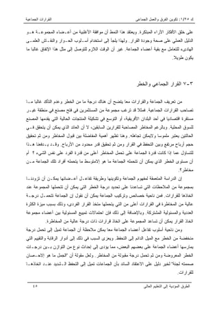 ‫ﺍﻟﻘﺭﺍﺭﺍﺕ ﺍﻟﺠﻤﺎﻋﻴﺔ‬                                             ‫ﻙ ٥٢/١: ﺘﻜﻭﻴﻥ ﺍﻟﻔﺭﻕ ﻭﺍﻟﻌﻤل ﺍﻟﺠﻤﺎﻋﻰ‬

‫ﻋﻠﻰ ﺨﻠﻕ ﺍﻷﻓﻜﺎﺭ ﺍﻵﺭﺍﺀ ﺍﻟﻤﺒﺘﻜﺭﺓ. ﻭﻴﻌﺘﻘﺩ ﻫﺫﺍ ﺍﻟﻨﻤﻁ ﺃﻥ ﻤﻭﺍﻓﻘﺔ ﺍﻷﻏﻠﺒﻴﺔ ﻤﻥ ﺃﻋـﻀﺎﺀ ﺍﻟﻤﺠﻤﻭﻋـﺔ ﻫـﻭ‬
‫ﺍﻟﺩﻟﻴل ﺍﻟﻌﻤﻠﻲ ﻋﻠﻰ ﺼﺤﺔ ﻭﺠﻭﺩﺓ ﺍﻟﻘﺭﺍﺭ. ﻭﻟﻬﺫﺍ ﻴﻠﺠﺄ ﺇﻟﻰ ﺍﺴﺘﺨﺩﺍﻡ ﺃﺴـﻠﻭﺏ ﺍﻟﺤـﻭﺍﺭ ﻭﺍﻟﻨﻘـﺎﺵ ﺍﻟﻌﻠﻤـﻰ‬
‫ﺍﻟﻬﺎﺩﻯﺀ ﻟﻠﺘﻌﺎﻤل ﻤﻊ ﺒﻘﻴﺔ ﺃﻋﻀﺎﺀ ﺍﻟﺠﻤﺎﻋﺔ. ﻏﻴﺭ ﺃﻥ ﺍﻟﻭﻗﺕ ﺍﻟﻼﺯﻡ ﻟﻠﺘﻭﺼل ﺇﻟﻰ ﻤﺜل ﻫﺫﺍ ﺍﻹﺘﻔﺎﻕ ﻏﺎﻟﺒﺎ ﻤﺎ‬
    ‫‪‬‬
                                                                                      ‫ﻴﻜﻭﻥ ﻁﻭﻴﻼ.‬
                                                                                       ‫ﹰ‬




                                                               ‫٣-٧ ﺍﻟﻘﺭﺍﺭ ﺍﻟﺠﻤﺎﻋﻲ ﻭﺍﻟﺨﻁﺭ‬

‫ﻤﻥ ﺘﻌﺭﻴﻑ ﺍﻟﺠﻤﺎﻋﺔ ﻭﺍﻟﻘﺭﺍﺭﺍﺕ ﻤﻌﺎ ﻴﺘﻀﺢ ﺃﻥ ﻫﻨﺎﻙ ﺩﺭﺠﺔ ﻤﺎ ﻤﻥ ﺍﻟﺨﻁﺭ ﻭﻋﺩﻡ ﺍﻟﺘﺄﻜﺩ ﻏﺎﻟﺒﺎ ﻤـﺎ‬
     ‫‪‬‬                                               ‫‪‬‬
‫ﺘﺼﺎﺤﺏ ﺍﻟﻘﺭﺍﺭﺍﺕ ﺍﻟﺠﻤﺎﻋﻴﺔ. ﻓﻤﺜﻼ ﻗﺩ ﺘﺭﻏﺏ ﻤﺠﻤﻭﻋﺔ ﻤﻥ ﺍﻟﻤﺴﺘﺜﻤﺭﻴﻥ ﻓﻲ ﻓﺘﺢ ﻤﺼﻨﻊ ﻓﻲ ﻤﻨﻁﻘﺔ ﻏﻴـﺭ‬
                                                       ‫ﹰ‬
‫ﻤﺴﺘﻘﺭﺓ ﺍﻗﺘﺼﺎﺩﻴﺎ ﻓﻲ ﺃﺤﺩ ﺍﻟﺒﻠﺩﺍﻥ ﺍﻷﻓﺭﻴﻘﻴﺔ، ﺃﻭ ﺍﻟﺘﻭﺴﻊ ﻓﻲ ﺘﺸﻜﻴﻠﺔ ﺍﻟﻤﻨﺘﺠﺎﺕ ﺍﻟﺤﺎﻟﻴﺔ ﺍﻟﺘﻲ ﻴﻘﺩﻤﻬﺎ ﺍﻟﻤﺼﻨﻊ‬
                                                                                  ‫‪‬‬
‫ﻟﻠﺴﻭﻕ ﺍﻟﻤﺤﻠﻴﺔ. ﻭﺒﺎﻟﺭﻏﻡ ﺍﻟﻤﺨﺎﻁﺭ ﺍﻟﻤﺼﺎﺤﺒﺔ ﻟﻠﻘﺭﺍﺭﻴﻥ ﺍﻟﺴﺎﺒﻘﻴﻥ، ﻻ ﺃﻥ ﺍﻟﻌﺎﺌﺩ ﺍﻟﺫﻱ ﻴﻤﻜﻥ ﺃﻥ ﻴﺘﺤﻘﻕ ﻓـﻲ‬
‫ﺍﻟﺤﺎﻟﺘﻴﻥ ﻴﻌﺘﺒﺭ ﻤﻠﻤﻭﺴﺎ ﻭﻻﻴﻤﻜﻥ ﺘﺠﺎﻫﻠﻪ. ﻭﻫﻨﺎ ﺘﻅﻬﺭ ﺃﻫﻤﻴﺔ ﺍﻟﻤﻔﺎﻀﻠﺔ ﺒﻴﻥ ﻗﺒﻭل ﺍﻟﻤﺨﺎﻁﺭ ﻭﻤﻥ ﺜﻡ ﺘﺤﻘﻴﻕ‬
‫ﺤﺠﻡ ﺃﺭﺒﺎﺡ ﻤﺭﺘﻔﻊ ﻭﺒﻴﻥ ﺍﻟﺘﺤﻔﻅ ﻓﻲ ﺍﻟﻘﺭﺍﺭ ﻭﻤﻥ ﺜﻡ ﺘﺤﻘﻴﻕ ﻗﺩﺭ ﻤﺤﺩﻭﺩ ﻤﻥ ﺍﻷﺭﺒﺎﺡ. ﻭﻗـﺩ ﻴـﺩﻓﻌﻨﺎ ﻫـﺫﺍ‬
‫ﻟﻠﺘﺴﺎﺅل ﻋﻤﺎ ﺇﺫﺍ ﻜﺎﻨﺕ ﻗﺩﺭﺓ ﺍﻟﺠﻤﺎﻋﺔ ﻋﻠﻰ ﺘﺤﻤل ﺍﻟﻤﺨﺎﻁﺭ ﺃﻋﻠﻰ ﻤﻥ ﻗﺩﺭﺓ ﺍﻟﻔﺭﺩ ﻋﻠﻰ ﻨﻔﺱ ﺍﻟﺸﻲﺀ ؟ ﺃﻡ‬
‫ﺃﻥ ﻤﺴﺘﻭﻯ ﺍﻟﺨﻁﺭ ﺍﻟﺫﻱ ﻴﻤﻜﻥ ﺃﻥ ﺘﺘﺤﻤﻠﻪ ﺍﻟﺠﻤﺎﻋﺔ ﻤﺎ ﻫﻭ ﺇﻻﻤﺘﻭﺴﻁ ﻤﺎ ﻴﺘﺤﻤﻠﻪ ﺃﻓﺭﺍﺩ ﺘﻠﻙ ﺍﻟﺠﻤﺎﻋﺔ ﻤـﻥ‬
                                                                                          ‫ﻤﺨﺎﻁﺭ؟.‬
‫ﺇﻥ ﺍﻟﺩﺭﺍﺴﺔ ﺍﻟﻤﺘﻌﻤﻘﺔ ﻟﻤﻔﻬﻭﻡ ﺍﻟﺠﻤﺎﻋﺔ ﻭﺘﻜﻭﻴﻨﻬﺎ ﻭﻁﺭﻴﻘﺔ ﺘﻔﺎﻋـل ﺃﻋـﻀﺎﺌﻬﺎ ﻴﻤﻜـﻥ ﺃﻥ ﺘﺯﻭﺩﻨـﺎ‬
‫ﺒﻤﺠﻤﻭﻋﺔ ﻤﻥ ﺍﻟﻤﻼﺤﻅﺎﺕ ﺍﻟﺘﻲ ﺘﺴﺎﻋﺩﻨﺎ ﻋﻠﻰ ﺘﺤﺩﻴﺩ ﺩﺭﺠﺔ ﺍﻟﺨﻁﺭ ﺍﻟﺘﻲ ﻴﻤﻜﻥ ﺃﻥ ﺘﺘﺤﻤﻠﻬﺎ ﺍﻟﻤﺠﻤﻭﻋﺔ ﻋﻨﺩ‬
‫ﺍﺘﺨﺎﺫﻫﺎ ﻟﻠﻘﺭﺍﺭﺍﺕ. ﻓﻤﻥ ﻨﺎﺤﻴﺔ ﺨﺼﺎﺌﺹ ﻭﺘﺭﻜﻴﺏ ﺍﻟﺠﻤﺎﻋﺔ ﻴﻤﻜﻥ ﺃﻥ ﻨﻘﻭل ﺇﻥ ﺍﻟﺠﻤﺎﻋﺔ ﺘﺘﺤﻤـل ﺩﺭﺠـﺔ‬
‫ﻋﺎﻟﻴﺔ ﻤﻥ ﺍﻟﻤﺨﺎﻁﺭﺓ ﻓﻲ ﺍﻟﻘﺭﺍﺭﺍﺕ ﺃﻋﻠﻰ ﻤﻥ ﺍﻟﺘﻲ ﻴﺘﺤﻤﻠﻬﺎ ﻤﺘﺨﺫ ﺍﻟﻘﺭﺍﺭ ﺍﻟﻔﺭﺩﻯ، ﻭﺫﻟﻙ ﺒﺴﺒﺏ ﻤﻴﺯﺓ ﺍﻟﻜﺜﺭﺓ‬
‫ﺍﻟﻌﺩﺩﻴﺔ ﻭﺍﻟﻤﺴﺌﻭﻟﻴﺔ ﺍﻟﻤﺸﺘﺭﻜﺔ. ﻭﺒﺎﻹﻀﺎﻓﺔ ﺇﻟﻰ ﺫﻟﻙ ﻓﺈﻥ ﺍﺤﺘﻤﺎﻻﺕ ﺘﻤﻴﻴﻊ ﺍﻟﻤﺴﺌﻭﻟﻴﺔ ﺒﻴﻥ ﺃﻋﻀﺎﺀ ﻤﺠﻤﻭﻋﺔ‬
            ‫ﺍﺘﺨﺎﺫ ﺍﻟﻘﺭﺍﺭ ﻴﻤﻜﻥ ﺃﻥ ﺘﺴﺎﻋﺩ ﺍﻟﻤﺠﻤﻭﻋﺔ ﻋﻠﻰ ﺍﺘﺨﺎﺫ ﻗﺭﺍﺭﺍﺕ ﺫﺍﺕ ﺩﺭﺠﺔ ﻋﺎﻟﻴﺔ ﻤﻥ ﺍﻟﻤﺨﺎﻁﺭﺓ.‬
‫ﻭﻤﻥ ﻨﺎﺤﻴﺔ ﺃﺴﻠﻭﺏ ﺘﻔﺎﻋل ﺃﻋﻀﺎﺀ ﺍﻟﺠﻤﺎﻋﺔ ﻤﻌﺎ ﻴﻤﻜﻥ ﻤﻼﺤﻅﺔ ﺃﻥ ﺍﻟﺠﻤﺎﻋﺔ ﺘﻤﻴل ﺇﻟﻰ ﺘﺤﻤل ﺩﺭﺠﺔ‬
                                          ‫‪‬‬
‫ﻤﻨﺨﻔﻀﺔ ﻤﻥ ﺍﻟﺨﻁﺭ ﻤﻊ ﺍﻟﻤﻴل ﺍﻟﺩﺍﺌﻡ ﺇﻟﻰ ﺍﻟﺘﺤﻔﻅ. ﻭﻴﻌﺯﻯ ﺍﻟﺴﺒﺏ ﻓﻲ ﺫﻟﻙ ﺇﻟﻰ ﺃﺩﻭﺍﺭ ﺍﻟﺭﻗﺎﺒﺔ ﻭﺍﻟﺘﻘﻴﻴﻡ ﺍﻟﺘﻲ‬
‫ﻴﻤﺎﺭﺴﻬﺎ ﺃﻋﻀﺎﺀ ﺍﻟﺠﻤﺎﻋﺔ ﻋﻠﻰ ﺒﻌﻀﻬﻡ ﺍﻟﺒﻌﺽ، ﻤﻤﺎ ﻴﺅﺩﻯ ﺇﻟﻰ ﺇﺤﺩﺍﺙ ﻨﻭﻉ ﻤﻥ ﺍﻟﺘﻭﺍﺯﻥ ﺒـﻴﻥ ﺩﺭﺠـﺎﺕ‬
‫ﺍﻟﺨﻁﺭ ﺍﻟﻤﻌﺭﻭﻀﺔ ﻭﻤﻥ ﺜﻡ ﺘﺤﻤل ﺩﺭﺠﺔ ﻤﻘﺒﻭﻟﺔ ﻤﻥ ﺍﻟﻤﺨﺎﻁﺭ. ﻭﻟﻌل ﻤﻘﻭﻟﺔ ﺃﻥ "ﺍﻟﺠﻤل ﻤﺎ ﻫﻭ ﺇﻻﺤـﺼﺎﻥ‬
‫ﺼﻤﻤﺘﻪ ﻟﺠﻨﺔ" ﻟﺨﻴﺭ ﺩﻟﻴل ﻋﻠﻰ ﺍﻻﻋﺘﻘﺎﺩ ﺍﻟﺴﺎﺌﺩ ﺒﺄﻥ ﺍﻟﺠﻤﺎﻋﺎﺕ ﺘﻤﻴل ﺇﻟﻰ ﺍﻟﺘﺤﻔﻅ ﺍﻟـﺸﺩﻴﺩ ﻋﻨـﺩ ﺍﺘﺨﺎﺫﻫـﺎ‬
                                                                                          ‫ﻟﻠﻘﺭﺍﺭﺍﺕ.‬

    ‫٥٤‬                                                             ‫ﺍﻟﻁﺭﻕ ﺍﻟﻤﺅﺩﻴﺔ ﺇﻟﻰ ﺍﻟﺘﻌﻠﻴﻡ ﺍﻟﻌﺎﻟﻰ‬
 