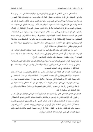 ‫ﺍﻟﻘﺭﺍﺭﺍﺕ ﺍﻟﺠﻤﺎﻋﻴﺔ‬                                                ‫ﻙ ٥٢/١: ﺘﻜﻭﻴﻥ ﺍﻟﻔﺭﻕ ﻭﺍﻟﻌﻤل ﺍﻟﺠﻤﺎﻋﻰ‬

‫ﺇﺫﺍ ﺃﺨﺫﻨﺎ ﻓﻲ ﺍﻻﻋﺘﺒﺎﺭ ﺍﻟﺘﻨﺎﻗﺽ ﺍﻟﺴﺎﺒﻕ ﺒﻴﻥ ﺇﻤﻜﺎﻨﻴﺔ )ﻭﻋﺩﻡ ﺇﻤﻜﺎﻨﻴﺔ( ﺍﻟﺠﻤﺎﻋﺔ ﻋﻠﻰ ﺘﺤﻤـل ﺩﺭﺠـﺔ‬
‫ﻋﺎﻟﻴﺔ ﻤﻥ ﺍﻟﻤﺨﺎﻁﺭﺓ ﻓﻲ ﺍﻟﻘﺭﺍﺭﺍﺕ ﻓﺈﻨﻪ ﻤﻥ ﺍﻟﻤﻤﻜﻥ ﺍﻟﻘﻭل ﺃﻥ ﻫﻨﺎﻙ ﻨﻭﻋﻴﻥ ﻤﻥ ﺍﻻﺘﺠﺎﻫﺎﺕ ﻟﺘﻘﺒل ﺍﻟﺨﻁـﺭ‬
‫ﻓﻲ ﻗﺭﺍﺭﺍﺕ ﺍﻟﺠﻤﺎﻋﺔ، ﺃﻭﻟﻬﻤﺎ ﺍﻟﺭﻏﺒﺔ ﻓﻲ ﺘﻘﺒل ﺩﺭﺠﺔ ﻋﺎﻟﻴﺔ ﻤﻥ ﺍﻟﺨﻁﺭ ﻭﻋﺩﻡ ﺍﻟﺘﺄﻜﺩ، ﻭﺜﺎﻨﻴﻬﻤﺎ ﺍﻟﺭﻏﺒﺔ ﻓﻲ‬
‫ﺍﻟﺘﺤﻔﻅ ﻭﺍﻟﺒﻌﺩ ﻋﻥ ﺘﻘﺒل ﺍﻟﻘﺭﺍﺭﺍﺕ ﺫﺍﺕ ﺍﻟﻤﺨﺎﻁﺭﺓ ﺍﻟﻌﺎﻟﻴﺔ ﻭﻋﺩﻡ ﺍﻟﺘﺄﻜﺩ. ﻭﻴﺒﺩﻭ ﻫﺫﺍ ﺍﻟﺘﺒﺎﻴﻥ ﻓﻲ ﺍﻻﺘﺠﺎﻫـﺎﺕ‬
‫ﻭﺍﻀﺤﺎ ﻓﻲ ﺍﻟﻌﺩﻴﺩ ﻤﻥ ﺍﻟﻘﺭﺍﺭﺍﺕ ﺍﻟﺠﻤﺎﻋﻴﺔ ﻤﺜل ﻗﺭﺍﺭﺍﺕ ﺍﺨﺘﻴﺎﺭ ﻤﺼﺎﺩﺭ ﺍﻟﺘﻭﺭﻴﺩ ﺃﻭ ﺍﻻﺴﺘﺜﻤﺎﺭ ﺃﻭ ﺍﻹﺤﻼل‬
                                                                                     ‫‪‬‬
‫ﻭﺍﻟﺘﺠﺩﻴﺩ. ﻏﻴﺭ ﺃﻥ ﺍﻟﺸﻲﺀ ﺍﻷﺴﺎﺴﻲ ﺍﻟﺫﻱ ﻴﺤﻜﻡ ﺇﻤﻜﺎﻨﻴﺔ ﺘﺤﻭل ﺍﻟﻤﺠﻤﻭﻋﺔ ﻤﻥ ﺍﻟﻤﺨﺎﻁﺭﺓ ﺇﻟـﻰ ﺍﻟـﺘﺤﻔﻅ ﺃﻭ‬
‫ﺍﻟﻌﻜﺱ ﻫﻭ ﺍﻟﺴﻤﺎﺕ ﺍﻟﺸﺨﺼﻴﺔ ﻷﻋﻀﺎﺀ ﺍﻟﺠﻤﺎﻋﺔ ﻭﺘﻔـﻀﻴﻼﺘﻬﻡ ﻗﺒـل ﻤﻨﺎﻗـﺸﺔ ﺍﻟﻘـﺭﺍﺭ. ﺇﻥ ﺍﻷﻋـﻀﺎﺀ‬
‫ﺍﻟﻤﺘﺤﻔﻅﻴﻥ ﻤﻥ ﺍﻟﺠﻤﺎﻋﺔ )ﻗﺒل ﻤﻨﺎﻗﺸﺔ ﺍﻟﻘﺭﺍﺭ( ﺴﻭﻑ ﻴﻅﻬﺭﻭﻥ ﺩﺭﺠﺔ ﻋﺎﻟﻴﺔ ﻤﻥ ﺍﻟـﺘﺤﻔﻅ ﺒﻌـﺩ ﻤﻨﺎﻗـﺸﺔ‬
‫ﺍﻟﻘﺭﺍﺭ. ﻭﺒﻨﻔﺱ ﺍﻟﻤﻨﻁﻕ، ﻓﺈﻥ ﺍﻷﻋﻀﺎﺀ ﺍﻟﻤﻐﺎﻤﺭﻴﻥ )ﻗﺒل ﻤﻨﺎﻗﺸﺔ ﺍﻟﻘﺭﺍﺭ( ﺴﻭﻑ ﻴﻅﻬﺭﻭﻥ ﺩﺭﺠﺔ ﻋﺎﻟﻴﺔ ﻤﻥ‬
                                             ‫ﺍﻟﻤﻐﺎﻤﺭﺓ ﻭﺍﻟﺭﻏﺒﺔ ﻓﻲ ﺘﺤﻤل ﺍﻟﻤﺨﺎﻁﺭ ﺒﻌﺩ ﻤﻨﺎﻗﺸﺔ ﺍﻟﻘﺭﺍﺭ.‬
‫ﻭﻟﻌل ﻤﻥ ﺃﻫﻡ ﺍﻟﻨﺘﺎﺌﺞ ﺍﻟﺘﻲ ﻴﻤﻜﻥ ﺍﻟﺘﻭﺼل ﺍﻟﻴﻬﺎ ﻤﻥ ﺍﻟﻌﺭﺽ ﺍﻟﺴﺎﺒﻕ ﻟﺤﺎﻻﺕ ﺍﻟﺘﺤﻔﻅ ﻭﺍﻟﻤﻐﺎﻤﺭﺓ ﻓﻲ‬
‫ﺍﻟﻘﺭﺍﺭﺍﺕ ﺍﻟﺠﻤﺎﻋﻴﺔ ﻫﻭ ﺃﻥ "ﺍﻟﻨﻘﺎﺵ ﺍﻟﺠﻤﺎﻋﻲ ﻴﺅﺩﻯ ﺇﻟﻰ ﺘﻌﺎﻅﻡ ﺍﻟﻤﻭﺍﻗﻑ ﻭﺍﻟﻤﻌﺘﻘﺩﺍﺕ ﺍﻷﺴﺎﺴﻴﺔ ﻷﻋـﻀﺎﺀ‬
                             ‫ﺍﻟﺠﻤﺎﻋﺔ." ﻭﻴﻌﺯﻯ )5891( ‪ Johns‬ﺫﻟﻙ ﻟﻸﺴﺒﺎﺏ ﺍﻟﺘﺎﻟﻴﺔ )ﺹ: ٦٠٤(:‬
‫• ﻋﻨﺩﻤﺎ ﻴﺘﻤﻴﻴﺯ ﺍﻟﻘﺭﺍﺭ ﺍﻟﻤﺒﺩﺌﻲ ﻟﻠﺠﻤﺎﻋﺔ ﺒﺩﺭﺠﺔ ﻋﺎﻟﻴﺔ ﻤﻥ ﺍﻟﻤﺨﺎﻁﺭﺓ ﻭﻋﺩﻡ ﺍﻟﺘﺄﻜﺩ، ﻓﺈﻥ "ﺘﻤﻴﻴﻊ ﺍﻟﻤﺴﺌﻭﻟﻴﺔ"‬
‫ﻴﻤﻜﻥ ﺃﻥ ﻴﺴﺎﻋﺩ ﺍﻷﻋﻀﺎﺀ ﻋﻠﻰ ﺍﻟﺘﺤﻭل ﻟﻘﺒﻭل ﺩﺭﺠﺔ ﻋﺎﻟﻴﺔ ﺍﻟﺨﻁﺭ. ﻭﺍﻟﺴﺒﺏ ﻓﻲ ﺫﻟﻙ ﺒﺴﻴﻁ، ﻓﺎﻟﻨﺘـﺎﺌﺞ‬
                                              ‫ﺍﻟﺴﻴﺌﺔ ﻟﻠﻘﺭﺍﺭ ﺴﻭﻑ ﺘﺘﻭﺯﻉ ﻋﻠﻰ ﺃﻋﻀﺎﺀ ﺍﻟﻤﺠﻤﻭﻋﺔ.‬
‫• ﻴﻤﻴل ﺃﻋﻀﺎﺀ ﺍﻟﺠﻤﺎﻋﺔ ﻓﻲ ﺍﻟﺒﺩﺍﻴﺔ ﺇﻟﻰ ﺇﻅﻬﺎﺭ ﻗﺩﺭ ﻤﻨﺎﺴﺏ ﻤﻥ ﺍﻟﺘﻤﺎﺜل ﻭﺍﻟﺘﺠﺎﻨﺱ ﻤﻊ ﺒﻘﻴـﺔ ﺃﻋـﻀﺎﺀ‬
‫ﺍﻟﻤﺠﻤﻭﻋﺔ. ﻭﻟﺫﻟﻙ ﻓﻬﻡ ﻴﺤﺎﻭﻟﻭﻥ ﺘﺄﻴﻴﺩ ﺒﻌﻀﻬﻡ ﺍﻟﺒﻌﺽ ﺨﻼل ﺍﻟﻤﻨﺎﻗﺸﺔ، ﻭﺫﻟﻙ ﻤﻥ ﺨﻼل ﺍﻟﻤﻐﺎﻻﺓ ﻓـﻲ‬
‫ﺘﺄﻴﻴﺩ ﻭﺠﻬﺔ ﺍﻟﻨﻅﺭ ﺍﻷﻭﻟﻰ ﻟﻠﺠﻤﺎﻋﺔ ﺍﻟﺘﻲ ﻴﺅﻴﺩﻭﻨﻬﺎ. ﻭﻴﻼﺤﻅ ﻤﻤﺎ ﺴﺒﻕ ﺃﻥ ﺃﻋﻀﺎﺀ ﺍﻟﻤﺠﻤﻭﻋﺔ ﻴﻤﻴﻠـﻭﻥ‬
‫ﺇﻟﻰ ﺘﺩﻋﻴﻡ ﺍﻟﻘﺭﺍﺭﺍﺕ ﺍﻟﺘﻲ ﺘﺘﻔﻕ ﻤﻊ ﺍﻟﻘﻴﻡ ﺍﻟﺒﻴﺌﻴﺔ ﺍﻟﺴﺎﺌﺩﺓ. ﻓﺈﺫﺍ ﻜﺎﻥ ﺍﻟﻘﻴﻤﺔ ﺍﻟﺴﺎﺌﺩﺓ ﻓﻲ ﺠﻤﺎﻋﺔ ﻤﻌﻴﻨﺔ ﻫﻲ‬
‫ﺍﻟﺭﻏﺒﺔ ﻓﻲ ﺍﻟﺘﺤﺩﻱ ﻭﺍﻟﺭﻏﺒﺔ ﻓﻲ ﺍﻟﺘﺠﺩﻴﺩ ﻭﺍﻻﺒﺘﻜﺎﺭ، ﻓﺈﻥ ﺍﻟﻤﺠﻤﻭﻋﺔ ﺴﻭﻑ ﺘﻤﻴل ﺒﺼﻔﺔ ﺃﺴﺎﺴـﻴﺔ ﺇﻟـﻰ‬
                                                               ‫ﺘﻘﺒل ﺍﻟﻤﺨﺎﻁﺭ ﻓﻲ ﻤﻌﻅﻡ ﻗﺭﺍﺭﺍﺘﻬﺎ.‬
‫• ﻴﻨﺘﺞ ﻋﻥ ﺍﻟﻨﻘﺎﺵ ﺍﻟﺠﻤﺎﻋﻲ ﺃﻓﻜﺎﺭ ﻭﺁﺭﺍﺀ ﻟﻡ ﻴﺴﻤﻊ ﻋﻨﻬﺎ ﻭﻟﻡ ﻴﺄﺨﺫﻫﺎ ﺍﻟﻔﺭﺩ ﻓﻲ ﺍﻹﻋﺘﺒﺎﺭ ﻤﻥ ﻗﺒل. ﻏﻴـﺭ‬
‫ﺃﻥ ﻅﻬﻭﺭ ﺘﻠﻙ ﺍﻵﺭﺍﺀ ﻭﺍﻷﻓﻜﺎﺭ ﻗﺩ ﻴﺯﻴﺩ ﻤﻥ ﻨﺯﻋﺔ ﺍﻷﻓﺭﺍﺩ ﻟﻠﺘﻤﺴﻙ ﺒﻤﻴﻠﻬﻡ ﺍﻷﺴﺎﺴﻲ ﻨﺤـﻭ ﺍﻟـﺘﺤﻔﻅ ﺃﻭ‬
‫ﺍﻟﻤﻐﺎﻤﺭﺓ. ﻭﺤﻴﺙ ﺇﻥ ﺍﻟﻤﻨﺎﻗﺸﺎﺕ ﻴﻤﻜﻥ ﺃﻥ ﺘﻭﻓﺭ ﺃﺴﺒﺎﺏ ﺃﻓﻀل ﻭﺃﻗﻭﻯ ﻟﻠﺘﻔـﻀﻴل ﺍﻟﺸﺨـﺼﻰ ﻟﻠﻔـﺭﺩ‬
‫)ﺍﻟﺘﺤﻔﻅ ﺃﻭ ﺍﻟﻤﻐﺎﻤﺭﺓ( ﻓﺈﻥ ﺍﻟﻤﻨﺎﻗﺸﺔ ﻴﻤﻜﻥ ﺃﻥ ﺘﺅﺩﻯ ﻓﻲ ﺍﻟﻨﻬﺎﻴﺔ ﺇﻟﻰ ﺯﻴﺎﺩﺓ ﺍﻟﺘﻔﻀﻴل ﺍﻷﺴﺎﺴﻲ ﻟﻠﻔـﺭﺩ.‬
‫ﻭﺒﺼﻔﺔ ﻋﺎﻤﺔ ﻓﺈﻨﻪ ﻜﻠﻤﺎ ﺯﺍﺩﺕ ﻓﺭﺹ ﺍﻟﻨﻘﺎﺵ ﻭﺘﺒﺎﺩل ﺍﻟﺭﺃﻱ ﺒﻴﻥ ﺃﻋﻀﺎﺀ ﺍﻟﻤﺠﻤﻭﻋﺔ ﻗﻠـﺕ ﺍﺤﺘﻤـﺎﻻﺕ‬
                                       ‫ﺘﺤﻭل ﺍﻟﺠﻤﺎﻋﺔ ﺇﻟﻰ ﻗﺒﻭل ﺍﻟﻘﺭﺍﺭﺍﺕ ﺫﺍﺕ ﺍﻟﻤﺨﺎﻁﺭ ﺍﻟﻤﺭﺘﻔﻌﺔ.‬



    ‫٦٤‬                                                                ‫ﺍﻟﻁﺭﻕ ﺍﻟﻤﺅﺩﻴﺔ ﺇﻟﻰ ﺍﻟﺘﻌﻠﻴﻡ ﺍﻟﻌﺎﻟﻰ‬
 