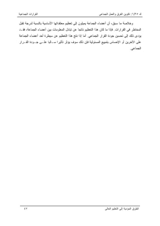 ‫ﺍﻟﻘﺭﺍﺭﺍﺕ ﺍﻟﺠﻤﺎﻋﻴﺔ‬                                           ‫ﻙ ٥٢/١: ﺘﻜﻭﻴﻥ ﺍﻟﻔﺭﻕ ﻭﺍﻟﻌﻤل ﺍﻟﺠﻤﺎﻋﻰ‬

‫ﻭﺨﻼﺼﺔ ﻤﺎ ﺴﺒﻕ، ﺃﻥ ﺃﻋﻀﺎﺀ ﺍﻟﺠﻤﺎﻋﺔ ﻴﻤﻴﻠﻭﻥ ﺇﻟﻰ ﺘﻌﻅﻴﻡ ﻤﻌﺘﻘﺩﺍﺘﻬﺎ ﺍﻷﺴﺎﺴﻴﺔ ﺒﺎﻟﻨﺴﺒﺔ ﻟﺩﺭﺠﺔ ﺘﻘﺒل‬
‫ﺍﻟﻤﺨﺎﻁﺭ ﻓﻲ ﺍﻟﻘﺭﺍﺭﺍﺕ. ﻓﺈﺫﺍ ﻤﺎ ﻜﺎﻥ ﻫﺫﺍ ﺍﻟﺘﻌﻅﻴﻡ ﻨﺎﺘﺠﺎ ﻋﻥ ﺘﺒﺎﺩل ﺍﻟﻤﻌﻠﻭﻤﺎﺕ ﺒﻴﻥ ﺃﻋﻀﺎﺀ ﺍﻟﺠﻤﺎﻋﺔ، ﻓﻘـﺩ‬
                                           ‫ﹶ‬
‫ﻴﺅﺩﻯ ﺫﻟﻙ ﺇﻟﻰ ﺘﺤﺴﻴﻥ ﺠﻭﺩﺓ ﺍﻟﻘﺭﺍﺭ ﺍﻟﺠﻤﺎﻋﻲ. ﺃﻤﺎ ﺇﺫﺍ ﻨﺘﺞ ﻫﺫﺍ ﺍﻟﺘﻌﻅﻴﻡ ﻋﻥ ﺴﻴﻁﺭﺓ ﺃﺤﺩ ﺃﻋﻀﺎﺀ ﺍﻟﺠﻤﺎﻋﺔ‬
‫ﻋﻠﻰ ﺍﻵﺨﺭﻴﻥ ﺃﻭ ﺍﻹﺤﺴﺎﺱ ﺒﺘﻤﻴﻴﻊ ﺍﻟﻤﺴﺌﻭﻟﻴﺔ ﻓﺈﻥ ﺫﻟﻙ ﺴﻭﻑ ﻴﺅﺜﺭ ﺘﺄﺜﻴﺭﺍ ﺴـﺎﻟﺒﺎ ﻋﻠـﻰ ﺠـﻭﺩﺓ ﺍﻟﻘـﺭﺍﺭ‬
                    ‫‪‬‬      ‫‪‬‬
                                                                                        ‫ﺍﻟﺠﻤﺎﻋﻲ.‬




    ‫٧٤‬                                                           ‫ﺍﻟﻁﺭﻕ ﺍﻟﻤﺅﺩﻴﺔ ﺇﻟﻰ ﺍﻟﺘﻌﻠﻴﻡ ﺍﻟﻌﺎﻟﻰ‬
 