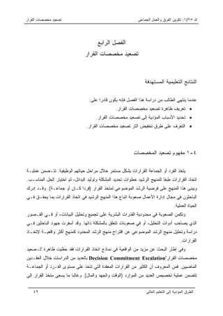 ‫ﺘﺼﻌﻴﺩ ﻤﺨﺼﺼﺎﺕ ﺍﻟﻘﺭﺍﺭ‬                                          ‫ﻙ ٥٢/١: ﺘﻜﻭﻴﻥ ﺍﻟﻔﺭﻕ ﻭﺍﻟﻌﻤل ﺍﻟﺠﻤﺎﻋﻰ‬




                                       ‫ﺍﻟﻔﺼل ﺍﻟﺭﺍﺒﻊ‬
                                ‫ﺘﺼﻌﻴﺩ ﻤﺨﺼﺼﺎﺕ ﺍﻟﻘﺭﺍﺭ‬



                                                                 ‫ﺍﻟﻨﺘﺎﺌﺞ ﺍﻟﺘﻌﻠﻴﻤﻴﺔ ﺍﻟﻤﺴﺘﻬﺩﻓﺔ‬

                                  ‫ﻋﻨﺩﻤﺎ ﻴﻨﺘﻬﻲ ﺍﻟﻁﺎﻟﺏ ﻤﻥ ﺩﺭﺍﺴﺔ ﻫﺫﺍ ﺍﻟﻔﺼل ﻓﺈﻨﻪ ﻴﻜﻭﻥ ﻗﺎﺩﺭﺍ ﻋﻠﻰ:‬
                                        ‫‪‬‬
                                                 ‫• ﺘﻌﺭﻴﻑ ﻅﺎﻫﺭﺓ ﺘﺼﻌﻴﺩ ﻤﺨﺼﺼﺎﺕ ﺍﻟﻘﺭﺍﺭ.‬
                                      ‫• ﺘﺤﺩﻴﺩ ﺍﻷﺴﺒﺎﺏ ﺍﻟﻤﺅﺩﻴﺔ ﺇﻟﻰ ﺘﺼﻌﻴﺩ ﻤﺨﺼﺼﺎﺕ ﺍﻟﻘﺭﺍﺭ.‬
                                ‫• ﺍﻟﺘﻌﺭﻑ ﻋﻠﻰ ﻁﺭﻕ ﺘﺨﻔﻴﺽ ﺁﺜﺎﺭ ﺘﺼﻌﻴﺩ ﻤﺨﺼﺼﺎﺕ ﺍﻟﻘﺭﺍﺭ.‬




                                                           ‫٤-١ ﻤﻔﻬﻭﻡ ﺘﺼﻌﻴﺩ ﺍﻟﻤﺨﺼﺼﺎﺕ‬

‫ﻴﺘﺨﺫ ﺍﻟﻔﺭﺩ ﺃﻭ ﺍﻟﺠﻤﺎﻋﺔ ﺍﻟﻘﺭﺍﺭﺍﺕ ﺒﺸﻜل ﻤﺴﺘﻤﺭ ﺨﻼل ﻤﺭﺍﺤل ﺤﻴﺎﺘﻬﻡ ﺍﻟﻭﻅﻴﻔﻴﺔ. ﺘﺘـﻀﻤﻥ ﻋﻤﻠﻴـﺔ‬
‫ﺍﺘﺨﺎﺫ ﺍﻟﻘﺭﺍﺭﺍﺕ ﻁﺒﻘﺎ ﻟﻠﻤﻨﻬﺞ ﺍﻟﺭﺸﻴﺩ ﺨﻁﻭﺍﺕ ﺘﺤﺩﻴﺩ ﺍﻟﻤﺸﻜﻠﺔ ﻭﺘﻭﻟﻴﺩ ﺍﻟﺒﺩﺍﺌل، ﺜﻡ ﺍﺨﺘﻴﺎﺭ ﺍﻟﺤل ﺍﻟﻤﻨﺎﺴـﺏ.‬
                                                                            ‫ﹰ‬
‫ﻭﻴﺒﻨﻰ ﻫﺫﺍ ﺍﻟﻤﻨﻬﺞ ﻋﻠﻰ ﻓﺭﻀﻴﺔ ﺍﻟﺭﺸﺩ ﺍﻟﻤﻭﻀﻭﻋﻲ ﻟﻤﺘﺨﺫ ﺍﻟﻘﺭﺍﺭ )ﻓﺭﺩﺍ ﻜـﺎﻥ ﺃﻭ ﺠﻤﺎﻋـﺔ(. ﻭﻗـﺩ ﺇﺩﺭﻙ‬
                            ‫‪‬‬
‫ﺍﻟﺒﺎﺤﺜﻭﻥ ﻓﻲ ﻤﺠﺎل ﺇﺩﺍﺭﺓ ﺍﻷﻋﻤﺎل ﺼﻌﻭﺒﺔ ﺍﺘﺒﺎﻉ ﻫﺫﺍ ﺍﻟﻤﻨﻬﺞ ﺍﻟﺭﺸﻴﺩ ﻓﻲ ﺍﺘﺨﺎﺫ ﺍﻟﻘﺭﺍﺭﺍﺕ ﺒﻤﺎ ﻴﺤﻘـﻕ ﻓـﻲ‬
                                                                                    ‫ﺍﻟﺤﻴﺎﺓ ﺍﻟﻌﻤﻠﻴﺔ.‬
‫ﻭﺘﻜﻤﻥ ﺍﻟﺼﻌﻭﺒﺔ ﻓﻲ ﻤﺤﺩﻭﺩﻴﺔ ﺍﻟﻘﺩﺭﺍﺕ ﺍﻟﺒﺸﺭﻴﺔ ﻋﻠﻰ ﺘﺠﻤﻴﻊ ﻭﺘﺤﻠﻴل ﺍﻟﺒﻴﺎﻨﺎﺕ، ﺃﻭ ﻓـﻲ ﺍﻟﻘـﺼﻭﺭ‬
‫ﺍﻟﺫﻱ ﻴﺼﺎﺤﺏ ﺃﺩﻭﺍﺕ ﺍﻟﺘﺤﻠﻴل، ﺃﻭ ﻓﻲ ﺼﻌﻭﺒﺎﺕ ﺘﺘﻌﻠﻕ ﺒﺎﻟﻤﺸﻜﻠﺔ ﺫﺍﺘﻬﺎ. ﻭﻗﺩ ﺃﺴﻔﺭﺕ ﺠﻬﻭﺩ ﺍﻟﺒﺎﺤﺜﻴﻥ ﻓـﻲ‬
‫ﺩﺭﺍﺴﺔ ﻭﺘﺤﻠﻴل ﻤﻨﻬﺞ ﺍﻟﺭﺸﺩ ﺍﻟﻤﻭﻀﻭﻋﻲ ﻋﻥ ﺍﻗﺘﺭﺍﺡ ﻤﻨﻬﺞ ﺍﻟﺭﺸﺩ ﺍﻟﻤﺤﺩﻭﺩ ﻜﻤﻨﻬﺞ ﺃﻜﺜﺭ ﻭﺍﻗﻌﻴـﺔ ﻹﺘﺨـﺎﺫ‬
                                                                                         ‫ﺍﻟﻘﺭﺍﺭﺍﺕ.‬
‫ﻭﻓﻲ ﺇﻁﺎﺭ ﺍﻟﺒﺤﺙ ﻋﻥ ﻤﺯﻴﺩ ﻤﻥ ﺍﻟﻭﺍﻗﻌﻴﺔ ﻓﻲ ﻨﻤﺎﺫﺝ ﺍﺘﺨﺎﺫ ﺍﻟﻘﺭﺍﺭﺍﺕ ﻓﻘﺩ ﺤﻅﻴﺕ ﻅﺎﻫﺭﺓ "ﺘـﺼﻌﻴﺩ‬
‫ﻤﺨﺼﺼﺎﺕ ﺍﻟﻘﺭﺍﺭ"‪ Decision Commitment Escalation‬ﺒﺎﻟﻌﺩﻴﺩ ﻤﻥ ﺍﻟﺩﺭﺍﺴﺎﺕ ﺨﻼل ﺍﻟﻌﻘـﺩﻴﻥ‬
‫ﺍﻟﻤﺎﻀﻴﻴﻥ. ﻓﻤﻥ ﺍﻟﻤﻌﺭﻭﻑ ﺃﻥ ﺍﻟﻜﺜﻴﺭ ﻤﻥ ﺍﻟﻘﺭﺍﺭﺍﺕ ﺍﻟﻤﻌﻘﺩﺓ ﺍﻟﺘﻲ ﺘﺘﺨﺫ ﻋﻠﻰ ﻤﺴﺘﻭﻯ ﺍﻟﻔـﺭﺩ ﺃﻭ ﺍﻟﺠﻤﺎﻋـﺔ‬
‫ﺘﺘﻀﻤﻥ ﻋﻤﻠﻴﺔ ﺘﺨﺼﻴﺹ ﺍﻟﻌﺩﻴﺩ ﻤﻥ ﺍﻟﻤﻭﺍﺭﺩ )ﺍﻟﻭﻗﺕ ﻭﺍﻟﺠﻬﺩ ﻭﺍﻟﻤﺎل(. ﻭﻏﺎﻟﺒﺎ ﻤﺎ ﻴﺴﻌﻰ ﻤﺘﺨﺫ ﺍﻟﻘﺭﺍﺭ ﺇﻟﻰ‬
                         ‫‪‬‬


   ‫٩٤‬                                                             ‫ﺍﻟﻁﺭﻕ ﺍﻟﻤﺅﺩﻴﺔ ﺇﻟﻰ ﺍﻟﺘﻌﻠﻴﻡ ﺍﻟﻌﺎﻟﻰ‬
 