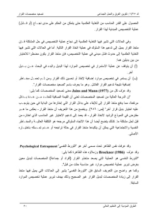 ‫ﺘﺼﻌﻴﺩ ﻤﺨﺼﺼﺎﺕ ﺍﻟﻘﺭﺍﺭ‬                                            ‫ﻙ ٥٢/١: ﺘﻜﻭﻴﻥ ﺍﻟﻔﺭﻕ ﻭﺍﻟﻌﻤل ﺍﻟﺠﻤﺎﻋﻰ‬

‫ﺍﻟﺤﺼﻭل ﻋﻠﻰ ﺍﻟﻘﺩﺭ ﺍﻟﻤﻨﺎﺴﺏ ﻤﻥ ﺍﻟﺘﻐﺫﻴﺔ ﺍﻟﻌﻜﺴﻴﺔ ﺤﺘﻰ ﻴﺘﻤﻜﻥ ﻤﻥ ﺍﻟﺤﻜﻡ ﻋﻠﻰ ﻤﺩﻯ ﻨﺠـﺎﺡ )ﺃﻭ ﻓـﺸل(‬
                                                             ‫ﻋﻤﻠﻴﺔ ﺍﻟﺘﺨﺼﻴﺹ ﺍﻟﻤﺒﺩﺌﻴﺔ ﻟﻬﺫﺍ ﺍﻟﻘﺭﺍﺭ.‬


‫ﻭﻓﻲ ﺍﻟﺤﺎﻻﺕ ﺍﻟﺘﻲ ﺘﺸﻴﺭ ﻓﻴﻬﺎ ﺍﻟﺘﻐﺫﻴﺔ ﺍﻟﻌﻜﺴﻴﺔ ﺇﻟﻰ ﻨﺠﺎﺡ ﻋﻤﻠﻴﺔ ﺍﻟﺘﺨﺼﻴﺹ ﻓﻲ ﺤل ﺍﻟﻤﺸﻜﻠﺔ ﻓـﺈﻥ‬
‫ﻤﺘﺨﺫ ﺍﻟﻘﺭﺍﺭ ﻴﻤﻴل ﺇﻟﻰ ﺘﺩﻋﻴﻡ ﻫﺫﺍ ﺍﻟﺴﻠﻭﻙ ﻓﻲ ﻋﻤﻠﻴﺔ ﺍﺘﺨﺎﺫ ﺍﻟﻘﺭﺍﺭ ﺍﻟﺘﺎﻟﻴﺔ. ﺃﻤﺎ ﻓﻲ ﺍﻟﺤﺎﻻﺕ ﺍﻟﺘﻲ ﺘﺸﻴﺭ ﻓﻴﻬﺎ‬
‫ﺍﻟﺘﻐﺫﻴﺔ ﺍﻟﻌﻜﺴﻴﺔ ﺇﻟﻰ ﺤﺩﻭﺙ ﻓﺸل ﻤﺒﺩﺌﻲ ﻓﻲ ﻋﻤﻠﻴﺔ ﺍﻟﺘﺨﺼﻴﺹ، ﻓﺈﻥ ﻤﺘﺨﺫ ﺍﻟﻘﺭﺍﺭ ﻴﻜﻭﻥ ﻤﻀﻁﺭﺍ ﻟﻼﺨﺘﻴﺎﺭ‬
         ‫‪‬‬
                                                                                ‫ﻤﻥ ﺒﻴﻥ ﺒﺩﻴﻠﻴﻥ ﻫﻤﺎ:‬
‫)ﺃ( ﺃﻥ ﻴﺘﻭﻗﻑ ﻋﻥ ﻋﻤﻠﻴﺔ ﺍﻻﺴﺘﻤﺭﺍﺭ ﻓﻲ ﺘﺨﺼﻴﺹ ﺍﻟﻤﻭﺍﺭﺩ ﻟﻬﺫﺍ ﺍﻟﺒﺩﻴل ﻭﺍﻟﺒﺩﺀ ﻓﻲ ﺍﻟﺒﺤﺙ ﻋـﻥ ﺒـﺩﻴل‬
                                                                                           ‫ﺁﺨﺭ.‬
‫)ﺏ( ﺃﻥ ﻴﺴﺘﻤﺭ ﻓﻲ ﺘﺨﺼﻴﺹ ﻤﻭﺍﺭﺩ ﺇﻀﺎﻓﻴﺔ ﻹﻨﻘﺎﺫ ﺃﻭ ﺘﺤﺴﻴﻥ ﺫﻟﻙ ﺍﻟﻘﺭﺍﺭ ﻭﻤﻥ ﺜـﻡ ﺘﺤﻤـل ﻤﺨـﺎﻁﺭ‬
           ‫ﺇﻀﺎﻓﻴﺔ ﻨﺘﻴﺠﺔ ﺘﺩﻋﻴﻡ ﺍﻟﻘﺭﺍﺭ ﺍﻟﻔﺎﺸل. ﻭﻫﻭ ﻤﺎ ﻴﻌﺭﻑ ﺒﺎﺴﻡ "ﺘﺼﻌﻴﺩ ﻤﺨﺼﺼﺎﺕ ﺍﻟﻘﺭﺍﺭ".‬
        ‫ﻭﻗﺩ ﻋ ّﻑ ﻜل ﻤﻥ )7791( ‪ Jains and Mann‬ﻤﻌﻨﻰ ﺘﺼﻌﻴﺩ ﺍﻟﻤﺨﺼﺼﺎﺕ ﻜﻤﺎ ﻴﻠﻰ:‬
                                                                  ‫ﺭ‬
‫"ﺇﻥ ﺍﻟﺩﺭﺠﺔ ﺍﻟﻌﺎﻟﻴﺔ ﻤﻥ ﺘﺼﻌﻴﺩ ﺍﻟﻤﺨﺼﺼﺎﺕ ﺘﻌﻨﻲ ﺃﻥ ﺍﻟﻘﻴﻤﺔ ﺍﻟﺼﺎﻓﻴﺔ ﻟﻠﻌﺎﺌـﺩ ﻤـﻥ ﻋـﺩﺓ ﺒـﺩﺍﺌل‬
‫ﻤﺭﺘﻔﻌﺔ، ﻤﻤﺎ ﻴﺩﻓﻊ ﻤﺘﺨﺫ ﺍﻟﻘﺭﺍﺭ ﺇﻟﻰ ﻟﻺﺒﻘﺎﺀ ﻋﻠﻲ ﺒﺩﺍﺌل ﺍﻟﻘﺭﺍﺭ ﺍﻟﺘﻲ ﺇﺨﺘﺎﺭﻫﺎ ﻤﻥ ﺍﻟﺒﺩﺍﻴﺔ ﻓﻲ ﺤﻴﻥ ﻴﺘﻭﺠـﺏ‬
‫ﻋﻠﻴﻪ ﺍﺨﺘﻴﺎﺭ ﺒﺩﻴل ﻗﺭﺍﺭ ﺁﺨﺭ" )ﺹ: ٦٨٢(. ﻭﻴﺘﻀﺢ ﻤﻥ ﻫﺫﺍ ﺍﻟﺘﻌﺭﻴﻑ ﺃﻥ ﻤﺘﺨﺫ ﺍﻟﻘﺭﺍﺭ- ﺒﻌﻜﺱ ﻤﺎ ﻫـﻭ‬
‫ﻤﻔﺘﺭﺽ ﻓﻲ ﺍﻟﻨﻤﻭﺫﺝ ﺍﻟﺭﺸﻴﺩ ﻻﺘﺨﺎﺫ ﺍﻟﻘﺭﺍﺭ- ﻗﺩ ﻴﻌﻤﺩ ﺇﻟﻰ ﺘﺩﻋﻴﻡ ﺍﻻﺨﺘﻴﺎﺭ ﻏﻴﺭ ﺍﻟﻤﻨﺎﺴﺏ ﺍﻟﺫﻱ ﺍﺨﺘﺎﺭﻩ ﻤﻥ‬
‫ﻗﺒل ﻟﺤل ﻤﺸﻜﻠﺔ ﻤﺎ. ﻜﺫﻟﻙ ﻴﺘﻀﺢ ﺃﻴﻀﺎ ﺃﻥ ﻫﺫﺍ ﺍﻻﺘﺠﺎﻩ ﺍﻟﺴﻠﻭﻜﻲ ﻤﺭﺠﻌﻪ ﻫﻭ ﺍﻟﺘﻜﻠﻔﺔ ﺍﻟﻌﺎﻟﻴـﺔ ﻭﺍﻟﻤﺨـﺎﻁﺭ‬
                                                           ‫‪‬‬
‫ﺍﻟﻨﻔﺴﻴﺔ ﻭﺍﻻﺠﺘﻤﺎﻋﻴﺔ ﺍﻟﺘﻲ ﻴﻤﻜﻥ ﺃﻥ ﻴﺘﻜﺒﺩﻫﺎ ﻤﺘﺨﺫ ﺍﻟﻘﺭﺍﺭ ﻓﻲ ﺤﺎﻟﺔ ﺘﺭﺍﺠﻌﻪ ﺃﻭ ﻋـﺩﻡ ﺘﻤـﺴﻜﻪ ﺒﺎﺨﺘﻴـﺎﺭﻩ‬
                                                                                            ‫ﺍﻷﺼﻠﻲ.‬


‫ﻭﻗﺩ ﻋﺭﻓﺕ ﻨﻔﺱ ﺍﻟﻅﺎﻫﺭ ﺘﺤﺕ ﻤﺴﻤﻰ ﺁﺨﺭ ﻫﻭ "ﺍﻟﺘﻭﺭﻁ ﺍﻟﻨﻔﺴﻲ" ‪.Psychological Entrapment‬‬
                                  ‫ﻭﻗﺩ ﻋ ّﻑ )6891( ‪ Brockner‬ﻭﺯﻤﻼﺅﻩ ﻫﺫﻩ ﺍﻟﻅﺎﻫﺭﺓ ﻜﻤﺎ ﻴﻠﻰ:‬
                                                                               ‫ﺭ‬
‫"ﺍﻟﺘﻭﺭﻁ ﺍﻟﻨﻔﺴﻲ ﻫﻭ ﺍﻟﻌﻤﻠﻴﺔ ﺍﻟﺘﻲ ﻴﺼﻌﺩ ﻤﺘﺨﺫﻭ ﺍﻟﻘﺭﺍﺭ )ﺃﻓﺭﺍﺩ ﺃﻭ ﺠﻤﺎﻋﺔ( ﺍﻟﻤﺨﺼﺼﺎﺕ ﻟﺒﺩﻴل ﻤﻌﻴﻥ‬
                                  ‫ﺒﻐﺭﺽ ﺘﺒﺭﻴﺭ ﻋﻤﻠﻴﺔ ﺘﺨﺼﻴﺹ ﻤﻭﺍﺭﺩ ﻏﻴﺭ ﻤﻨﺎﺴﺒﺔ ﺤﺜﺕ ﻤﻥ ﻗﺒل".‬
‫ﻭﻜﻤﺎ ﻫﻭ ﻭﺍﻀﺢ ﻤﻥ ﺍﻟﺘﻌﺭﻴﻑ ﺍﻟﺴﺎﺒﻕ ﻓﺈﻥ "ﺍﻟﺘﻭﺭﻁ ﺍﻟﻨﻔﺴﻰ" ﻴﺸﻴﺭ ﺇﻟﻰ ﺍﻟﺤﺎﻻﺕ ﺍﻟﺘﻲ ﻴﻤﻴل ﻓﻴﻬﺎ ﻤﺘﺨﺫ‬
‫ﺍﻟﻘﺭﺍﺭ ﺇﻟﻰ ﺯﻴﺎﺩﺓ ﺍﻟﻤﺨﺼﺼﺎﺕ ﻟﺒﺩﻴل ﺍﻟﻘﺭﺍﺭ ﻏﻴﺭ ﺍﻟﺼﺤﻴﺢ ﻭﺫﻟﻙ ﺒﻬﺩﻑ ﺘﺒﺭﻴﺭ ﻋﻤﻠﻴﺔ ﺘﺨﺼﻴﺹ ﺍﻟﻤﻭﺍﺭﺩ‬
                                                                                             ‫ﺍﻟﺴﺎﺒﻘﺔ.‬




   ‫٠٥‬                                                               ‫ﺍﻟﻁﺭﻕ ﺍﻟﻤﺅﺩﻴﺔ ﺇﻟﻰ ﺍﻟﺘﻌﻠﻴﻡ ﺍﻟﻌﺎﻟﻰ‬
 