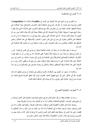 ‫ﺇﺩﺍﺭﺓ ﺍﻟﺼﺭﺍﻉ‬                                                   ‫ﻙ ٥٢/١: ﺘﻜﻭﻴﻥ ﺍﻟﻔﺭﻕ ﻭﺍﻟﻌﻤل ﺍﻟﺠﻤﺎﻋﻰ‬


                                                                     ‫٥-٢ ﺍﻟﺼﺭﺍﻉ ﻭﺍﻟﻤﻨﺎﻓﺴﺔ‬

‫ﻤﻥ ﺍﻟﻀﺭﻭﺭﻱ ﺃﻥ ﻨﻔﺭﻕ ﻓﻲ ﻫﺫﺍ ﺍﻟﻤﺠﺎل ﺒﻴﻥ ﺍﻟﺼﺭﺍﻉ ‪ Conflict‬ﻭﺍﻟﻤﻨﺎﻓـﺴﺔ ‪.Competition‬‬
‫ﻓﺎﻟﺼﺭﺍﻉ ﻴﻭﺠﻪ ﻨﺤﻭ ﻁﺭﻑ ﺃﻭ ﺃﻁﺭﺍﻑ ﺁﺨﺭﻱ ﻓﻲ ﺍﻟﻤﻨﻅﻤﺔ ﻨﻅﺭﺍ ﻟﺘﻌﺎﺭﺽ ﺍﻟﻤﺼﺎﻟﺢ، ﺒﻴﻨﻤﺎ ﺍﻟﻤﻨﺎﻓﺴﺔ ﻫﻲ‬
                                   ‫‪‬‬
‫ﻤﺤﺎﻭﻟﺔ ﻟﺘﺤﻘﻴﻕ ﺃﻫﺩﺍﻑ ﻤﻌﻴﻨﺔ ﺩﻭﻥ ﺃﻥ ﻴﺘﻌﺎﺭﺽ ﺫﻟﻙ ﻤﻊ ﻤﺼﺎﻟﺢ ﺍﻵﺨﺭﻴﻥ. ﻓﻔﻲ ﺍﻟﺤﺎﻻﺕ ﺍﻟﺘﻲ ﻴﺒﺫل ﻓﻴﻬـﺎ‬
‫ﺭﺠﺎل ﺍﻟﺒﻴﻊ ﺠﻬﻭﺩﺍ ﺘﺴﻭﻴﻘﻴﺔ ﻋﺎﻟﻴﺔ ﻟﺯﻴﺎﺩﺓ ﺍﻟﻤﺒﻴﻌﺎﺕ ﻜل ﻓﻲ ﻤﻨﻁﻘﺔ ﻤﻌﻴﻨﺔ ﻓﺈﻥ ﺫﻟﻙ ﻴﻤﺜل ﺘﻨﺎﻓﺴﺎ ﺒﻴﻥ ﺭﺠـﺎل‬
           ‫‪‬‬                                                                   ‫‪‬‬
‫ﺍﻟﺒﻴﻊ، ﻭﻻ ﻤﺠﺎل ﻟﻠﺼﺭﺍﻉ ﻫﻨﺎ. ﺃﻤﺎ ﻓﻲ ﺍﻟﺤﺎﻻﺕ ﺍﻟﺘﻲ ﻴﺴﻌﻰ ﺭﺠل ﺒﻴﻊ ﺇﻟﻰ ﺯﻴـﺎﺩﺓ ﻤﺒﻴﻌﺎﺘـﻪ ﻓـﻲ ﻨﻔـﺱ‬
‫ﺍﻟﻤﻨﻁﻘﺔ، ﻓﺈﻥ ﺍﻟﺘﻨﺎﻓﺱ ﻴﺘﺤﻭل ﺇﻟﻰ ﺼﺭﺍﻉ ﻋﻠﻰ ﻨﻔﺱ ﺍﻟﻤﻭﺭﺩ ﺍﻟﻤﺤﺩﻭﺩ )ﺍﻟﻤﺴﺘﻬﻠﻙ ﻓﻲ ﻫﺫﻩ ﺍﻟﺤﺎﻟﺔ(. ﻭﺒﻨﻔﺱ‬
‫ﺍﻟﻤﻨﻁﻕ ﻓﺈﻥ ﺍﻟﻁﻼﺏ ﻴﺘﻨﺎﻓﺴﻭﻥ ﻤﻥ ﺃﺠل ﺍﻟﺤﺼﻭل ﻋﻠﻰ ﺩﺭﺠﺎﺕ ﻤﺭﺘﻔﻌﺔ ﺩﻭﻥ ﺃﻥ ﺘﺘﺤﻭل ﺘﻠﻙ ﺍﻟﻤﻨﺎﻓﺴﺔ ﺇﻟﻰ‬
                                                                                            ‫ﺼﺭﺍﻉ.‬
‫ﻭﺒﺭﻏﻡ ﻤﺎ ﺴﺒﻕ، ﻓﺈﻨﻨﺎ ﻨﻭﺩ ﺃﻥ ﻨﺅﻜﺩ ﺃﻥ ﺍﺤﺘﺩﺍﻡ ﺍﻟﻤﻨﺎﻓﺴﺔ ﻴﻤﻜﻥ ﺃﻥ ﻴﺅﺩﻱ ﺇﻟﻰ ﺍﻟﺼﺭﺍﻉ ﺃﺤﻴﺎﻨﺎ. ﻏﻴـﺭ‬
       ‫ﹰ‬
‫ﺃﻥ ﺍﻟﺼﺭﺍﻉ ﻴﻤﻜﻥ ﺃﻥ ﻴﻨﺸﺄ ﺩﻭﻥ ﺃﻥ ﻴﺴﺒﻘﻪ ﺤﺎﻟﺔ ﻤﻨﺎﻓﺴﺔ. ﻓﻔﻲ ﺍﻟﺤﺎﻻﺕ ﺍﻟﺘـﻲ ﻴﻤﻜـﻥ ﺃﻥ ﺘـﺴﺘﻔﻴﺩ ﻓﻴﻬـﺎ‬
‫ﺍﻷﻁﺭﺍﻑ ﺍﻟﻤﺘﻨﺎﻓﺴﺔ )ﺍﻟﻤﺼﺎﻟﺢ ﺍﻟﻤﺸﺘﺭﻜﺔ(، ﻓﺈﻥ ﺍﻟﻤﻨﺎﻓﺴﺔ ﻟﻥ ﺘﺅﺩﻯ ﺇﻟﻰ ﺤﺩﻭﺙ ﺤﺎﻻﺕ ﻤﻥ ﺍﻟﺼﺭﺍﻉ. ﻭﻤﻥ‬
‫ﺍﻷﻤﺜﻠﺔ ﻋﻠﻰ ﺫﻟﻙ ﺍﻟﺤﺎﻻﺕ ﺍﻟﺘﻲ ﻻ ﻴﺅﺩﻯ ﻓﻴﻬﺎ ﺘﺭﻗﻴﺔ ﻤﻭﻅﻑ ﻤﻌﻴﻥ ﻤﻥ ﻤﻨﻊ ﺍﻟﻤـﻭﻅﻔﻴﻥ ﺍﻵﺨـﺭﻴﻥ ﻤـﻥ‬
‫ﺍﻟﺘﺭﻗﻴﺔ. ﻓﻔﻲ ﻫﺫﻩ ﺍﻟﺤﺎﻟﺔ ﺘﺭﻗﻴﺔ ﺍﻟﻤﻭﻅﻔﻴﻥ ﻤﻤﻜﻨﺔ ﻭﺒﺎﻟﺘﺎﻟﻲ ﻟﻥ ﻴﺤﺩﺙ ﺘﻌﺎﺭﺽ ﻓﻲ ﺍﻟﻤﺼﺎﻟﺢ ﻭﻟـﻥ ﻴﺤـﺩﺙ‬
                                                                                            ‫ﺼﺭﺍﻉ.‬
‫ﻭﺨﻼﺼﺔ ﻤﺎ ﺴﺒﻕ، ﺃﻥ ﺍﻟﻔﺭﻕ ﺒﻴﻥ ﺍﻟﻤﻨﺎﻓﺴﺔ ﻭﺍﻟﺼﺭﺍﻉ ﻴﻜﻤﻥ ﻓﻲ ﺍﺤﺘﻤﺎل ﺃﻥ ﻴﺅﺩﻱ ﺘﺤﻘﻴﻕ ﺃﻫـﺩﺍﻑ‬
‫ﺍﻟﻁﺭﻑ )ﺃ( ﺇﻟﻰ ﺍﻟﺘﺄﺜﻴﺭ ﻋﻠﻰ )ﺃﻭ ﻤﻨﻊ ﺘﺤﻘﻴﻕ( ﺃﻫﺩﺍﻑ ﺍﻟﻁﺭﻑ )ﺏ(. ﻓﺈﺫﺍ ﺘﺤﻘﻕ ﺍﻟﺸﺭﻁ ﺍﻟﺴﺎﺒﻕ ﻓﺎﺤﺘﻤـﺎل‬
                        ‫ﺤﺩﻭﺙ ﺼﺭﺍﻉ ﻫﻭ ﺍﺤﺘﻤﺎل ﻜﺒﻴﺭ ﻭﻗﻭﻱ، ﻭﺇﺫﺍ ﻟﻡ ﻴﺤﺩﺙ ﻓﺈﻥ ﺍﻟﻤﻨﺎﻓﺴﺔ ﺘﻅل ﻗﺎﺌﻤﺔ.‬




                                                             ‫٥-٣ ﺍﻟﺠﻭﺍﻨﺏ ﺍﻹﻴﺠﺎﺒﻴﺔ ﻟﻠﺼﺭﺍﻉ‬

‫ﺒﺭﻏﻡ ﺃﻥ ﻤﻌﻅﻤﻨﺎ ﻴﻌﺘﻘﺩ ﺃﻥ ﻜل ﻨﺘﺎﺌﺞ ﺍﻟﺼﺭﺍﻉ ﻫﻲ ﻨﺘﺎﺌﺞ ﺴﻠﺒﻴﺔ ﻴﺠﺏ ﺘﻔﺎﺩﻴﻬﺎ، ﻓﺈﻥ ﺍﻟﺼﺭﺍﻉ ﻴﻤﻜـﻥ‬
         ‫ﺃﻥ ﻴﻨﺘﺞ ﺒﻌﺽ ﺍﻟﺠﻭﺍﻨﺏ ﺍﻹﻴﺠﺎﺒﻴﺔ ﻟﻠﻤﻨﻅﻤﺔ ﻭﻟﻸﻓﺭﺍﺩ ﺇﺫﺍ ﻤﺎ ﺘﻡ ﺍﻟﺘﻌﺎﻤل ﻤﻌﻪ ﻭﺇﺩﺍﺭﺘﻪ ﺒﻁﺭﻴﻘﺔ ﺠﻴﺩﺓ.‬
‫ﻭﺒﺼﻔﺔ ﻋﺎﻤﺔ ﻓﺈﻥ ﺍﻟﻨﻅﺭﺓ ﺍﻟﺘﻘﻠﻴﺩﻴﺔ ﻟﻠﺼﺭﺍﻉ ﻅﻠﺕ ﺴﺎﺌﺩﺓ ﻟﻔﺘﺭﺓ ﻁﻭﻴﻠﺔ. ﻭﻁﺒﻘﺎ ﻟﻬﺫﻩ ﺍﻟﻨﻅـﺭﺓ ﻓـﺈﻥ‬
                  ‫ﹰ‬
‫ﺍﻟﺼﺭﺍﻉ ﻴﻌﺘﺒﺭ ﻤﺅﺸﺭﺍ ﻟﻭﺠﻭﺩ ﺨﻁﺄ ﻤﺎ ﻓﻲ ﺍﻟﻤﻨﻅﻤﺔ ﻭﺃﻨﻪ ﻻﺒﺩ ﻤﻥ ﺍﺘﺨﺎﺫ ﺒﻌـﺽ ﺍﻹﺠـﺭﺍﺀﺍﺕ ﺍﻟﺘﻨﻅﻴﻤﻴـﺔ‬
                                                                     ‫‪‬‬
‫ﻟﻠﻘﻀﺎﺀ ﻋﻠﻲ ﻫﺫﺍ ﺍﻟﺼﺭﺍﻉ. ﻭﻁﺒﻘﺎ ﻟﻬﺫﻩ ﺍﻟﻨﻅﺭﺓ ﻓﺈﻥ ﺍﻟﺼﺭﺍﻉ ﻟﻴﺱ ﻟﻪ ﺃﻱ ﻓﻭﺍﺌﺩ ﺘﺫﻜﺭ ﻷﻨﻪ ﻴـﺸﺘﺕ ﺠﻬـﻭﺩ‬
                                                             ‫ﹰ‬
                      ‫ﺍﻟﻤﺩﻴﺭﻴﻥ ﻭﻴﺅﺩﻱ ﺇﻟﻰ ﺇﻫﺩﺍﺭ ﺍﻟﻤﻭﺍﺭﺩ ﺍﻟﺘﻨﻅﻴﻤﻴﺔ، ﻭﻟﺫﻟﻙ ﻓﺈﻨﻪ ﻴﺠﺏ ﺘﺤﺎﺸﻰ ﺍﻟﺼﺭﺍﻉ.‬

    ‫٨٥‬                                                             ‫ﺍﻟﻁﺭﻕ ﺍﻟﻤﺅﺩﻴﺔ ﺇﻟﻰ ﺍﻟﺘﻌﻠﻴﻡ ﺍﻟﻌﺎﻟﻰ‬
 