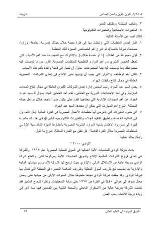 ‫ﺘﺩﺭﻴﺒﺎﺕ‬                                                       ‫ﻙ ٥٢/١: ﺘﻜﻭﻴﻥ ﺍﻟﻔﺭﻕ ﻭﺍﻟﻌﻤل ﺍﻟﺠﻤﺎﻋﻰ‬

                                                            ‫٣. ﻭﻅﺎﺌﻑ ﺍﻟﻤﻨﻅﻤﺔ ﻭﻭﻅﺎﺌﻑ ﺍﻟﻤﺩﻴﺭ.‬
                                               ‫٤. ﺍﻟﻤﺘﻐﻴﺭﺍﺕ ﺍﻻﺠﺘﻤﺎﻋﻴﺔ ﻭﺍﻟﻤﺘﻐﻴﺭﺍﺕ ﺍﻟﺘﻜﻨﻭﻟﻭﺠﻴﺔ.‬
                                                                   ‫ﺜﺎﻟﺜﺎ: ﺃﺠﺏ ﻋﻥ ﺍﻷﺴﺌﻠﺔ ﺍﻟﺘﺎﻟﻴﺔ‬
                                                                                           ‫ﹰ‬
‫١. ﺍﺨﺘﺭ ﺇﺤﺩﻯ ﺍﻟﻤﻨﻅﻤﺎﺕ ﺍﻟﺘﻲ ﺍﺭﺘﺒﻁﺕ ﺒﻬﺎ ﺇﻟﻰ ﻓﺘﺭﺓ ﻤﻌﻴﻨﺔ ﺨﻼل ﺤﻴﺎﺘﻙ )ﻤﺩﺭﺴﺔ، ﺠﺎﻤﻌﺔ، ﻭﺯﺍﺭﺓ،‬
                       ‫ﻤﺼﻠﺤﺔ، ﺸﺭﻜﺔ ﺨﺎﺼﺔ(، ﺜﻡ ﺍﺸﺭﺡ ﺃﻫﻡ ﺍﻟﺨﺼﺎﺌﺹ ﺍﻟﻤﻤﻴﺯﺓ ﻟﺘﻠﻙ ﺍﻟﻤﻨﻅﻤﺔ.‬
‫٢. ﻜ ّﻥ ﻤﺠﻤﻭﻋﺔ ﻤﻥ ﺍﻟﻁﻼﺏ )٤ ﺃﻭ ﺨﻤﺴﺔ ﻁﻼﺏ(. ﺒﺎﻻﺸﺘﺭﺍﻙ ﻤﻊ ﺍﻟﻤﺠﻤﻭﻋﺔ ﺤﺩﺩ ﺃﻫﻡ ﺍﻷﺴﺒﺎﺏ ﺍﻟﺘﻲ‬
                                                                           ‫ﻭ‬
‫ﺘﺠﻌل ﺍﻟﻌﻨﺼﺭ ﺍﻟﺒﺸﺭﻱ ﻤﻥ ﺃﻫﻡ ﺍﻟﻤﻭﺍﺭﺩ ﺍﻟﺘﻨﻅﻴﻤﻴﺔ ﻟﻠﻤﻨﻅﻤﺎﺕ ﺍﻟﻤﺼﺭﻴﺔ. ﻗﺎﺭﻥ ﺒﻴﻥ ﻤﺎ ﺘﻭﺼﻠﺕ ﺇﻟﻴﻪ‬
 ‫ﻤﺠﻤﻭﻋﺘﻙ ﻭﻤﺎ ﺘﻭﺼﻠﺕ ﺇﻟﻴﻪ ﺒﻘﻴﺔ ﺍﻟﻤﺠﻤﻭﻋﺎﺕ. ﺤﺎﻭل ﺃﻥ ﺘﺼل ﺇﻟﻰ ﻗﺎﺌﻤﺔ ﻭﺍﺤﺩﺓ ﺒﺄﻫﻡ ﻫﺫﻩ ﺍﻷﺴﺒﺎﺏ.‬
‫٣. ﻨﺎﻗﺵ ﺃﻫﻡ ﺍﻟﻭﻅﺎﺌﻑ ﻭﺍﻷﺩﻭﺍﺭ ﺍﻟﺘﻲ ﻴﺠﺏ ﺃﻥ ﻴﺅﺩﻴﻬﺎ ﻤﺩﻴﺭ ﺍﻹﻨﺘﺎﺝ ﻓﻲ ﺇﺤﺩﻯ ﺍﻟﺸﺭﻜﺎﺕ ﺍﻟﻤﺼﺭﻴﺔ‬
                                                        ‫ﺍﻟﻌﺎﻤﻠﺔ ﻓﻲ ﻤﺠﺎل ﺇﻨﺘﺎﺝ ﻤﻜﻴﻔﺎﺕ ﺍﻟﻬﻭﺍﺀ.‬
‫٤. ﻴﻌﻤل ﺍﻟﺴﻴﺩ ﻋﺒﺩ ﺍﻟﺠﻭﺍﺩ ﺭﺌﻴﺴﺎ ﻟﻤﺠﻠﺱ ﺇﺩﺍﺭﺓ ﺇﺤﺩﻯ ﺍﻟﺸﺭﻜﺎﺕ ﺍﻟﻜﺒﺭﻯ ﺍﻟﻌﺎﻤﻠﺔ ﻓﻲ ﻤﺠﺎل ﺇﻨﺘﺎﺝ ﺍﻟﻤﻌﺩﺍﺕ‬
                                                               ‫‪‬‬
‫ﺍﻟﻤﻨﺯﻟﻴﺔ. ﻭﻓﻲ ﺃﺤﺩ ﺍﻻﺠﺘﻤﺎﻋﺎﺕ ﺍﻟﺩﻭﺭﻴﺔ ﻤﻊ ﺍﻟﻌﺎﻤﻠﻴﻥ، ﺘﻘﺩﻡ ﺃﺤﺩ ﺍﻟﻌﺎﻤﻠﻴﻥ ﺍﻟﺠﺩﺩ ﺒﺴﺅﺍل ﻟﻠـﺴﻴﺩ ﻋﺒـﺩ‬
‫ﺍﻟﺠﻭﺍﺩ ﻋﻥ ﺃﻫﻡ ﺍﻟﻤﻬﺎﺭﺍﺕ ﺍﻹﺩﺍﺭﻴﺔ ﺍﻟﺘﻲ ﻴﺤﺘﺎﺠﻬﺎ ﺍﻟﻔﺭﺩ ﺤﺘﻰ ﻴﻜﻭﻥ ﻤﺩﻴﺭﺍ ﻨﺎﺠﺤﺎ ﺨﻼل ﻤﺭﺍﺤل ﺤﻴﺎﺘﻪ‬
                 ‫‪‬‬     ‫‪‬‬
                          ‫ﺍﻟﻤﺨﺘﻠﻔﺔ. ﺍﺸﺭﺡ ﺃﻫﻡ ﺍﻟﻤﻬﺎﺭﺍﺕ ﺍﻟﺘﻲ ﻴﻤﻜﻥ ﺃﻥ ﻴﺤﺩﺩﻫﺎ ﺍﻟﺴﻴﺩ ﻋﺒﺩ ﺍﻟﺠﻭﺍﺩ.‬
‫٥. "ﻓﻲ ﻀﻭﺀ ﺍﻟﺘﻐﻴﺭﺍﺕ ﺍﻟﺘﻲ ﺘﺘﻌﺭﺽ ﻟﻬﺎ ﻤﻨﻅﻤﺎﺕ ﺍﻷﻋﻤﺎل ﺍﻟﻤﺼﺭﻴﺔ ﻓﻲ ﺍﻟﻔﺘﺭﺓ ﺍﻟﺤﺎﻟﻴﺔ )ﻤﺜل ﺍﻟﺘﺤـﻭل‬
‫ﺇﻟﻰ ﺍﻟﻤﻠﻜﻴﺔ ﺍﻟﺨﺎﺼﺔ، ﻭﺘﻁﺒﻴﻕ ﺍﺘﻔﺎﻗﻴﺔ ﺍﻟﺠﺎﺕ، ﻭﺍﻟﺘﻁﻭﺭﺍﺕ ﺍﻟﺘﻜﻨﻭﻟﻭﺠﻴﺔ ﺍﻟﻜﺒﻴﺭﺓ(، ﻓﺈﻥ ﻫﻨـﺎﻙ ﺤﺎﺠـﺔ‬
‫ﻜﺒﻴﺭﺓ ﺇﻟﻰ ﻀﺭﻭﺭﺓ ﺍﻻﻫﺘﻤﺎﻡ ﺒﺘﻨﻤﻴﺔ ﺍﻟﻤﻭﺍﺭﺩ ﺍﻟﺒﺸﺭﻴﺔ ﺍﻟﻤﺼﺭﻴﺔ ﺒﺎﻋﺘﺒﺎﺭﻫﺎ ﺍﻟﻤﻴﺯﺓ ﺍﻟﺘﻨﺎﻓـﺴﻴﺔ ﺍﻷﻭﻟـﻲ‬
           ‫ﻟﻠﻤﻨﻅﻤﺎﺕ ﺍﻟﻤﺼﺭﻴﺔ ﺨﻼل ﺍﻟﻔﺘﺭﺓ ﺍﻟﻘﺎﺩﻤﺔ". ﻫل ﺘﺘﻔﻕ ﻤﻊ ﺍﻟﻌﺒﺎﺭﺓ ﺍﻟﺴﺎﺒﻘﺔ، ﺍﺸﺭﺡ ﻤﺎ ﺘﻘﻭل.‬
                                                                                ‫ﺭﺍﺒﻌﺎ: ﺤﺎﻟﺔ ﻋﻤﻠﻴﺔ‬
                                                                                             ‫ً‬
                                       ‫"ﺍﻟﻭﺍﺩﻱ ٠٠٠٢ "‬
‫ﺒﺩﺃﺕ ﺸﺭﻜﺔ ﺍﻟﻭﺍﺩﻱ ﻟﻠﺤﺎﺴﺒﺎﺕ ﺍﻵﻟﻴﺔ ﺃﻋﻤﺎﻟﻬﺎ ﻓﻲ ﺍﻟﺴﻭﻕ ﺍﻟﻤﺤﻠﻴﺔ ﺍﻟﻤﺼﺭﻴﺔ ﻋﺎﻡ ٥٦٩١. ﻭﺍﻟﺸﺭﻜﺔ‬
‫ﻫﻲ ﺇﺤﺩﻯ ﻓﺭﻭﻉ ﺍﻟﺸﺭﻜﺎﺕ ﺍﻟﻌﺎﻟﻤﻴﺔ ﻹﻨﺘﺎﺝ ﻭﺘﺴﻭﻴﻕ ﺍﻟﺤﺎﺴﺒﺎﺕ ﺍﻵﻟﻴﺔ ﻭﻤﺭﻜﺯﻫﺎ ﻟﻨﺩﻥ. ﻭﺘﺘﻤﺘﻊ ﺸﺭﻜﺔ‬
‫ﺍﻟﻭﺍﺩﻱ ﺒﺩﺭﺠﺔ ﻋﺎﻟﻴﺔ ﻤﻥ ﺍﻻﺴﺘﻘﻼل ﺍﻟﻤﺎﻟﻲ ﻭﺍﻹﺩﺍﺭﻱ ﺤﻴﺙ ﺘﺴﻤﺢ ﻟﻬﺎ ﺍﻟﺸﺭﻜﺔ ﺍﻷﻡ ﺒﺭﺴﻡ ﺴﻴﺎﺴﺘﻬﺎ ﺍﻟﻤﺎﻟﻴﺔ‬
‫ﻭﺍﻹﺩﺍﺭﻴﺔ ﺒﻤﺎ ﻴﺘﻨﺎﺴﺏ ﻤﻊ ﻅﺭﻭﻑ ﺍﻟﺴﻭﻕ ﺍﻟﻤﺤﻠﻴﺔ ﻭﻅﺭﻭﻑ ﺍﻟﻤﻨﺎﻓﺴﺔ ﺍﻟﻤﺘﻤﻴﺯﺓ ﻓﻲ ﺍﻟﻤﻨﻁﻘﺔ ﺍﻟﺘﻲ ﺘﻌﻤل ﺒﻬﺎ‬
‫ﺸﺭﻜﺔ ﺍﻟﻭﺍﺩﻱ. ﻭﻗﺩ ﺤﻘﻘﺕ ﺸﺭﻜﺔ ﺍﻟﻭﺍﺩﻱ ﻨﺠﺎﺤﺎ ﻤﻠﺤﻭﻅﺎ ﺨﻼل ﺍﻟﺴﻨﻭﺍﺕ ﺍﻷﻭﻟﻰ ﻤﻥ ﺤﻴﺎﺘﻬﺎ ﺤﺘﻰ ﻭﺼل‬
                                     ‫ﹰ‬      ‫‪‬‬
‫ﻤﻌﺩل ﻨﻤﻭﻫﺎ ﺇﻟﻲ ﺤﻭﺍﻟﻲ ٠٤% ﻓﻲ ﺍﻟﻔﺘﺭﺓ ﻤﻥ ٥٦٩١ ﺤﺘﻰ ﺒﺩﺍﻴﺔ ﺍﻟﺘﺴﻌﻴﻨﻴﺎﺕ. ﻭﻨﻅﺭﺍ ﻟﻠﻨﺠﺎﺡ ﺍﻟﻤﺘﻤﻴﺯ ﻓﻘﺩ‬
                    ‫‪‬‬
‫ﺘﻤﺘﻌﺕ ﺍﻟﺸﺭﻜﺔ ﺒﺩﺭﺠﺔ ﻋﺎﻟﻴﺔ ﻤﻥ ﺍﻻﺴﺘﻘﺭﺍﺭ ﺍﻟﺩﺍﺨﻠﻲ ﻭﺍﻟﺴﻤﻌﺔ ﺍﻟﻁﻴﺒﺔ ﺒﻴﻥ ﺍﻟﻌﺎﻤﻠﻴﻥ ﻓﻴﻬﺎ ﻤﻤﺎ ﺃﺩﻯ ﺇﻟﻲ‬
                                                                ‫ﺯﻴﺎﺩﺓ ﺩﺭﺠﺔ ﺍﻻﻨﺘﻤﺎﺀ ﻭﺤﺏ ﺍﻟﻌﻤل.‬



    ‫٢٧‬                                                             ‫ﺍﻟﻁﺭﻕ ﺍﻟﻤﺅﺩﻴﺔ ﺇﻟﻰ ﺍﻟﺘﻌﻠﻴﻡ ﺍﻟﻌﺎﻟﻰ‬
 