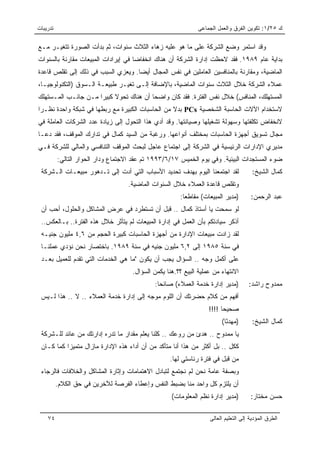 ‫ﺘﺩﺭﻴﺒﺎﺕ‬                                                       ‫ﻙ ٥٢/١: ﺘﻜﻭﻴﻥ ﺍﻟﻔﺭﻕ ﻭﺍﻟﻌﻤل ﺍﻟﺠﻤﺎﻋﻰ‬

‫ﻭﻗﺩ ﺍﺴﺘﻤﺭ ﻭﻀﻊ ﺍﻟﺸﺭﻜﺔ ﻋﻠﻰ ﻤﺎ ﻫﻭ ﻋﻠﻴﻪ ﺯﻫﺎﺀ ﺍﻟﺜﻼﺙ ﺴﻨﻭﺍﺕ، ﺜﻡ ﺒﺩﺃﺕ ﺍﻟﺼﻭﺭﺓ ﺘﺘﻐﻴـﺭ ﻤـﻊ‬
‫ﺒﺩﺍﻴﺔ ﻋﺎﻡ ٩٨٩١. ﻓﻘﺩ ﻻﺤﻅﺕ ﺇﺩﺍﺭﺓ ﺍﻟﺸﺭﻜﺔ ﺃﻥ ﻫﻨﺎﻙ ﺍﻨﺨﻔﺎﻀﺎ ﻓﻲ ﺇﻴﺭﺍﺩﺍﺕ ﺍﻟﻤﺒﻴﻌﺎﺕ ﻤﻘﺎﺭﻨﺔ ﺒﺎﻟﺴﻨﻭﺍﺕ‬
                                     ‫‪‬‬
‫ﺍﻟﻤﺎﻀﻴﺔ، ﻭﻤﻘﺎﺭﻨﺔ ﺒﺎﻟﻤﻨﺎﻓﺴﻴﻥ ﺍﻟﻌﺎﻤﻠﻴﻥ ﻓﻲ ﻨﻔﺱ ﺍﻟﻤﺠﺎل ﺃﻴﻀﺎ. ﻭﻴﻌﺯﻱ ﺍﻟﺴﺒﺏ ﻓﻲ ﺫﻟﻙ ﺇﻟﻰ ﺘﻘﻠﺹ ﻗﺎﻋﺩﺓ‬
                                    ‫‪‬‬
‫ﻋﻤﻼﺀ ﺍﻟﺸﺭﻜﺔ ﺨﻼل ﺍﻟﺜﻼﺙ ﺴﻨﻭﺍﺕ ﺍﻟﻤﺎﻀﻴﺔ، ﺒﺎﻹﻀﺎﻓﺔ ﺇﻟـﻰ ﺘﻐﻴـﺭ ﻁﺒﻴﻌـﺔ ﺍﻟـﺴﻭﻕ )ﺍﻟﺘﻜﻨﻭﻟﻭﺠﻴـﺎ،‬
‫ﺍﻟﻤﺴﺘﻬﻠﻙ، ﺍﻟﻤﻨﺎﻓﺱ( ﺨﻼل ﻨﻔﺱ ﺍﻟﻔﺘﺭﺓ. ﻓﻘﺩ ﻜﺎﻥ ﻭﺍﻀﺤﺎ ﺃﻥ ﻫﻨﺎﻙ ﺘﺤﻭﻻ ﻜﺒﻴﺭﺍ ﻤـﻥ ﺠﺎﻨـﺏ ﺍﻟﻤـﺴﺘﻬﻠﻙ‬
                     ‫ﹰ ‪‬‬                ‫‪‬‬
‫ﻻﺴﺘﺨﺩﺍﻡ ﺍﻵﻻﺕ ﺍﻟﺤﺎﺴﺒﺔ ﺍﻟﺸﺨﺼﻴﺔ ‪ PCs‬ﺒﺩﻻ ﻤﻥ ﺍﻟﺤﺎﺴﺒﺎﺕ ﺍﻟﻜﺒﻴﺭﺓ ﻤﻊ ﺭﺒﻁﻬﺎ ﻓﻲ ﺸﺒﻜﺔ ﻭﺍﺤﺩﺓ ﻨﻅـﺭﺍ‬
 ‫‪‬‬                                               ‫ﹰ‬
‫ﻻﻨﺨﻔﺎﺽ ﺘﻜﻠﻔﺘﻬﺎ ﻭﺴﻬﻭﻟﺔ ﺘﺸﻐﻴﻠﻬﺎ ﻭﺼﻴﺎﻨﺘﻬﺎ. ﻭﻗﺩ ﺃﺩﻱ ﻫﺫﺍ ﺍﻟﺘﺤﻭل ﺇﻟﻰ ﺯﻴﺎﺩﺓ ﻋﺩﺩ ﺍﻟﺸﺭﻜﺎﺕ ﺍﻟﻌﺎﻤﻠﺔ ﻓﻲ‬
‫ﻤﺠﺎل ﺘﺴﻭﻴﻕ ﺃﺠﻬﺯﺓ ﺍﻟﺤﺎﺴﺒﺎﺕ ﺒﻤﺨﺘﻠﻑ ﺃﻨﻭﺍﻋﻬﺎ. ﻭﺭﻏﺒﺔ ﻤﻥ ﺍﻟﺴﻴﺩ ﻜﻤﺎل ﻓﻲ ﺘﺩﺍﺭﻙ ﺍﻟﻤﻭﻗﻑ، ﻓﻘﺩ ﺩﻋـﺎ‬
‫ﻤﺩﻴﺭﻱ ﺍﻹﺩﺍﺭﺍﺕ ﺍﻟﺭﺌﻴﺴﻴﺔ ﻓﻲ ﺍﻟﺸﺭﻜﺔ ﺇﻟﻰ ﺍﺠﺘﻤﺎﻉ ﻋﺎﺠل ﻟﺒﺤﺙ ﺍﻟﻤﻭﻗﻑ ﺍﻟﺘﻨﺎﻓﺴﻲ ﻭﺍﻟﻤﺎﻟﻲ ﻟﻠﺸﺭﻜﺔ ﻓـﻲ‬
          ‫ﻀﻭﺀ ﺍﻟﻤﺴﺘﺠﺩﺍﺕ ﺍﻟﺒﻴﺌﻴﺔ. ﻭﻓﻲ ﻴﻭﻡ ﺍﻟﺨﻤﻴﺱ ٧١/٦/٣٩٩١ ﺘﻡ ﻋﻘﺩ ﺍﻻﺠﺘﻤﺎﻉ ﻭﺩﺍﺭ ﺍﻟﺤﻭﺍﺭ ﺍﻟﺘﺎﻟﻲ:‬
 ‫ﻟﻘﺩ ﺍﺠﺘﻤﻌﻨﺎ ﺍﻟﻴﻭﻡ ﺒﻬﺩﻑ ﺘﺤﺩﻴﺩ ﺍﻷﺴﺒﺎﺏ ﺍﻟﺘﻲ ﺃﺩﺕ ﺇﻟﻰ ﺘـﺩﻫﻭﺭ ﻤﺒﻴﻌـﺎﺕ ﺍﻟـﺸﺭﻜﺔ‬               ‫ﻜﻤﺎل ﺍﻟﺸﻴﺦ:‬
                                   ‫ﻭﺘﻘﻠﺹ ﻗﺎﻋﺩﺓ ﺍﻟﻌﻤﻼﺀ ﺨﻼل ﺍﻟﺴﻨﻭﺍﺕ ﺍﻟﻤﺎﻀﻴﺔ.‬
                                                       ‫)ﻤﺩﻴﺭ ﺍﻟﻤﺒﻴﻌﺎﺕ( ﻤﻘﺎﻁﻌﺎ:‬
                                                         ‫‪‬‬                            ‫ﻋﺒﺩ ﺍﻟﺭﺤﻤﻥ:‬
 ‫ﻟﻭ ﺴﻤﺤﺕ ﻴﺎ ﺃﺴﺘﺎﺫ ﻜﻤﺎل .. ﻗﺒل ﺃﻥ ﺘﺴﺘﻁﺭﺩ ﻓﻲ ﻋﺭﺽ ﺍﻟﻤﺸﺎﻜل ﻭﺍﻟﺤﻠﻭل، ﺃﺤﺏ ﺃﻥ‬
 ‫ﺃﺫﻜﺭ ﺴﻴﺎﺩﺘﻜﻡ ﺒﺄﻥ ﺍﻟﻌﻤل ﻓﻲ ﺇﺩﺍﺭﺓ ﺍﻟﻤﺒﻴﻌﺎﺕ ﻟﻡ ﻴﺘﺄﺜﺭ ﺨﻼل ﻫﺫﻩ ﺍﻟﻔﺘﺭﺓ.. ﺒـﺎﻟﻌﻜﺱ..‬
 ‫ﻟﻘﺩ ﺯﺍﺩﺕ ﻤﺒﻴﻌﺎﺕ ﺍﻹﺩﺍﺭﺓ ﻤﻥ ﺃﺠﻬﺯﺓ ﺍﻟﺤﺎﺴﺒﺎﺕ ﻜﺒﻴﺭﺓ ﺍﻟﺤﺠﻡ ﻤﻥ ٦,٤ ﻤﻠﻴﻭﻥ ﺠﻨﻴـﻪ‬
 ‫ﻓﻲ ﺴﻨﺔ ٥٨٩١ ﺇﻟﻰ ٢,٦ ﻤﻠﻴﻭﻥ ﺠﻨﻴﻪ ﻓﻲ ﺴﻨﺔ ٩٨٩١. ﺒﺎﺨﺘﺼﺎﺭ ﻨﺤﻥ ﻨﺅﺩﻱ ﻋﻤﻠﻨـﺎ‬
 ‫ﻋﻠﻰ ﺃﻜﻤل ﻭﺠﻪ .. ﺍﻟﺴﺅﺍل ﻴﺠﺏ ﺃﻥ ﻴﻜﻭﻥ "ﻤﺎ ﻫﻲ ﺍﻟﺨﺩﻤﺎﺕ ﺍﻟﺘﻲ ﺘﻘﺩﻡ ﻟﻠﻌﻤﻴل ﺒﻌـﺩ‬
                                     ‫ﺍﻻﻨﺘﻬﺎﺀ ﻤﻥ ﻋﻤﻠﻴﺔ ﺍﻟﺒﻴﻊ ؟؟.ﻫﻨﺎ ﻴﻜﻤﻥ ﺍﻟﺴﺅﺍل.‬
                                             ‫)ﻤﺩﻴﺭ ﺇﺩﺍﺭﺓ ﺨﺩﻤﺔ ﺍﻟﻌﻤﻼﺀ( ﺼﺎﺌﺤﺎ:‬
                                               ‫‪‬‬                                     ‫ﻤﻤﺩﻭﺡ ﺭﺍﺸﺩ:‬
 ‫ﺃﻓﻬﻡ ﻤﻥ ﻜﻼﻡ ﺤﻀﺭﺘﻙ ﺃﻥ ﺍﻟﻠﻭﻡ ﻤﻭﺠﻪ ﺇﻟﻰ ﺇﺩﺍﺭﺓ ﺨﺩﻤﺔ ﺍﻟﻌﻤﻼﺀ .. ﻻ .. ﻫﺫﺍ ﻟـﻴﺱ‬
                                                                   ‫ﺼﺤﻴﺤﺎ !!!!‬
                                                                         ‫‪‬‬
                                                                        ‫)ﻤﻬﺩﺌﺎ(‬
                                                                          ‫ً‬            ‫ﻜﻤﺎل ﺍﻟﺸﻴﺦ:‬
 ‫ﻴﺎ ﻤﻤﺩﻭﺡ .. ﻫﺩﺉ ﻤﻥ ﺭﻭﻋﻙ .. ﻜﻠﻨﺎ ﻴﻌﻠﻡ ﻤﻘﺩﺍﺭ ﻤﺎ ﺘﺩﺭﻩ ﺇﺩﺍﺭﺘﻙ ﻤﻥ ﻋﺎﺌﺩ ﻟﻠـﺸﺭﻜﺔ‬
 ‫ﻜﻜل .. ﺒل ﺃﻜﺜﺭ ﻤﻥ ﻫﺫﺍ ﺃﻨﺎ ﻤﺘﺄﻜﺩ ﻤﻥ ﺃﻥ ﺃﺩﺍﺀ ﻫﺫﻩ ﺍﻹﺩﺍﺭﺓ ﻤﺎﺯﺍل ﻤﺘﻤﻴﺯﺍ ﻜﻤﺎ ﻜـﺎﻥ‬
           ‫‪‬‬
                                                   ‫ﻤﻥ ﻗﺒل ﻓﻲ ﻓﺘﺭﺓ ﺭﺌﺎﺴﺘﻲ ﻟﻬﺎ.‬
 ‫ﻭﺒﺼﻔﺔ ﻋﺎﻤﺔ ﻨﺤﻥ ﻟﻡ ﻨﺠﺘﻤﻊ ﻟﺘﺒﺎﺩل ﺍﻻﻫﺘﻤﺎﻤﺎﺕ ﻭﺇﺜﺎﺭﺓ ﺍﻟﻤﺸﺎﻜل ﻭﺍﻟﺨﻼﻓﺎﺕ ﻓﺎﻟﺭﺠﺎﺀ‬
          ‫ﺃﻥ ﻴﻠﺘﺯﻡ ﻜل ﻭﺍﺤﺩ ﻤﻨﺎ ﺒﻀﺒﻁ ﺍﻟﻨﻔﺱ ﻭﺇﻋﻁﺎﺀ ﺍﻟﻔﺭﺼﺔ ﻟﻶﺨﺭﻴﻥ ﻓﻲ ﺤﻕ ﺍﻟﻜﻼﻡ.‬
                                                    ‫)ﻤﺩﻴﺭ ﺇﺩﺍﺭﺓ ﻨﻅﻡ ﺍﻟﻤﻌﻠﻭﻤﺎﺕ(‬        ‫ﺤﺴﻥ ﻤﺨﺘﺎﺭ:‬

    ‫٤٧‬                                                             ‫ﺍﻟﻁﺭﻕ ﺍﻟﻤﺅﺩﻴﺔ ﺇﻟﻰ ﺍﻟﺘﻌﻠﻴﻡ ﺍﻟﻌﺎﻟﻰ‬
 