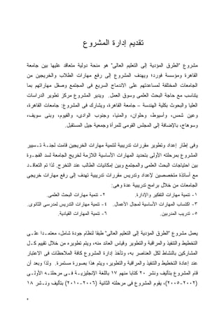 ‫ﺘﻘﺩﻴﻡ ﺇﺩﺍﺭﺓ ﺍﻟﻤﺸﺭﻭﻉ‬

‫ﻤﺸﺭﻭﻉ "ﺍﻟﻁﺭﻕ ﺍﻟﻤﺅﺩﻴﺔ ﺇﻟﻰ ﺍﻟﺘﻌﻠﻴﻡ ﺍﻟﻌﺎﻟﻰ" ﻫﻭ ﻤﻨﺤﺔ ﺩﻭﻟﻴﺔ ﻤﺘﻌﺎﻗﺩ ﻋﻠﻴﻬﺎ ﺒﻴﻥ ﺠﺎﻤﻌﺔ‬
‫ﺍﻟﻘﺎﻫﺭﺓ ﻭﻤﺅﺴﺴﺔ ﻓﻭﺭﺩ؛ ﻭﻴﻬﺩﻑ ﺍﻟﻤﺸﺭﻭﻉ ﺇﻟﻰ ﺭﻓﻊ ﻤﻬﺎﺭﺍﺕ ﺍﻟﻁﻼﺏ ﻭﺍﻟﺨﺭﻴﺠﻴﻥ ﻤﻥ‬
‫ﺍﻟﺠﺎﻤﻌﺎﺕ ﺍﻟﻤﺨﺘﻠﻔﺔ ﻟﻤﺴﺎﻋﺩﺘﻬﻡ ﻋﻠﻰ ﺍﻻﻨﺩﻤﺎﺝ ﺍﻟﺴﺭﻴﻊ ﻓﻰ ﺍﻟﻤﺠﺘﻤﻊ ﻭﺼﻘل ﻤﻬﺎﺭﺍﺘﻬﻡ ﺒﻤﺎ‬
‫ﻴﺘﻨﺎﺴﺏ ﻤﻊ ﺤﺎﺠﺔ ﺍﻟﺒﺤﺙ ﺍﻟﻌﻠﻤﻰ ﻭﺴﻭﻕ ﺍﻟﻌﻤل. ﻭﻴﺩﻴﺭ ﺍﻟﻤﺸﺭﻭﻉ ﻤﺭﻜﺯ ﺘﻁﻭﻴﺭ ﺍﻟﺩﺭﺍﺴﺎﺕ‬
‫ﺍﻟﻌﻠﻴﺎ ﻭﺍﻟﺒﺤﻭﺙ ﺒﻜﻠﻴﺔ ﺍﻟﻬﻨﺩﺴﺔ – ﺠﺎﻤﻌﺔ ﺍﻟﻘﺎﻫﺭﺓ، ﻭﻴﺸﺎﺭﻙ ﻓﻰ ﺍﻟﻤﺸﺭﻭﻉ: ﺠﺎﻤﻌﺎﺕ ﺍﻟﻘﺎﻫﺭﺓ،‬
‫ﻭﻋﻴﻥ ﺸﻤﺱ، ﻭﺃﺴﻴﻭﻁ، ﻭﺤﻠﻭﺍﻥ، ﻭﺍﻟﻤﻨﻴﺎ، ﻭﺠﻨﻭﺏ ﺍﻟﻭﺍﺩﻯ، ﻭﺍﻟﻔﻴﻭﻡ، ﻭﺒﻨﻰ ﺴﻭﻴﻑ،‬
                  ‫ﻭﺴﻭﻫﺎﺝ، ﺒﺎﻹﻀﺎﻓﺔ ﺇﻟﻰ ﺍﻟﻤﺠﻠﺱ ﺍﻟﻘﻭﻤﻰ ﻟﻠﻤﺭﺃﺓ ﻭﺠﻤﻌﻴﺔ ﺠﻴل ﺍﻟﻤﺴﺘﻘﺒل.‬


‫ﻭﻓﻰ ﺇﻁﺎﺭ ﺇﻋﺩﺍﺩ ﻭﺘﻁﻭﻴﺭ ﻤﻘﺭﺭﺍﺕ ﺘﺩﺭﻴﺒﻴﺔ ﻟﺘﻨﻤﻴﺔ ﻤﻬﺎﺭﺍﺕ ﺍﻟﺨﺭﻴﺠﻴﻥ ﻗﺎﻤﺕ ﻟﺠﻨـﺔ ﺘـﺴﻴﻴﺭ‬
‫ﺍﻟﻤﺸﺭﻭﻉ ﺒﻤﺭﺤﻠﺘﻪ ﺍﻷﻭﻟﻰ ﺒﺘﺤﺩﻴﺩ ﺍﻟﻤﻬﺎﺭﺍﺕ ﺍﻷﺴﺎﺴﻴﺔ ﺍﻟﻼﺯﻤﺔ ﻟﺨﺭﻴﺞ ﺍﻟﺠﺎﻤﻌﺔ ﻟﺴﺩ ﺍﻟﻔﺠـﻭﺓ‬
‫ﺒﻴﻥ ﺍﺤﺘﻴﺎﺠﺎﺕ ﺍﻟﺒﺤﺙ ﺍﻟﻌﻠﻤﻰ ﻭﺍﻟﻤﺠﺘﻤﻊ ﻭﺒﻴﻥ ﺇﻤﻜﺎﻨﻴﺎﺕ ﺍﻟﻁﺎﻟﺏ ﻋﻨﺩ ﺍﻟﺘﺨﺭﺝ. ﻟﺫﺍ ﺘﻡ ﺍﻟﺘﻌﺎﻗـﺩ‬
‫ﻤﻊ ﺃﺴﺎﺘﺫﺓ ﻤﺘﺨﺼﺼﻴﻥ ﻹﻋﺩﺍﺩ ﻭﺘﺩﺭﻴﺱ ﻤﻘﺭﺭﺍﺕ ﺘﺩﺭﻴﺒﻴﺔ ﺘﻬﺩﻑ ﺇﻟﻰ ﺭﻓﻊ ﻤﻬﺎﺭﺍﺕ ﺨﺭﻴﺠﻰ‬
                                             ‫ﺍﻟﺠﺎﻤﻌﺎﺕ ﻤﻥ ﺨﻼل ﺒﺭﺍﻤﺞ ﺘﺩﺭﻴﺒﻴﺔ ﻋﺩﺓ ﻭﻫﻰ:‬
         ‫٢- ﺘﻨﻤﻴﺔ ﻤﻬﺎﺭﺍﺕ ﺍﻟﺒﺤﺙ ﺍﻟﻌﻠﻤﻰ.‬                 ‫١- ﺘﻨﻤﻴﺔ ﻤﻬﺎﺭﺍﺕ ﺍﻟﺘﻔﻜﻴﺭ ﻭﺍﻹﺩﺍﺭﺓ.‬
‫٣- ﺍﻜﺘﺴﺎﺏ ﺍﻟﻤﻬﺎﺭﺍﺕ ﺍﻷﺴﺎﺴﻴﺔ ﻟﻤﺠﺎل ﺍﻷﻋﻤﺎل. ٤- ﺘﻨﻤﻴﺔ ﻤﻬﺎﺭﺍﺕ ﺍﻟﺘﺩﺭﻴﺱ ﻟﻤﺩﺭﺴﻰ ﺍﻟﺜﺎﻨﻭﻯ.‬
               ‫٦- ﺘﻨﻤﻴﺔ ﺍﻟﻤﻬﺎﺭﺍﺕ ﺍﻟﻘﻴﺎﺩﻴﺔ.‬                         ‫٥- ﺘﺩﺭﻴﺏ ﺍﻟﻤﺩﺭﺒﻴﻥ.‬


‫ﻴﻌﻤل ﻤﺸﺭﻭﻉ "ﺍﻟﻁﺭﻕ ﺍﻟﻤﺅﺩﻴﺔ ﺇﻟﻰ ﺍﻟﺘﻌﻠﻴﻡ ﺍﻟﻌﺎﻟﻰ" ﻁﺒ ﹰﺎ ﻟﻨﻅﺎﻡ ﺠﻭﺩﺓ ﺸﺎﻤل، ﻤﻌﺘﻤـ ‪‬ﺍ ﻋﻠـﻰ‬
      ‫ﺩ‬                         ‫ﻘ‬
‫ﺍﻟﺘﺨﻁﻴﻁ ﻭﺍﻟﺘﻨﻔﻴﺫ ﻭﺍﻟﻤﺭﺍﻗﺒﺔ ﻭﺍﻟﺘﻁﻭﻴﺭ ﻭﻗﻴﺎﺱ ﺍﻟﻌﺎﺌﺩ ﻤﻨﻪ، ﻭﻴﺘﻡ ﺘﻁﻭﻴﺭﻩ ﻤﻥ ﺨﻼل ﺘﻘﻴﻴﻡ ﻜـل‬
‫ﺍﻟﻤﺸﺎﺭﻜﻴﻥ ﺒﺎﻟﻨﺸﺎﻁ ﻟﻜل ﺍﻟﻌﻨﺎﺼﺭ ﺒﻪ، ﻭﺘﺄﺨﺫ ﺇﺩﺍﺭﺓ ﺍﻟﻤﺸﺭﻭﻉ ﻜﺎﻓﺔ ﺍﻟﻤﻼﺤﻅﺎﺕ ﻓﻰ ﺍﻻﻋﺘﺒﺎﺭ‬
‫ﻋﻨﺩ ﺇﻋﺎﺩﺓ ﺍﻟﺘﺨﻁﻴﻁ ﻭﺍﻟﺘﻨﻔﻴﺫ ﻭﺍﻟﻤﺭﺍﻗﺒﺔ ﻭﺍﻟﺘﻁﻭﻴﺭ، ﻭﻴﺘﻡ ﻫﺫﺍ ﺒﺼﻭﺭﺓ ﻤﺴﺘﻤﺭﺓ. ﻭﻟﺫﺍ ﻭﺒﻌﺩ ﺃﻥ‬
‫ﻗﺎﻡ ﺍﻟﻤﺸﺭﻭﻉ ﺒﺘﺄﻟﻴﻑ ﻭﻨﺸﺭ ٠٢ ﻜﺘﺎﺒﺎ ﻤﻨﻬﻡ ٧١ ﺒﺎﻟﻠﻐﺔ ﺍﻹﻨﺠﻠﻴﺯﻴـﺔ ﻓـﻰ ﻤﺭﺤﻠﺘـﻪ ﺍﻷﻭﻟـﻰ‬
‫)٢٠٠٢-٥٠٠٢(، ﻴﻘﻭﻡ ﺍﻟﻤﺸﺭﻭﻉ ﻓﻰ ﻤﺭﺤﻠﺘﻪ ﺍﻟﺜﺎﻨﻴﺔ )٦٠٠٢-٠١٠٢( ﺒﺘﺄﻟﻴﻑ ﻭﻨـﺸﺭ ٨١‬

‫ﻩ‬
 