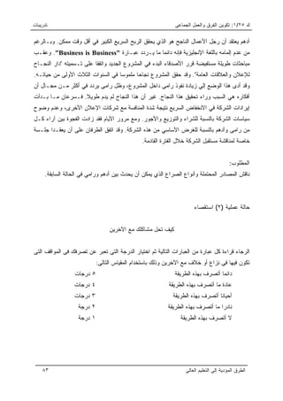 ‫ﺘﺩﺭﻴﺒﺎﺕ‬                                                      ‫ﻙ ٥٢/١: ﺘﻜﻭﻴﻥ ﺍﻟﻔﺭﻕ ﻭﺍﻟﻌﻤل ﺍﻟﺠﻤﺎﻋﻰ‬

‫ﺃﺩﻫﻡ ﻴﻌﺘﻘﺩ ﺃﻥ ﺭﺠل ﺍﻷﻋﻤﺎل ﺍﻟﻨﺎﺠﺢ ﻫﻭ ﺍﻟﺫﻱ ﻴﺤﻘﻕ ﺍﻟﺭﺒﺢ ﺍﻟﺴﺭﻴﻊ ﺍﻟﻜﺒﻴﺭ ﻓﻲ ﺃﻗل ﻭﻗﺕ ﻤﻤﻜﻥ. ﻭﺒـﺎﻟﺭﻏﻡ‬
‫ﻤﻥ ﻋﺩﻡ ﺇﻟﻤﺎﻤﻪ ﺒﺎﻟﻠﻐﺔ ﺍﻹﻨﺠﻠﻴﺯﻴﺔ ﻓﺈﻨﻪ ﺩﺍﺌﻤﺎ ﻤﺎ ﻴـﺭﺩﺩ ﻋﺒـﺎﺭﺓ "‪ ."Business is Business‬ﻭﻋﻘـﺏ‬
                                               ‫‪‬‬
‫ﻤﺒﺎﺤﺜﺎﺕ ﻁﻭﻴﻠﺔ ﻤﺴﺘﻔﻴﻀﺔ ﻗﺭﺭ ﺍﻷﺼﺩﻗﺎﺀ ﺍﻟﺒﺩﺀ ﻓﻲ ﺍﻟﻤﺸﺭﻭﻉ ﺍﻟﺠﺩﻴﺩ ﻭﺍﺘﻔﻘﺎ ﻋﻠﻰ ﺘـﺴﻤﻴﺘﻪ "ﺩﺍﺭ ﺍﻟﻨﺠـﺎﺡ‬
‫ﻟﻺﻋﻼﻥ ﻭﺍﻟﻌﻼﻗﺎﺕ ﺍﻟﻌﺎﻤﺔ". ﻭﻗﺩ ﺤﻘﻕ ﺍﻟﻤﺸﺭﻭﻉ ﻨﺠﺎﺤﺎ ﻤﻠﻤﻭﺴﺎ ﻓﻲ ﺍﻟﺴﻨﻭﺍﺕ ﺍﻟﺜﻼﺙ ﺍﻷﻭﻟﻰ ﻤﻥ ﺤﻴﺎﺘـﻪ.‬
                                   ‫‪‬‬      ‫‪‬‬
‫ﻭﻗﺩ ﺃﺩﻯ ﻫﺫﺍ ﺍﻟﻭﻀﻊ ﺇﻟﻲ ﺯﻴﺎﺩﺓ ﻨﻔﻭﺫ ﺭﺍﻤﻰ ﺩﺍﺨل ﺍﻟﻤﺸﺭﻭﻉ، ﻭﻅل ﺭﺍﻤﻰ ﻴﺭﺩﺩ ﻓﻲ ﺃﻜﺜﺭ ﻤـﻥ ﻤﺠـﺎل ﺃﻥ‬
‫ﺃﻓﻜﺎﺭﻩ ﻫﻲ ﺍﻟﺴﺒﺏ ﻭﺭﺍﺀ ﺘﺤﻘﻴﻕ ﻫﺫﺍ ﺍﻟﻨﺠﺎﺡ. ﻏﻴﺭ ﺃﻥ ﻫﺫﺍ ﺍﻟﻨﺠﺎﺡ ﻟﻡ ﻴﺩﻡ ﻁﻭﻴﻼ. ﻓـﺴﺭﻋﺎﻥ ﻤـﺎ ﺒـﺩﺃﺕ‬
                   ‫ﹰ‬
‫ﺇﻴﺭﺍﺩﺍﺕ ﺍﻟﺸﺭﻜﺔ ﻓﻲ ﺍﻻﻨﺨﻔﺎﺽ ﺍﻟﺴﺭﻴﻊ ﻨﺘﻴﺠﺔ ﺸﺩﺓ ﺍﻟﻤﻨﺎﻓﺴﺔ ﻤﻊ ﺸﺭﻜﺎﺕ ﺍﻹﻋﻼﻥ ﺍﻵﺨﺭﻯ، ﻭﻋﺩﻡ ﻭﻀﻭﺡ‬
‫ﺴﻴﺎﺴﺎﺕ ﺍﻟﺸﺭﻜﺔ ﺒﺎﻟﻨﺴﺒﺔ ﻟﻠﺸﺭﺍﺀ ﻭﺍﻟﺘﻭﺯﻴﻊ ﻭﺍﻷﺠﻭﺭ. ﻭﻤﻊ ﻤﺭﻭﺭ ﺍﻷﻴﺎﻡ ﻓﻘﺩ ﺯﺍﺩﺕ ﺍﻟﻔﺠﻭﺓ ﺒﻴﻥ ﺁﺭﺍﺀ ﻜـل‬
‫ﻤﻥ ﺭﺍﻤﻰ ﻭﺃﺩﻫﻡ ﺒﺎﻟﻨﺴﺒﺔ ﻟﻠﻐﺭﺽ ﺍﻷﺴﺎﺴﻲ ﻤﻥ ﻫﺫﻩ ﺍﻟﺸﺭﻜﺔ. ﻭﻗﺩ ﺍﺘﻔﻕ ﺍﻟﻁﺭﻓﺎﻥ ﻋﻠﻰ ﺃﻥ ﻴﻌﻘـﺩﺍ ﺠﻠـﺴﺔ‬
                                               ‫ﺨﺎﺼﺔ ﻟﻤﻨﺎﻗﺸﺔ ﻤﺴﺘﻘﺒل ﺍﻟﺸﺭﻜﺔ ﺨﻼل ﺍﻟﻔﺘﺭﺓ ﺍﻟﻘﺎﺩﻤﺔ.‬


                                                                                        ‫ﺍﻟﻤﻁﻠﻭﺏ:‬
     ‫ﻨﺎﻗﺵ ﺍﻟﻤﺼﺎﺩﺭ ﺍﻟﻤﺤﺘﻤﻠﺔ ﻭﺃﻨﻭﺍﻉ ﺍﻟﺼﺭﺍﻉ ﺍﻟﺫﻱ ﻴﻤﻜﻥ ﺃﻥ ﻴﺤﺩﺙ ﺒﻴﻥ ﺃﺩﻫﻡ ﻭﺭﺍﻤﻲ ﻓﻲ ﺍﻟﺤﺎﻟﺔ ﺍﻟﺴﺎﺒﻘﺔ.‬



                                                                     ‫ﺤﺎﻟﺔ ﻋﻤﻠﻴﺔ )٢( ﺍﺴﺘﻘﺼﺎﺀ‬


                                 ‫ﻜﻴﻑ ﺘﺤل ﻤﺸﺎﻜﻠﻙ ﻤﻊ ﺍﻵﺨﺭﻴﻥ‬


‫ﺍﻟﺭﺠﺎﺀ ﻗﺭﺍﺀﺓ ﻜل ﻋﺒﺎﺭﺓ ﻤﻥ ﺍﻟﻌﺒﺎﺭﺍﺕ ﺍﻟﺘﺎﻟﻴﺔ ﺜﻡ ﺍﺨﺘﻴﺎﺭ ﺍﻟﺩﺭﺠﺔ ﺍﻟﺘﻰ ﺘﻌﺒﺭ ﻋﻥ ﺘﺼﺭﻓﻙ ﻓﻰ ﺍﻟﻤﻭﺍﻗﻑ ﺍﻟﺘﻰ‬
                            ‫ﺘﻜﻭﻥ ﻓﻴﻬﺎ ﻓﻰ ﻨﺯﺍﻉ ﺃﻭ ﺨﻼﻑ ﻤﻊ ﺍﻵﺨﺭﻴﻥ ﻭﺫﻟﻙ ﺒﺎﺴﺘﺨﺩﺍﻡ ﺍﻟﻤﻘﻴﺎﺱ ﺍﻟﺘﺎﻟﻰ:‬
                 ‫٥ ﺩﺭﺠﺎﺕ‬                                     ‫ﺩﺍﺌﻤﺎ ﺃﺘﺼﺭﻑ ﺒﻬﺫﻩ ﺍﻟﻁﺭﻴﻘﺔ‬
                                                                                 ‫‪‬‬
                 ‫٤ ﺩﺭﺠﺎﺕ‬                                  ‫ﻋﺎﺩﺓ ﻤﺎ ﺃﺘﺼﺭﻑ ﺒﻬﺫﻩ ﺍﻟﻁﺭﻴﻘﺔ‬
                 ‫٣ ﺩﺭﺠﺎﺕ‬                                    ‫ﺃﺤﻴﺎﻨﺎ ﺃﺘﺼﺭﻑ ﺒﻬﺫﻩ ﺍﻟﻁﺭﻴﻘﺔ‬
                                                                                ‫ﹰ‬
                   ‫٢ ﺩﺭﺠﺔ‬                                 ‫ﻨﺎﺩﺭﺍ ﻤﺎ ﺃﺘﺼﺭﻑ ﺒﻬﺫﻩ ﺍﻟﻁﺭﻴﻘﺔ‬
                                                                                 ‫‪‬‬
                   ‫١ ﺩﺭﺠﺔ‬                                      ‫ﻻ ﺃﺘﺼﺭﻑ ﺒﻬﺫﻩ ﺍﻟﻁﺭﻴﻘﺔ‬




    ‫٣٨‬                                                           ‫ﺍﻟﻁﺭﻕ ﺍﻟﻤﺅﺩﻴﺔ ﺇﻟﻰ ﺍﻟﺘﻌﻠﻴﻡ ﺍﻟﻌﺎﻟﻰ‬
 