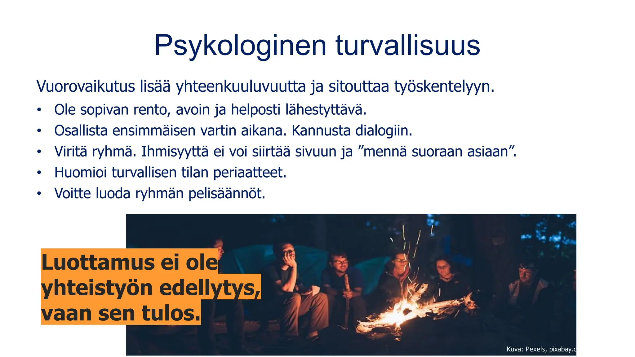 Psykologinen turvallisuus
Vuorovaikutus lisää yhteenkuuluvuutta ja sitouttaa työskentelyyn.
• Ole sopivan rento, avoin ja helposti lähestyttävä.
• Osallista ensimmäisen vartin aikana. Kannusta dialogiin.
• Viritä ryhmä. Ihmisyyttä ei voi siirtää sivuun ja ”mennä suoraan asiaan”.
• Huomioi turvallisen tilan periaatteet.
• Voitte luoda ryhmän pelisäännöt.
Kuva: Pexels, pixabay.com
Luottamus ei ole
yhteistyön edellytys,
vaan sen tulos.
 