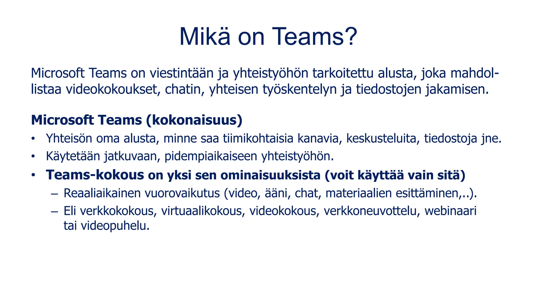 Mikä on Teams?
Microsoft Teams on viestintään ja yhteistyöhön tarkoitettu alusta, joka mahdol-
listaa videokokoukset, chatin, yhteisen työskentelyn ja tiedostojen jakamisen.
Microsoft Teams (kokonaisuus)
• Yhteisön oma alusta, minne saa tiimikohtaisia kanavia, keskusteluita, tiedostoja jne.
• Käytetään jatkuvaan, pidempiaikaiseen yhteistyöhön.
• Teams-kokous on yksi sen ominaisuuksista (voit käyttää vain sitä)
– Reaaliaikainen vuorovaikutus (video, ääni, chat, materiaalien esittäminen,..).
– Eli verkkokokous, virtuaalikokous, videokokous, verkkoneuvottelu, webinaari
tai videopuhelu.
 