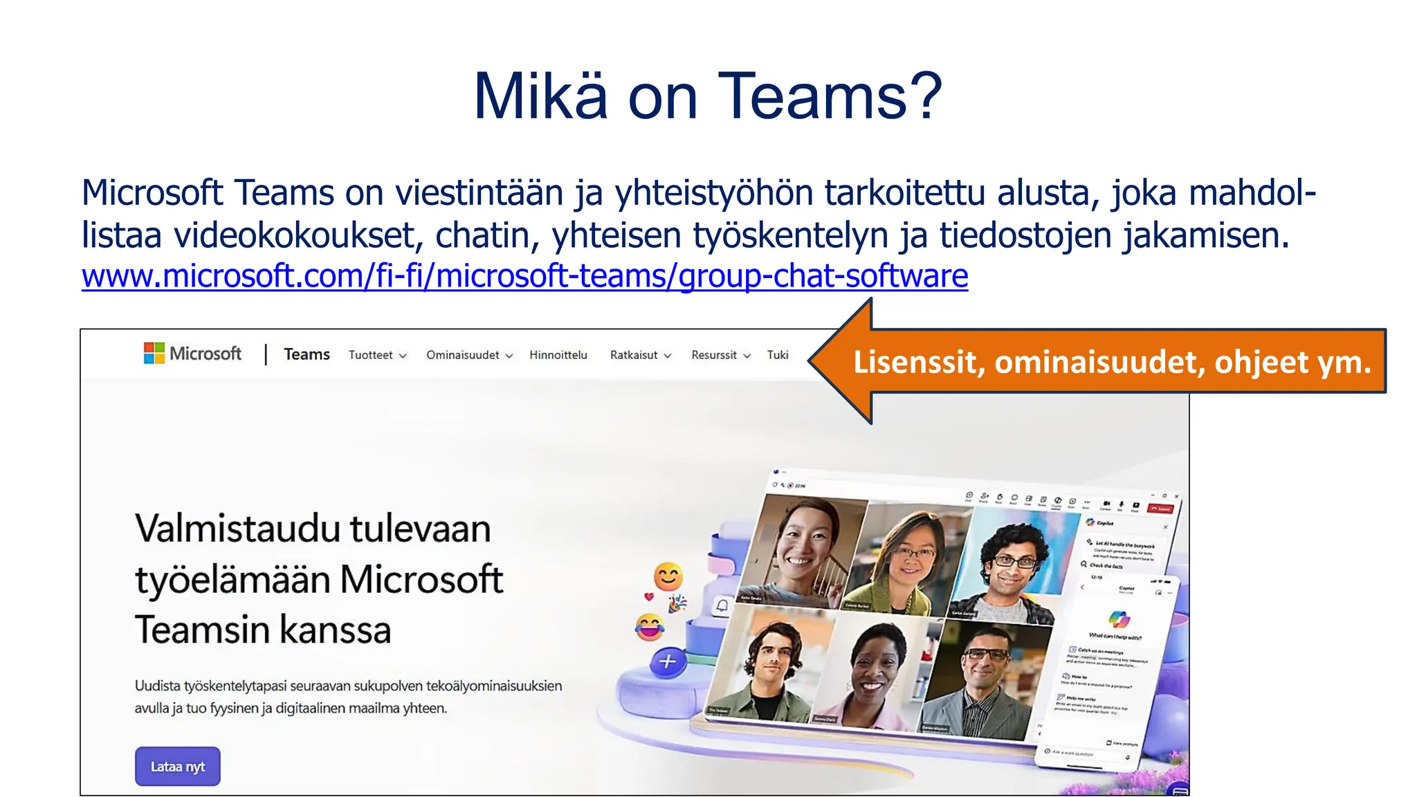 Mikä on Teams?
Microsoft Teams on viestintään ja yhteistyöhön tarkoitettu alusta, joka mahdol-
listaa videokokoukset, chatin, yhteisen työskentelyn ja tiedostojen jakamisen.
www.microsoft.com/fi-fi/microsoft-teams/group-chat-software
Lisenssit, ominaisuudet, ohjeet ym.
 