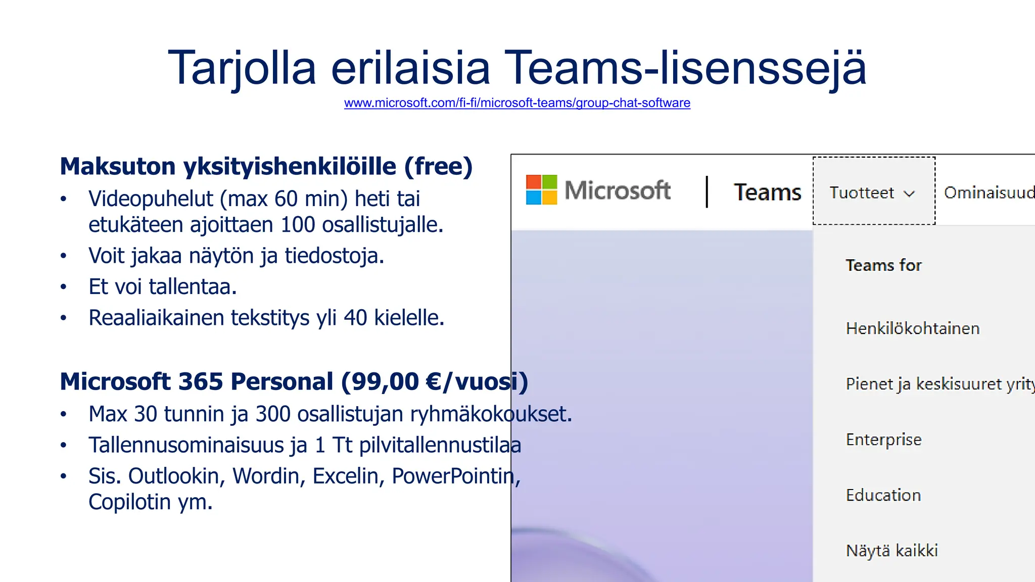 Tarjolla erilaisia Teams-lisenssejä
www.microsoft.com/fi-fi/microsoft-teams/group-chat-software
Maksuton yksityishenkilöille (free)
• Videopuhelut (max 60 min) heti tai
etukäteen ajoittaen 100 osallistujalle.
• Voit jakaa näytön ja tiedostoja.
• Et voi tallentaa.
• Reaaliaikainen tekstitys yli 40 kielelle.
Microsoft 365 Personal (99,00 €/vuosi)
• Max 30 tunnin ja 300 osallistujan ryhmäkokoukset.
• Tallennusominaisuus ja 1 Tt pilvitallennustilaa
• Sis. Outlookin, Wordin, Excelin, PowerPointin,
Copilotin ym.
 