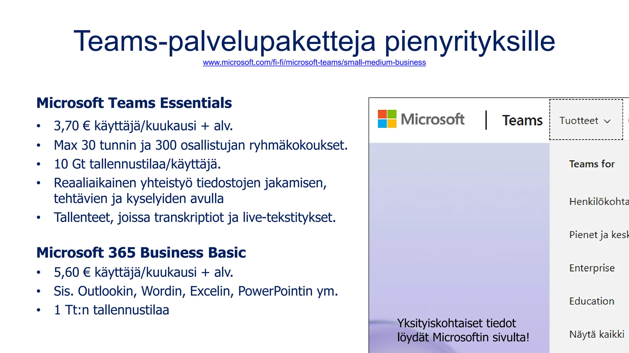 Teams-palvelupaketteja pienyrityksille
www.microsoft.com/fi-fi/microsoft-teams/small-medium-business
Microsoft Teams Essentials
• 3,70 € käyttäjä/kuukausi + alv.
• Max 30 tunnin ja 300 osallistujan ryhmäkokoukset.
• 10 Gt tallennustilaa/käyttäjä.
• Reaaliaikainen yhteistyö tiedostojen jakamisen,
tehtävien ja kyselyiden avulla
• Tallenteet, joissa transkriptiot ja live-tekstitykset.
Microsoft 365 Business Basic
• 5,60 € käyttäjä/kuukausi + alv.
• Sis. Outlookin, Wordin, Excelin, PowerPointin ym.
• 1 Tt:n tallennustilaa
Yksityiskohtaiset tiedot
löydät Microsoftin sivulta!
 
