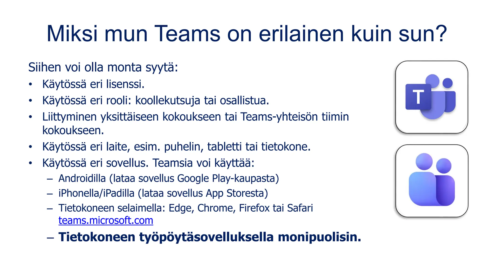 Miksi mun Teams on erilainen kuin sun?
Siihen voi olla monta syytä:
• Käytössä eri lisenssi.
• Käytössä eri rooli: koollekutsuja tai osallistua.
• Liittyminen yksittäiseen kokoukseen tai Teams-yhteisön tiimin
kokoukseen.
• Käytössä eri laite, esim. puhelin, tabletti tai tietokone.
• Käytössä eri sovellus. Teamsia voi käyttää:
– Androidilla (lataa sovellus Google Play-kaupasta)
– iPhonella/iPadilla (lataa sovellus App Storesta)
– Tietokoneen selaimella: Edge, Chrome, Firefox tai Safari
teams.microsoft.com
– Tietokoneen työpöytäsovelluksella monipuolisin.
 