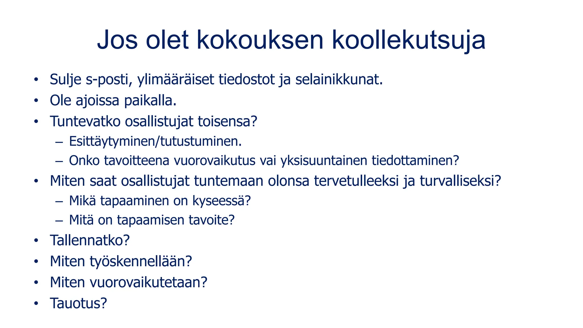 Jos olet kokouksen koollekutsuja
• Sulje s-posti, ylimääräiset tiedostot ja selainikkunat.
• Ole ajoissa paikalla.
• Tuntevatko osallistujat toisensa?
– Esittäytyminen/tutustuminen.
– Onko tavoitteena vuorovaikutus vai yksisuuntainen tiedottaminen?
• Miten saat osallistujat tuntemaan olonsa tervetulleeksi ja turvalliseksi?
– Mikä tapaaminen on kyseessä?
– Mitä on tapaamisen tavoite?
• Tallennatko?
• Miten työskennellään?
• Miten vuorovaikutetaan?
• Tauotus?
 