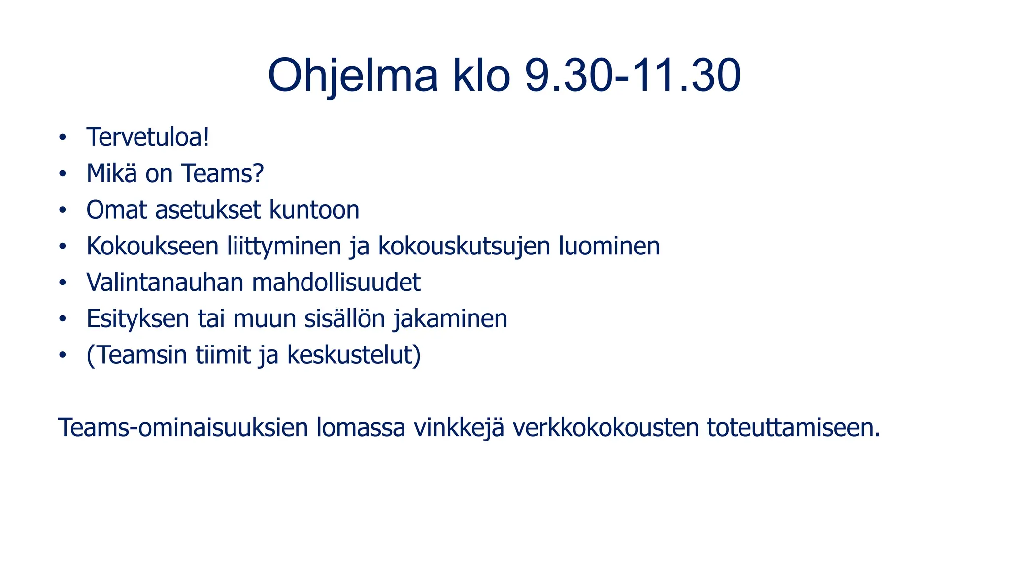 Ohjelma klo 9.30-11.30
• Tervetuloa!
• Mikä on Teams?
• Omat asetukset kuntoon
• Kokoukseen liittyminen ja kokouskutsujen luominen
• Valintanauhan mahdollisuudet
• Esityksen tai muun sisällön jakaminen
• (Teamsin tiimit ja keskustelut)
Teams-ominaisuuksien lomassa vinkkejä verkkokokousten toteuttamiseen.
 