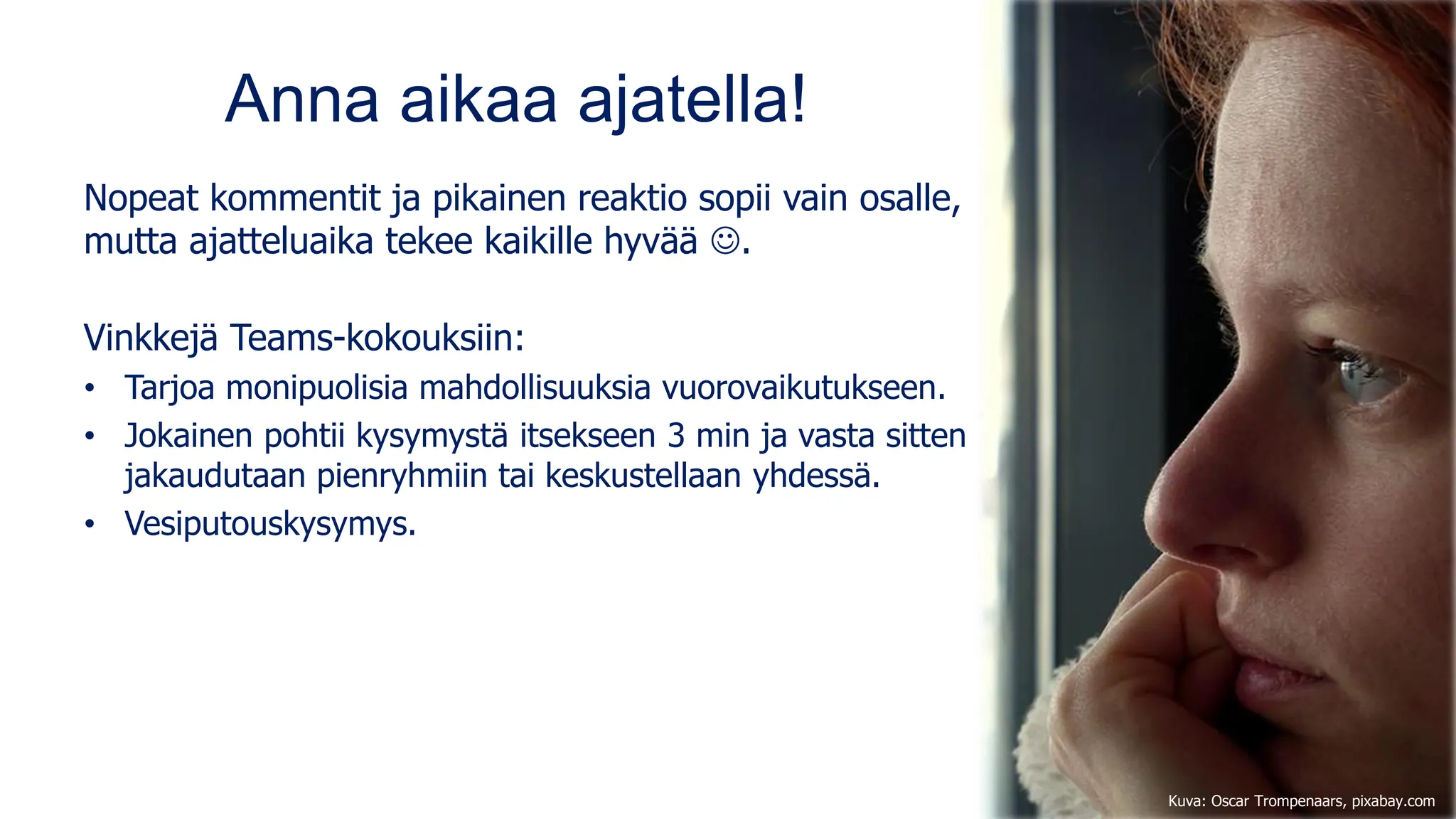 Anna aikaa ajatella!
Nopeat kommentit ja pikainen reaktio sopii vain osalle,
mutta ajatteluaika tekee kaikille hyvää ☺.
Vinkkejä Teams-kokouksiin:
• Tarjoa monipuolisia mahdollisuuksia vuorovaikutukseen.
• Jokainen pohtii kysymystä itsekseen 3 min ja vasta sitten
jakaudutaan pienryhmiin tai keskustellaan yhdessä.
• Vesiputouskysymys.
Kuva: Oscar Trompenaars, pixabay.com
 