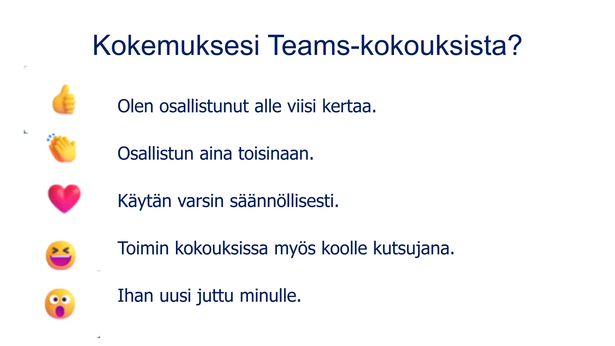 Kokemuksesi Teams-kokouksista?
Olen osallistunut alle viisi kertaa.
Osallistun aina toisinaan.
Käytän varsin säännöllisesti.
Toimin kokouksissa myös koolle kutsujana.
Ihan uusi juttu minulle.
 