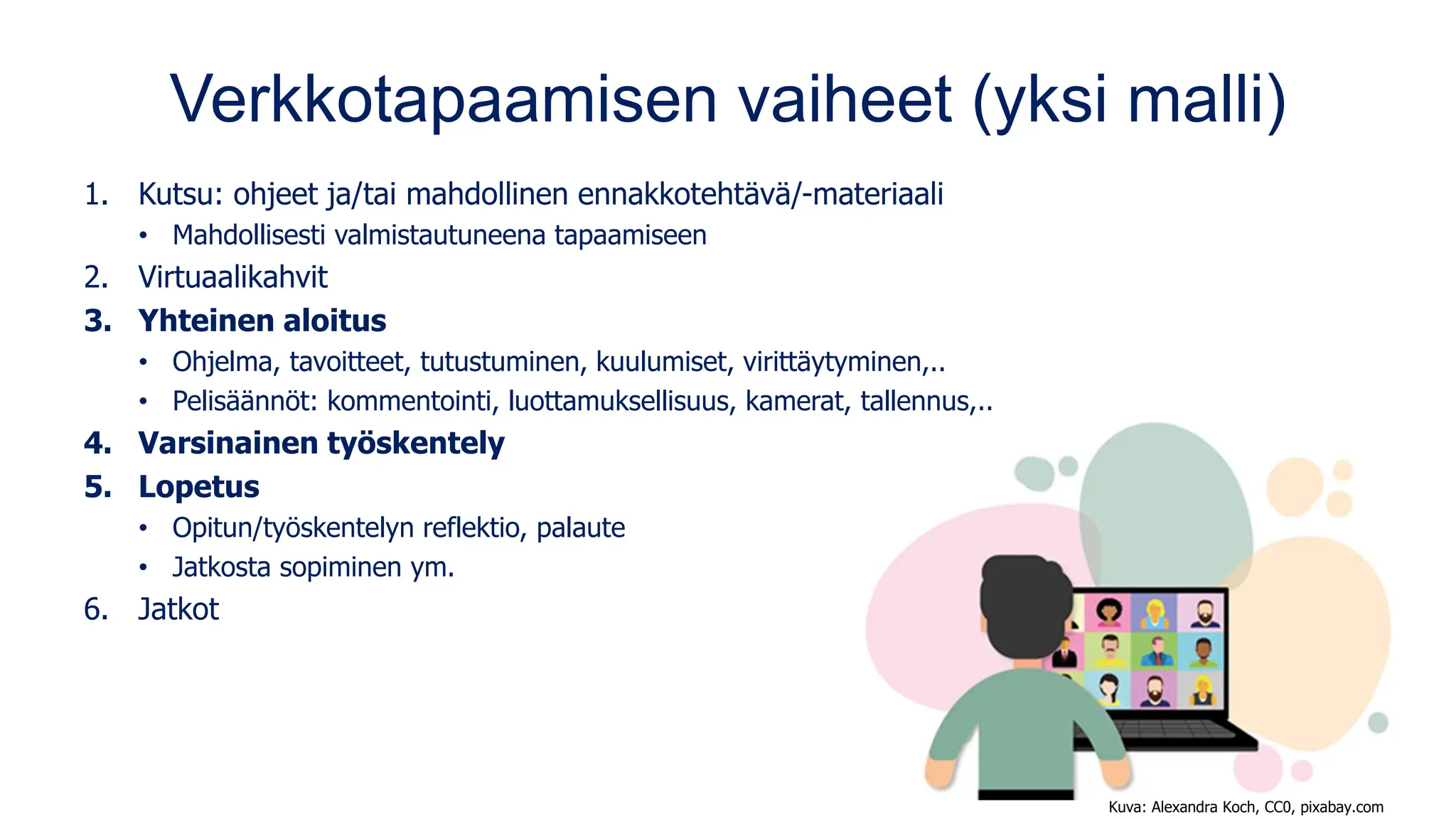 Verkkotapaamisen vaiheet (yksi malli)
1. Kutsu: ohjeet ja/tai mahdollinen ennakkotehtävä/-materiaali
• Mahdollisesti valmistautuneena tapaamiseen
2. Virtuaalikahvit
3. Yhteinen aloitus
• Ohjelma, tavoitteet, tutustuminen, kuulumiset, virittäytyminen,..
• Pelisäännöt: kommentointi, luottamuksellisuus, kamerat, tallennus,..
4. Varsinainen työskentely
5. Lopetus
• Opitun/työskentelyn reflektio, palaute
• Jatkosta sopiminen ym.
6. Jatkot
Kuva: Alexandra Koch, CC0, pixabay.com
 