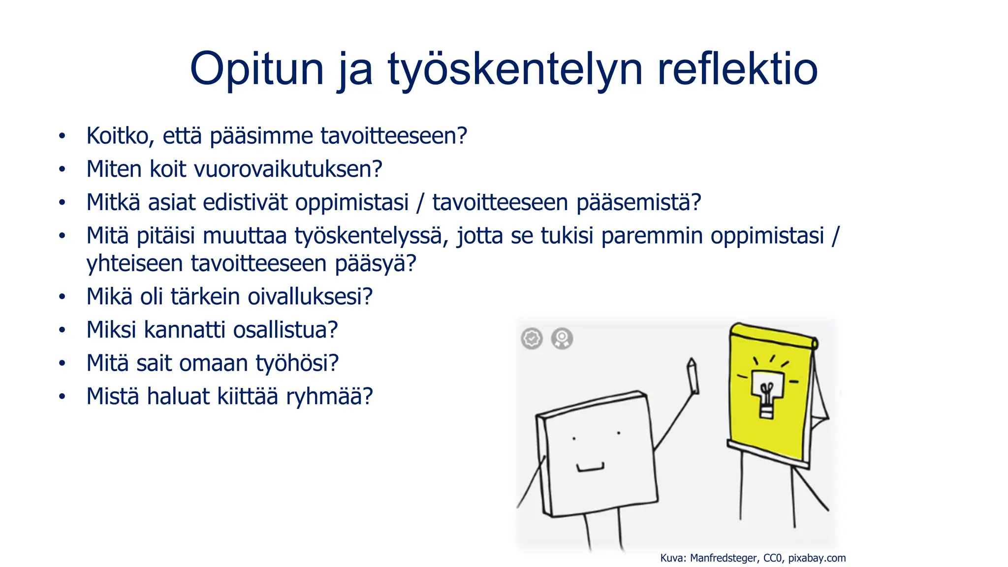 Opitun ja työskentelyn reflektio
• Koitko, että pääsimme tavoitteeseen?
• Miten koit vuorovaikutuksen?
• Mitkä asiat edistivät oppimistasi / tavoitteeseen pääsemistä?
• Mitä pitäisi muuttaa työskentelyssä, jotta se tukisi paremmin oppimistasi /
yhteiseen tavoitteeseen pääsyä?
• Mikä oli tärkein oivalluksesi?
• Miksi kannatti osallistua?
• Mitä sait omaan työhösi?
• Mistä haluat kiittää ryhmää?
Kuva: Manfredsteger, CC0, pixabay.com
 
