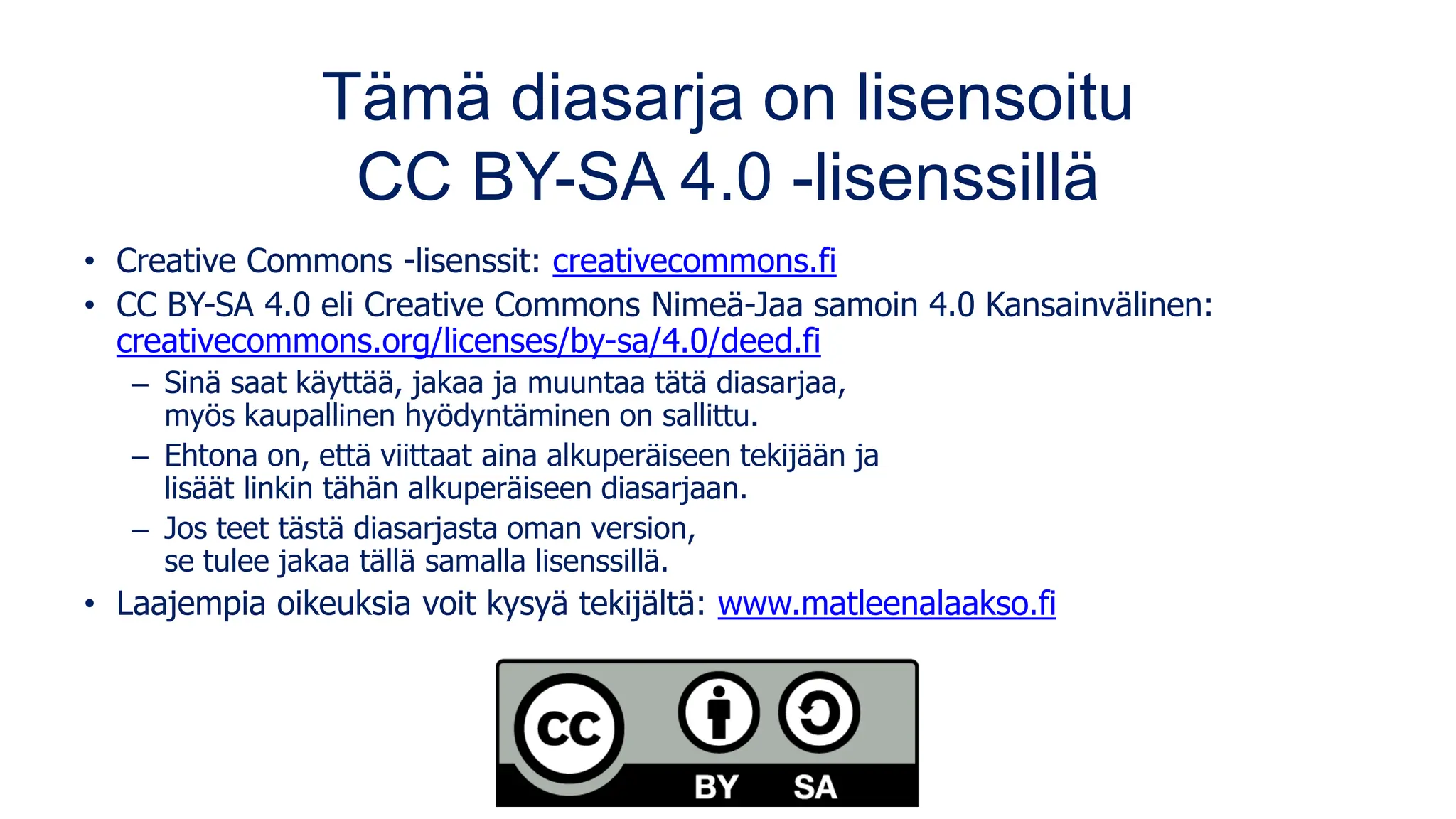 Tämä diasarja on lisensoitu
CC BY-SA 4.0 -lisenssillä
• Creative Commons -lisenssit: creativecommons.fi
• CC BY-SA 4.0 eli Creative Commons Nimeä-Jaa samoin 4.0 Kansainvälinen:
creativecommons.org/licenses/by-sa/4.0/deed.fi
– Sinä saat käyttää, jakaa ja muuntaa tätä diasarjaa,
myös kaupallinen hyödyntäminen on sallittu.
– Ehtona on, että viittaat aina alkuperäiseen tekijään ja
lisäät linkin tähän alkuperäiseen diasarjaan.
– Jos teet tästä diasarjasta oman version,
se tulee jakaa tällä samalla lisenssillä.
• Laajempia oikeuksia voit kysyä tekijältä: www.matleenalaakso.fi
 