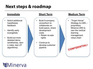 Immediate                Short Term           Medium Term

•   Solicit additional   •   Build 5-company      •   “Trojan Horse”
    hypotheses               consortium to            Strategy to LMS –
    feedback                 collaborate on           proprietary
                             build specs, share       Minerva LMS to
•   Identify early           development              own the vertical
    evangelists              costs                    learning
                             • Retain re-sale         management
•   Build-out more             rights                 value chain
    detailed demo
    (wireframes, dem     •   Continue to
    o video, test JIT        develop customer
    algorithms)              pipeline
 