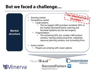 •   Growing market
            •   Competitive market
                 • Large players:
                      • The six largest LMS providers constitute 50% of
                          the market (SuccessFactors Learning and
 Market                   Sumtotal Systems are the two largest)
                 • Fragmentation:
structure             • The remaining 50% are: smaller LMS product
                          vendors, training outsourcing firms, enterprise
                          resource planning vendors, and consulting firms

            •   Active market:
                 • Players are entering with newer options
 