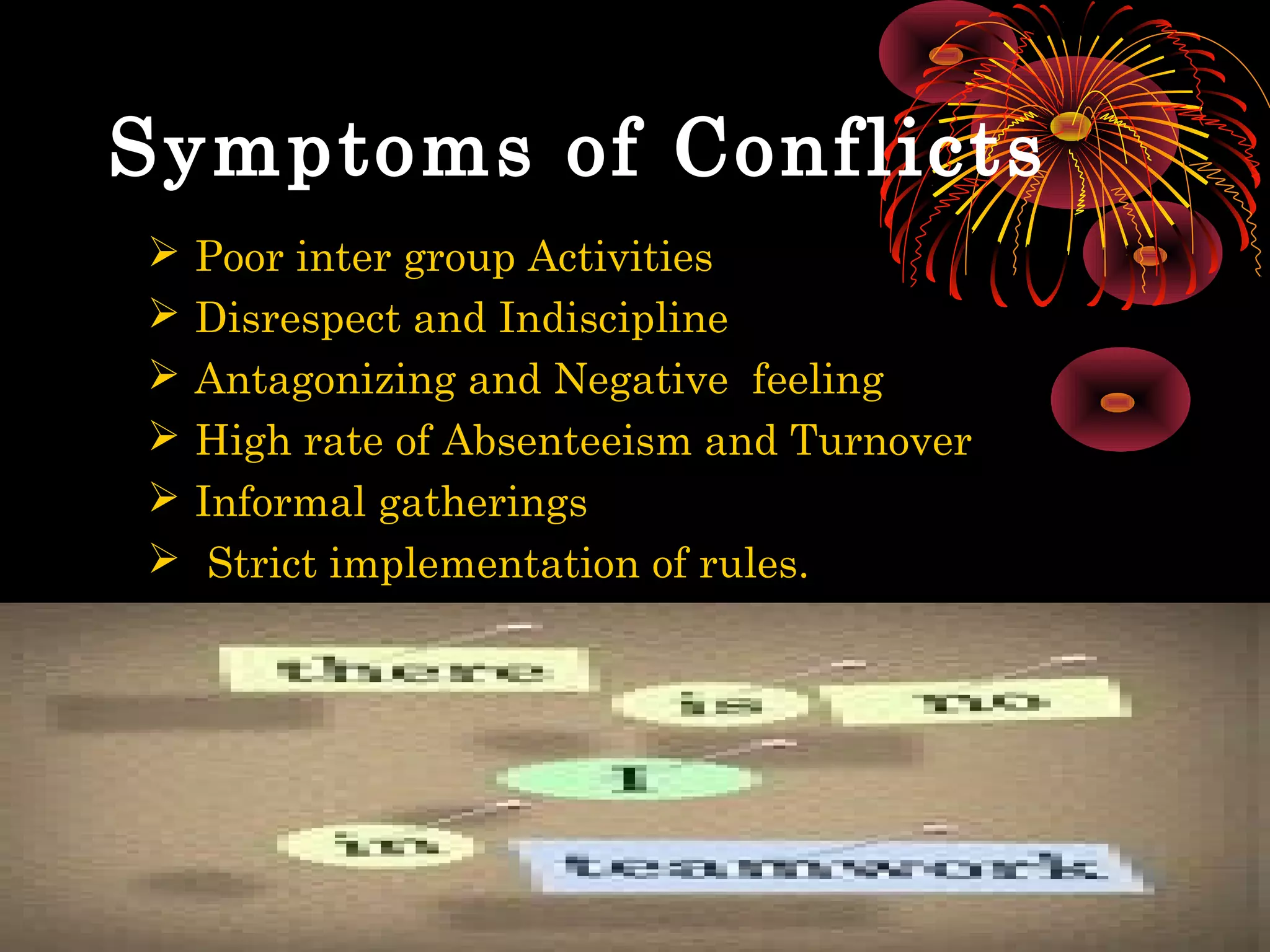 Symptoms of Conflicts
   Poor inter group Activities
   Disrespect and Indiscipline
   Antagonizing and Negative feeling
   High rate of Absenteeism and Turnover
   Informal gatherings
    Strict implementation of rules.
 